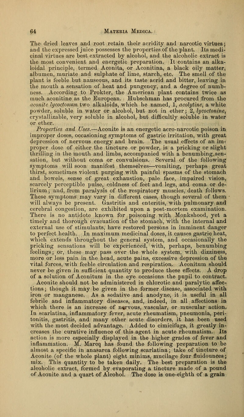 The dried leaves and root retain their acridity and narcotic virtues; and the expressed juice possesses the properties of the plant. Its medi- cinal virtues are best extracted by alcohol, and the alcoholic extract is the most convenient and energetic preparation. It contains an alka- loidal principle, termed Aconita, or Aconitina, a black oily matter, albumen, muriate and sulphate of lime, starch, etc. The smell of the plant is feeble but nauseous, and its taste acrid and bitter, leaving in the mouth a sensation of heat and pungency, and a degree of numb- ness. According to Prokter, the American plant contains twice as much aconitine as the European. Hubschman has procured from the aconite lycoctonum two alkaloids, which he named, 1, acolytine, a white powder, soluble in water or alcohol, but not in ether; 2, lycoctonine, crystallizable, very soluble in alcohol, but difficultly soluble in water or ether. Properties and Uses.—Aconite is an energetic acro-narcotic poison in improper doses, occasioning symptoms of gastric irritation, with great depression of nervous energy and brain. The usual effects of an im- proper dose of either the tincture or powder, is a pricking or slight thrilling in the mouth and limbs, accompanied with a benumbing,sen- sation, but without coma or convulsions. Several of the following symptoms will soon manifest themselves—vomiting, perhaps great thirst, sometimes violent purging with painful spasms of the stomach and bowels, sense of great exhaustion, pale face, impaired vision, scarcely perceptible pulse, coldness of feet and legs, and coma or de- lirium ; and, from paralysis of the respiratory muscles, death follows. These symptoms may vary in different cases, though several of them will always be present. Gastritis and enteritis, with pulmonary and cerebral congestion, are exhibited upon a post-mortem examination. There is no antidote known for poisoning with Monkshood, yet a timely and thorough evacuation of the stomach, with the internal and external use of stimulants, have restored persons in imminent danger to perfect health. In maximum medicinal doses, it causes gastric heat, which extends throughout the general system, and occasionally the pricking sensations will be experienced, with, perhaps, benumbing feelings; or, these may pass over the whole system, with dizziness, more or less pain in the head, acute pains, excessive depression of the vital forces, with feeble circulation and respiration. Aconitum should never be given in sufficient quantity to produce these effects. A drop of a solution of Aconitum in the eye occasions the pupil to contract. Aconite should not be administered in chlorotic and paralytic affec- tions ; though it may be given in the former disease, associated with iron or manganese. As a sedative and anodyne, it is useful in all febrile and inflammatory diseases, and, indeed, in all affections in which there is an increase of nervous, vascular, or muscular action. In scarlatina, inflammatory fever, acute rheumatism, pneumonia, peri- tonitis, gastritis, and many other acute disorders, it has been used with the most decided advantage. Added to cimicifuga, it greatly in- creases the curative influence of this agent in acute rheumatism. Its action is more especially displayed in the higher grades of fever and inflammation. M. Marcq has found the following preparation to be almost a specific in anasarca following scarlatina; take of tincture of Aconite (of the whole plant) eight minims, mucilage four fluidounces; mix. This quantity to be taken daily. The best preparation is the alcoholic extract, formed by evaporating a tincture made of a pound of Aconite and a quart of Alcohol. The dose is one-eighth of a grain