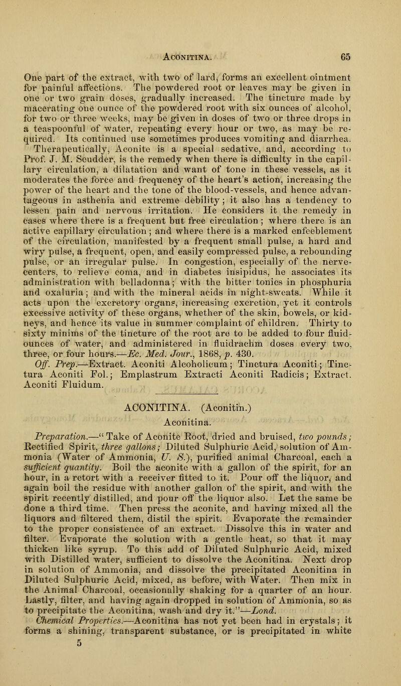 One part of the extract, with two of lard, forms an excellent ointment for painful affections. The powdered root or leaves may be given in one or two grain doses, gradually increased. The tincture made by macerating one ounce of the powdered root with six ounces of alcohol, for two or three weeks, may be given in doses of two or three drops in a teaspoonful of water, repeating every hour or two, as may be re- quired. Its continued use sometimes produces vomiting and diarrhea. Therapeutically, Aconite is a special sedative, and, according to Prof. J. M. Scudder, is the remedy when there is difficulty in the capil- lary circulation, a dilatation and want of tone in these vessels, as it moderates the force and frequency of the heart's action, increasing the power of the heart and the tone of the blood-vessels, and hence advan- tageous in asthenia and extreme debility; it also has a tendency to lessen pain and nervous irritation. He considers it the remedy in cases where there is a frequent but free circulation; where there is an active capillary circulation; and where there is a marked enfeeblement of the circulation, manifested by a frequent small pulse, a hard and wiry pulse, a frequent, open, and easily compressed pulse, a rebounding pulse, or an irregular pulse. In congestion, especially of the nerve- centers, to relieve coma, and in diabetes insipidus, he associates its administration with belladonna; with the bitter tonics in phosphuria and oxaluria; and with the mineral acids in night-sweats. While it acts upon the excretory organs, increasing excretion, yet it controls excessive activity of these organs, whether of the skin, bowels, or kid- neys, and hence its value in summer complaint of children. Thirty to sixty minims of the tincture of the root are to be added to four fluid - ounces of water, and administered in fluidrachm doses every two, three, or four hours.—Ec. Med. Jour., 1868, p. 430. Off. Prep.—Extract. Aconiti Alcoholicum; Tinctura Aconiti; Tinc- tura Aconiti Fol.; Emplastrum Extracti Aconiti Radicis; Extract. Aconiti Fluidum. ACONITINA. (Aconitin.) Aconitina. Preparation.— Take of Aconite Eoot, dried and bruised, two pounds; Rectified Spirit, three gallons; Diluted Sulphuric Acid, solution of Am- monia (Water of Ammonia, U. #.), purified animal Charcoal, each a sufficient quantity. Boil the aconite with a gallon of the spirit, for an hour, in a retort with a receiver fitted to it. Pour off the liquor, and again boil the residue with another gallon of the spirit, and with the spirit recently distilled, and pour off the liquor also. Let the same be done a third time. Then press the aconite, and having mixed all the liquors and filtered them, distil the spirit. Evaporate the remainder to the proper consistence of an extract. Dissolve this in water and filter. Evaporate the solution with a gentle heat, so that it may thicken like syrup. To this add of Diluted Sulphuric Acid, mixed with Distilled water, sufficient to dissolve the Aconitina. Next drop in solution of Ammonia, and dissolve the precipitated Aconitina in Diluted Sulphuric Acid, mixed, as before, with Water. Then mix in the Animal Charcoal, occasionally shaking for a quarter of an hour. Lastly, filter, and having again dropped in solution of Ammonia, so as to precipitate the Aconitina, wash and dry it.—Lond. Chemical Properties.—Aconitina has not yet been had in crystals; it forms a shining, transparent substance, or is precipitated in white 5