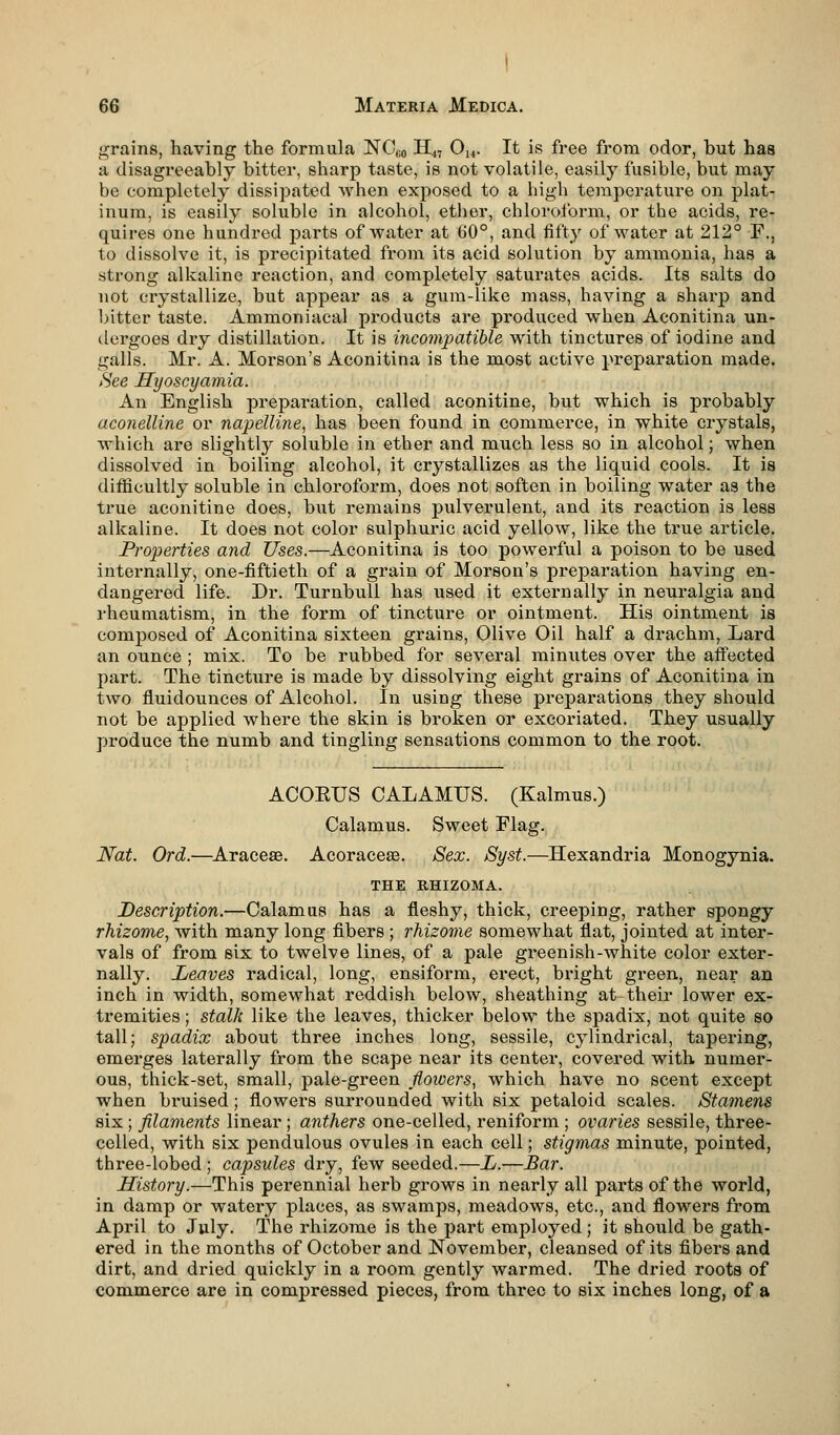 grains, having the formula NO,i0 II47 014. It is free from odor, but has a disagreeably bitter, sharp taste, is not volatile, easily fusible, but may be completely dissipated when exposed to a high temperature on plat- inum, is easily soluble in alcohol, ether, chloroform, or the acids, re- quires one hundred parts of water at 60°, and fifty of water at 212° F., to dissolve it, is precipitated from its acid solution by ammonia, has a strong alkaline reaction, and completely saturates acids. Its salts do not crystallize, but appear as a gum-like mass, having a sharp and bitter taste. Ammoniacal products are produced when Aconitina un- dergoes dry distillation. It is incompatible with tinctures of iodine and galls. Mr. A. Morson's Aconitina is the most active preparation made. See Hyoscyamia. An English preparation, called aconitine, but which is probably uconelline or napelline, has been found in commerce, in white crystals, which are slightly soluble in ether and much less so in alcohol; when dissolved in boiling alcohol, it crystallizes as the liquid cools. It is difficultly soluble in chloroform, does not soften in boiling water as the true aconitine does, but remains pulverulent, and its reaction is less alkaline. It does not color sulphuric acid yellow, like the true article. Properties and Uses.—Aconitina is too powerful a poison to be used internally, one-fiftieth of a grain of Morson's preparation having en- dangered life. Dr. Turnbull has used it externally in neuralgia and rheumatism, in the form of tincture or ointment. His ointment is composed of Aconitina sixteen grains, Olive Oil half a drachm, Lard an ounce ; mix. To be rubbed for several minutes over the affected part. The tincture is made by dissolving eight grains of Aconitina in two fluidounces of Alcohol. In using these preparations they should not be applied where the skin is broken or excoriated. They usually produce the numb and tingling sensations common to the root. ACOEUS CALAMUS. (Kalmus.) Calamus. Sweet Flag. Nat. Ord.—Araceae. Acoracese. Sex. Syst.—Hexandria Monogynia. THE RHIZOMA. Description.—Calamus has a fleshy, thick, creeping, rather spongy rhizome, with many long fibers; rhizome somewhat flat, jointed at inter- vals of from six to twelve lines, of a pale gx*eenish-white color exter- nally. Leaves radical, long, ensiform, erect, bright green, near an inch in width, somewhat reddish below, sheathing at their lower ex- tremities ; stalk like the leaves, thicker below the spadix, not quite so tall; spadix about three inches long, sessile, cylindrical, tapering, emerges laterally from the scape near its center, covered with numer- ous, thick-set, small, pale-green flowers, which have no scent except when bruised; flowers surrounded with six petaloid scales. Stamens six; filaments linear; anthers one-celled, reniform ; ovaries sessile, three- celled, with six pendulous ovules in each cell; stigmas minute, pointed, three-lobed ; capsules dry, few seeded.—L.—Bar. History.—This perennial herb grows in nearly all parts of the world, in damp or watery places, as swamps, meadows, etc., and flowers from April to July. The rhizome is the part employed; it should be gath- ered in the months of October and November, cleansed of its fibers and dirt, and dried quickly in a room gently warmed. The dried roots of commerce are in compressed pieces, from three to six inches long, of a