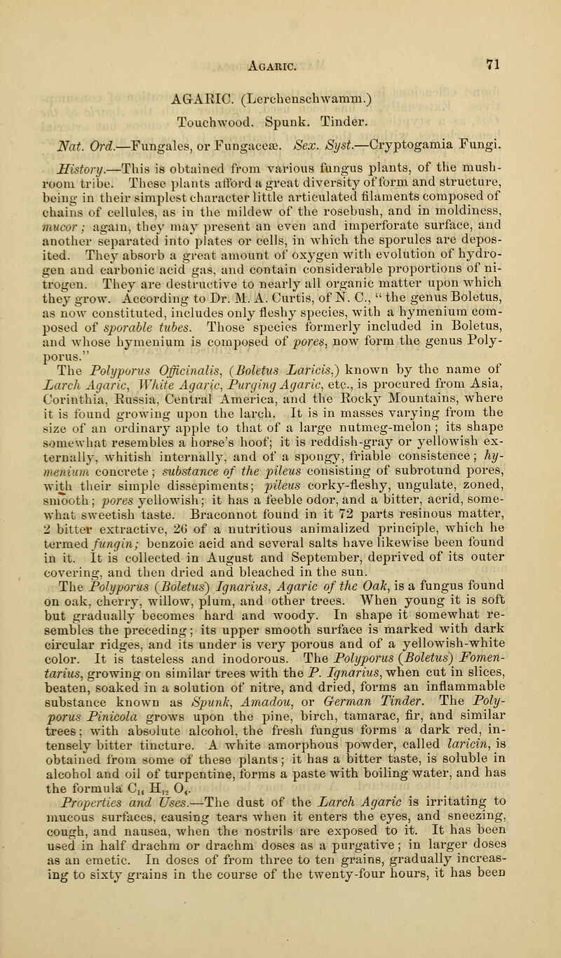 AGARIC. (Lerchcnschwamm.) Touchwood. Spunk. Tinder. Nat. Ord.—Fungales, or Fungacese. Sex. Syst.—Cryptogamia Fungi. History.—This is obtained from various fungus plants, of the mush- room tribe. These plants afford a great diversity of form and structure, being in their simplest character little articulated filaments composed of chains of cellules, as in the mildew of the rosebush, and in moldiness, mucor; again, they may present an even and imperforate surface, and another separated into plates or cells, in which the sporules are depos- ited. They absorb a great amount of oxygen with evolution of hydro- gen and carbonic acid gas, and contain considerable proportions of ni- trogen. They are destructive to nearly all organic matter upon which they grow. According to Dr. M. A. Curtis, of IS. C,  the genus Boletus, as now constituted, includes only fleshy species, with a hymenium com- posed of sparable tubes. Those species formerly included in Boletus, and whose hymenium is composed of pores, now form the genus Poly- porus. The Polyporus Officinalis, (Boletus Laricis.) known by the name of Larch Agaric, White Agaric, Purging Agaric, etc., is procured from Asia, Corinthia, Russia, Central America, and the Rock}' Mountains, where it is found growing upon the larch. It is in masses varying from the size of an ordinary apple to that of a large nutmeg-melon; its shape somewhat resembles a horse's hoof; it is reddish-gray or yellowish ex- ternally, whitish internally, and of a spongy, friable consistence; hy- menium conci-ete; substance of the pileus consisting of subrotund pores, with their simple dissepiments; pileus corky-fleshy, ungulate, zoned, smooth; pores yellowish; it has a feeble odor, and a bitter, acrid, some- what sweetish taste. Braconnot found in it 72 parts resinous matter, 2 bitter extractive, 26 of a nutritious animalized principle, which he termed fungin; benzoic acid and several salts have likewise been found in it. It is collected in August and September, deprived of its outer covering, and then dried and bleached in the sun. The Polyporus (Boletus) Ignarius, Agaric of the Oak, is a fungus found on oak, cherry, willow, plum, and other trees. When young it is soft but gradually becomes hard and woody. In shape it somewhat re- sembles the preceding; its upper smooth surface is marked with dark circular ridges, and its under is very porous and of a yellowish-white color. It is tasteless and inodorous. The Polyporus (Boletus) Fomen- tarius, growing on similar trees with the P. Ignarius, when cut in slices, beaten, soaked in a solution of nitre, and dried, forms an inflammable substance known as Spunk, Amadou, or German Tinder. The Poly- porus Pinicola grows upon the pine, birch, tamarac, fir, and similar trees; with absolute alcohol, the fresh fungus forms a dark red, in- tensely bitter tincture. A white amorphous powder, called laricin, \a obtained from some of these plants; it has a bitter taste, is soluble in alcohol and oil of turpentine, forms a paste with boiling water, and has the formula C14 H,.2 04. Properties and Uses.—The dust of the Larch Agaric is irritating to mucous surfaces, causing tears when it enters the eyes, and sneezing, cough, and nausea, when the nostrils are exposed to it. It has been used in half drachm or drachm doses as a purgative; in larger doses as an emetic. In doses of from three to ten grains, gradually increas- ing to sixty grains in the course of the twenty-four hours, it has been