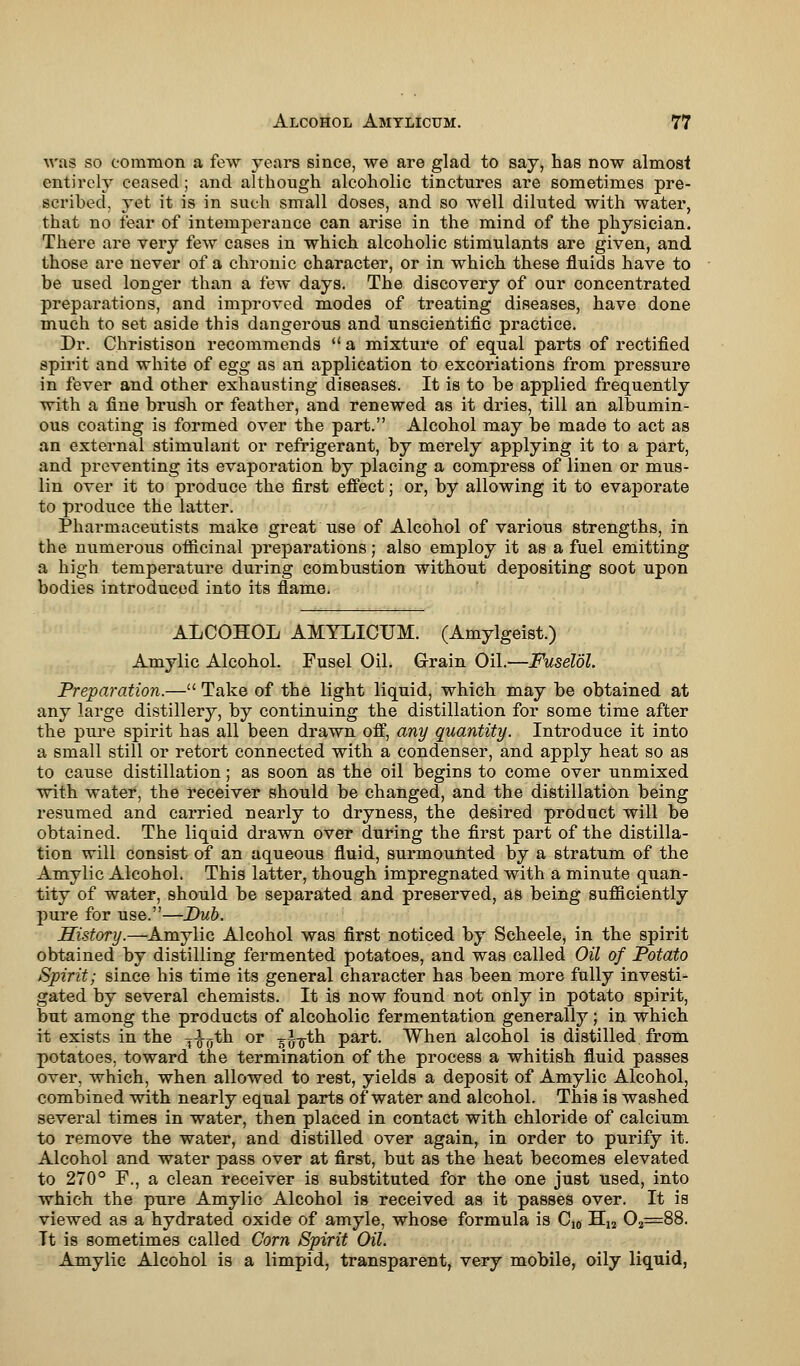 was so common a few years since, we are glad to say, has now almost entirely ceased; and although alcoholic tinctures are sometimes pre- scribed, yet it is in such small doses, and so well diluted with water, that no fear of intemperance can arise in the mind of the physician. There are very few cases in which alcoholic stimulants are given, and those are never of a chronic character, or in which these fluids have to be used longer than a few days. The discovery of our concentrated preparations, and improved modes of treating diseases, have done much to set aside this dangerous and unscientific practice. Dr. Christison recommends  a mixture of equal parts of rectified spirit and white of egg as an application to excoriations from pressure in fever and other exhausting diseases. It is to be applied frequently with a fine brush or feather, and renewed as it dries, till an albumin- ous coating is formed over the part. Alcohol may be made to act as an external stimulant or refrigerant, by merely applying it to a part, and preventing its evaporation by placing a compress of linen or mus- lin over it to produce the first effect; or, by allowing it to evaporate to produce the latter. Pharmaceutists make great use of Alcohol of various strengths, in the numerous officinal preparations; also employ it as a fuel emitting a high temperature during combustion without depositing soot upon bodies introduced into its flame. ALCOHOL AMYLICUM. (Amylgeist.) Amylic Alcohol. Fusel Oil. Grain Oil.—Fuselol. Preparation.— Take of the light liquid, which may be obtained at any large distillery, by continuing the distillation for some time after the pure spirit has all been drawn off, any quantity. Introduce it into a small still or retort connected with a condenser, and apply heat so as to cause distillation; as soon as the oil begins to come over unmixed with water, the receiver should be changed, and the distillation being resumed and carried nearly to dryness, the desired product will be obtained. The liquid drawn over during the first part of the distilla- tion will consist of an aqueous fluid, surmounted by a stratum of the Amylic Alcohol. This latter, though impregnated with a minute quan- tity of water, should be separated and preserved, as being sufficiently pure for use.—Dub. History.—Amylic Alcohol was first noticed by Seheele, in the spirit obtained by distilling fermented potatoes, and was called Oil of Potato Spirit; since his time its general character has been more fully investi- gated by several chemists. It is now found not only in potato spirit, but among the products of alcoholic fermentation generally; in which it exists in the ^-^th or g^th part. When alcohol is distilled from potatoes, toward the termination of the process a whitish fluid passes over, which, when allowed to rest, yields a deposit of Amylic Alcohol, combined with nearly equal parts of water and alcohol. This is washed several times in water, then placed in contact with chloride of calcium to remove the water, and distilled over again, in order to purify it. Alcohol and water pass over at first, but as the heat becomes elevated to 270° F., a clean receiver is substituted for the one just used, into which the pure Amylic Alcohol is received as it passes over. It is viewed as a hydrated oxide of amyle, whose formula is Cj0 H12 02=88. It is sometimes called Com Spirit Oil. Amylic Alcohol is a limpid, transparent, very mobile, oily liquid,