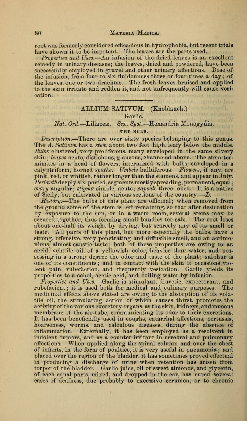 root was formerly considered efficacious in hydrophobia, but recent trials have shown it to be impotent. The leaves are the parts used. Properties and Uses.—An infusion of the dried leaves is an excellent remedy in urinary diseases; the leaves, dried and powdered, have been successfully employed in gravel and other urinary affections. Dose of the infusion, from four to six fluidounces three or four times a day; of the leaves, one or two drachms. The fresh leaves bruised and applied to the skin irritate and redden it, and not unfrequently will cause vesi- cation. ALLIUM SATIVUM. (Knoblauch.) Garlic. Nat. Ord.—Liliacese. Sex. Syst.—Hexandria Monogynia. THE BULB. Description.—There are over sixty species belonging to this genus. The A. Sativum has a stem about two feet high, leafy below the middle. Bulbs clustered, very proliferous, many enveloped in the same silvery skin; leaves acute, distichous, glaucous, channeled above. The stem ter- minates in a head of flowers, intermixed with bulbs, enveloped in a calyptriform, horned spathe. Umbels bulbiferous. Flowers, if any, are pink, red, or whitish, rather longer than the stamens, and appear in July. Perianth deeply six-parted, segments mostly spreading, permanent, equal; ovary angular; stigma simple, acute; capsule three-lobed. It is a native of Sicily, but cultivated in various sections of the country.—L. History.—The bulbs of this plant are officinal; when removed from the ground some of the stem is left remaining, so that after desiccation by exposure to the sun, or in a warm room, several stems may be secured together, thus forming small bundles for sale. The root loses about one-half its weight by drying, but scarcely any of its smell or taste. All parts of this plant, but more especially the bulbs, have a strong, offensive, very penetrating and diffusible smell, and an acrimo- nious, almost caustic taste; both of these properties are owing to an acrid, volatile oil, of a yellowish color, heavier than water, and pos- sessing in a strong degree the odor and taste of the plant; sulphur is one of its constituents; and in contact with the skin it occasions vio- lent pain, rubefaction, and frequently vesication. G-arlic yields its properties to alcohol, acetic acid, and boiling water by infusion. Properties and Uses.—G-arlic is stimulant, diuretic, expectorant, and rubefacient; it is used both for medical and culinary purposes. The medicinal effects above stated are owing to the absorption of its vola- tile oil, the stimulating action of which causes thirst, promotes the activity of the various excretory organs, as the skin, kidneys, and mucous membrane of the air-tube, communicating its odor to their excretions. It has been beneficially used in coughs, catarrhal affections, pertussis, hoarseness, worms, and calculous diseases, during the absence of inflammation. Externally, it has been employed as a resolvent in indolent tumors, and as a counter-irritant in cerebral and pulmonary affections. When applied along the spinal column and over the chest of infants, in the form of poultice, it is very useful in pneumonia; and placed over the region of the bladder, it has sometimes proved effectual in producing a discharge of urine when retention has arisen from torpor of the bladder. G-arlic juice, oil of sweet almonds, and glycerin, of each equal parts, mixed, and dropped in the ear, has cured several cases of deafness, due probably to excessive cerumen, or to chronio