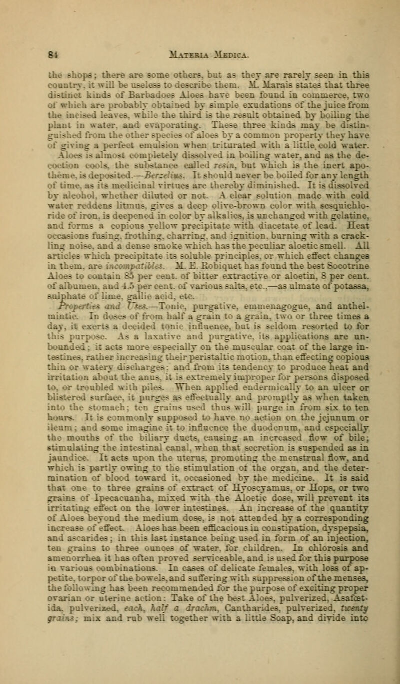 hearts are some others, but a? they are rarely seen in this com. ill be useless to describe them. M Mara lb states that three distinct kinds of Barb&dqef have been found in commerce 01 which are probably obtained by simple exudations of the juice from - alt obtained by boiling the plant in water, and evaporating. Th. - . kinds may be c ed from the other species does by ac ?mmon prop. aave of giving a perfect emulsion when triturated with a little, cold waver. Aloes is almost com: ssolved in boiling water, and as the de- coction cools, the substance called resin, but which is the inert apo- theuie, is deposited.—2 . ft e hould never be boiled for any length \ are thereby diminished. It is dissolved i.ether diluted or not. A clear solution made with cold water reddens litmus, gives a deep olive-brown color with sesquichlo- ride of iron, is deepened in color by alkalies, is unchanged with gelatine, and forms a copious yellow precipitate with diacetate of lead. Heat occasions fusing, frothing, charring, and ignition, burning with a crack- ling noise, and a . ke which ha- iiar aloetic smell, articles which precipi: uble principles, or which effect changes in them, are ineonq M. Z.Eobi:. :nd the best Socotrine ..in S5 per cent, of bitter extractive or aloetin. S per cent, of albumen, and 4.5 per cent, of various - —as ulmate of potassa, sulphate of lime, gallic acid, e: Properties and U&u—I nic, purgative, emmenagogue. and anthel- mintic- In doses of from half a grain to a grain, two or three times a day. - a decided tonic influence, but is seldom resorted to for 5 purpose As ■ b ..nd purr - applications are un- bounded ccially on the muscular L-oat of the large in- .itherin. _ heir peristaltic motion, than effecting copious thin or v. - _ - and from its ten produce heat and irritation about the anus. : [j improper for pe: osed to, or troubled with piles. When applied endermicaliy to an ulcer or blistered surface, it purges as effectually and pi s when taken into the stomach; ten g :sed thus will purge in from six to ten hours. I. .only supposed to have no action on the jejunum or ileum; and some imagine it to influence the duodenum, and especially the mouths oi the biliary ducts, causing an increased flow of bile; stimulating the intestinal cans led as in jaundice - upon the uterus, promoting the menstrual flow, and which is partly owing to the stimulation of the organ, and the d mination of blood toward stoned by Heine. It is said that one to three grains of extract of Hyoscyamus, or Hops, or two grains of Ipecacuanha, mixed with the Aloetic dose, will prevent its g effect on the lower intestines. An in the quantity of Aloes beyond the medium d y a corresponding increase es has been efficacious in constipation, dyspepsia, and ascarides; in this last instance being used in form of an injection, - three ounce- for children. In chlorosis and amenorrhea it has often proved serviceable, and is used for this purpose in various combinations. In cases of c ith loss of ap- -. torpor of the bowels, and suffering with suppression of the menses, the following has been recommended for the purpose of exciting proper ovarian or uterine action: .iverired, Asafcet- ida. pulverised, each. irachm, Cantharides. pulverized, twenty grains; mix and rub well together with a little Soap, and divide into