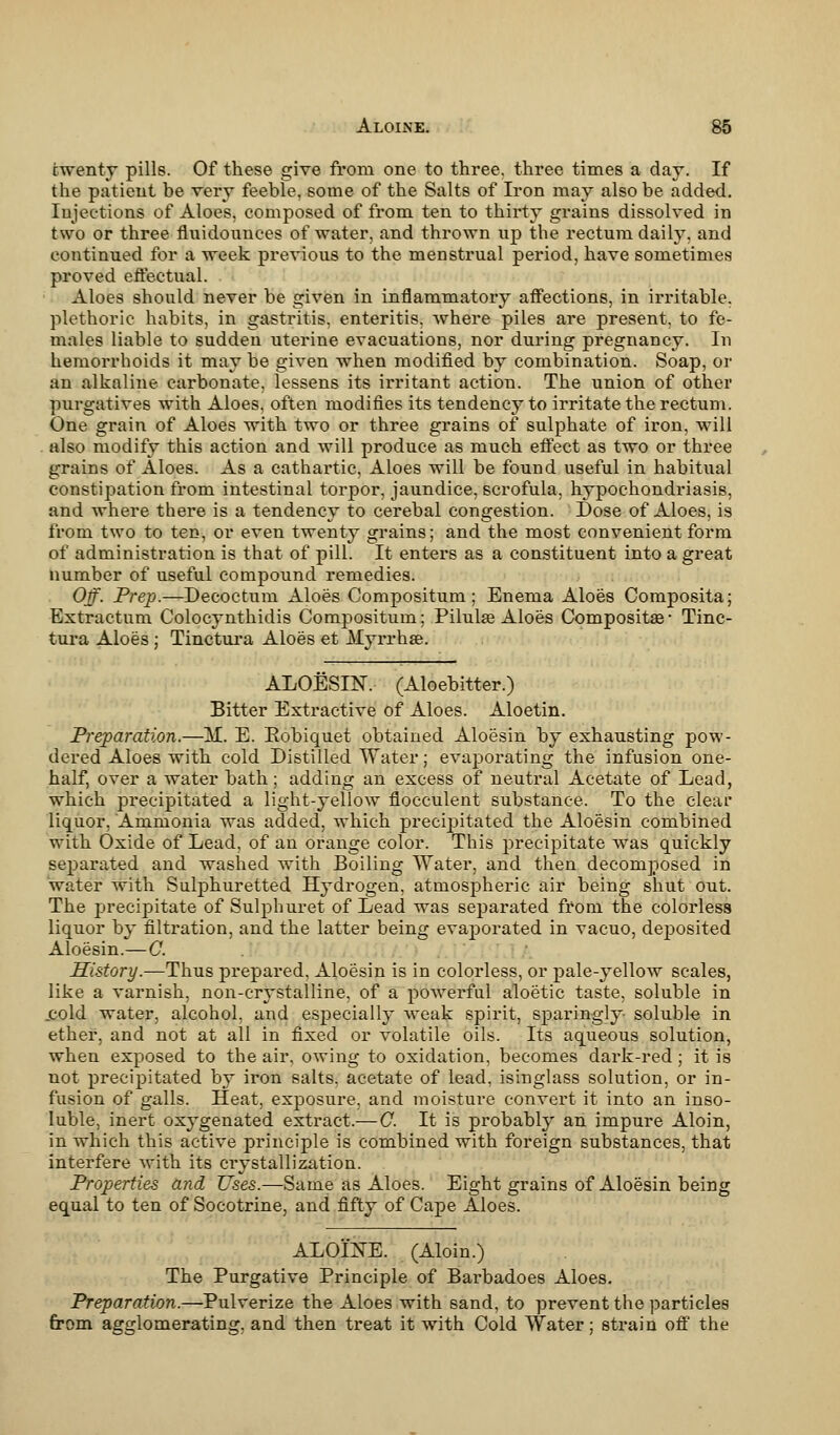 twenty pills. Of these give from one to three, three times a day. If the patient be very feeble, some of the Salts of Iron may also be added. Injections of Aloes, composed of from ten to thirty grains dissolved in two or three fluidounces of water, and thrown up the rectum daily, and continued for a week previous to the menstrual period, have sometimes proved effectual. Aloes should never be given in inflammatory affections, in irritable, plethoric habits, in gastritis, enteritis, where piles are present, to fe- males liable to sudden uterine evacuations, nor during pregnancy. In hemorrhoids it may be given when modified by combination. Soap, or an alkaline carbonate, lessens its irritant action. The union of other purgatives with Aloes, often modifies its tendency to irritate the rectum. One grain of Aloes with two or three grains of sulphate of iron, will also modify this action and will produce as much effect as two or three grains of Aloes. As a cathartic, Aloes will be found useful in habitual constipation from intestinal torpor, jaundice, scrofula, hypochondriasis, and where there is a tendency to cerebal congestion. Dose of Aloes, is from two to ten, or even twenty grains; and the most convenient form of administration is that of pill. It enters as a constituent into a great number of useful compound remedies. Off. Prep.—Decoctum Aloes Compositum; Enema Aloes Composita; Extractum Colocynthidis Compositum; Pilulse Aloes Compositae- Tinc- tura Aloes; Tinctura Aloes et Myrrhae. ALOESIN, (Aloebitter.) Bitter Extractive of Aloes. Aloetin. Preparation.—M. E. Kobiquet obtained Aloesin by exhausting pow- dered Aloes with cold Distilled Water; evaporating the infusion one- half, over a water bath; adding an excess of neutral Acetate of Lead, which precipitated a light-yellow flocculent substance. To the clear liquor, Ammonia was added, which precipitated the Aloesin combined with Oxide of Lead, of an orange color. This precipitate was quickly separated and washed with Boiling Water, and then decomposed in water with Sulphuretted Hydrogen, atmospheric air being shut out. The precipitate of Sulphuret of Lead was separated from the colorless liquor by filtration, and the latter being evaporated in vacuo, deposited Aloesin.—C. History.—Thus prepared. Aloesin is in colorless, or pale-yellow scales, like a varnish, non-crystalline, of a powerful aloetic taste, soluble in .cold water, alcohol, and especially weak spirit, sparingly soluble in ether, and not at all in fixed or volatile oils. Its aqueous solution, when exposed to the air, owing to oxidation, becomes dark-red ; it is not precipitated by iron salts, acetate of lead, isinglass solution, or in- fusion of galls. Heat, exposure, and moisture convert it into an inso- luble, inert oxygenated extract.— C. It is probably an impure Aloin, in which this active principle is combined with foreign substances, that interfere with its crystallization. Properties and Uses.—Same as Aloes. Eight grains of Aloesin being equal to ten of Socotrine, and fifty of Cape Aloes. ALOINE. (Aloin.) The Purgative Principle of Bai-badoes Aloes. Preparation.—Pulverize the Aloes with sand, to prevent the particles from agglomerating, and then treat it with Cold Water; strain off the