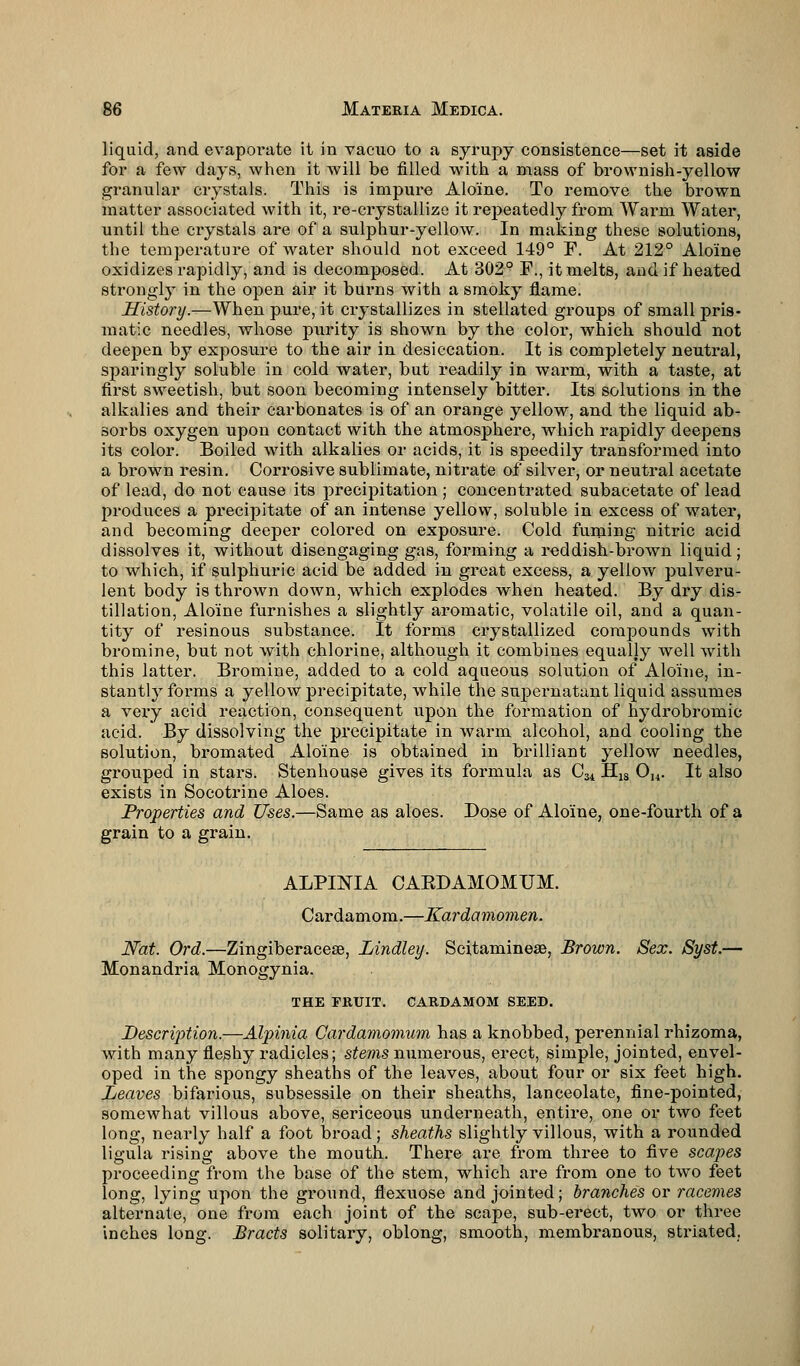 liquid, and evaporate it in vacuo to a syrupy consistence—set it aside for a few days, when it will be filled with a mass of brownish-yellow granular crystals. This is impure Alo'ine. To remove the brown matter associated with it, re-crystallize it repeatedly from Warm Water, until the crystals are of a sulphur-yellow. In making these solutions, the temperature of water should not exceed 149° F. At 212° Alo'ine oxidizes rapidly, and is decomposed. At 302° F., it melts, and if heated strongly in the open air it burns with a smoky flame. History.—When pure, it crystallizes in stellated groups of small pris- matic needles, whose purity is shown by the color, which should not deepen by exposure to the air in desiccation. It is completely neutral, sparingly soluble in cold water, but readily in warm, with a taste, at first sweetish, but soon becoming intensely bitter. Its solutions in the alkalies and their carbonates is of an orange yellow, and the liquid ab- sorbs oxygen upon contact with the atmosphere, which rapidly deepens its color. Boiled with alkalies or acids, it is speedily transformed into a brown resin. Corrosive sublimate, nitrate of silver, or neutral acetate of lead, do not cause its precipitation ; concentrated subacetate of lead produces a precipitate of an intense yellow, soluble in excess of water, and becoming deeper colored on exposure. Cold fuming nitric acid dissolves it, without disengaging gas, forming a reddish-brown liquid; to which, if sulphuric acid be added in great excess, a yellow pulveru- lent body is thrown down, which explodes when heated. By dry dis- tillation, Alo'ine furnishes a slightly aromatic, volatile oil, and a quan- tity of resinous substance. It forms crystallized compounds with bromine, but not with chlorine, although it combines equally well with this latter. Bromine, added to a cold aqueous solution of Alo'ine, in- stantly forms a yellow precipitate, while the supernatant liquid assumes a very acid reaction, consequent upon the formation of hydrobromic acid. By dissolving the precipitate in warm alcohol, and cooling the solution, bromated Alo'ine is obtained in brilliant yellow needles, grouped in stars. Stenhouse gives its formula as C34 H18 Ou. It also exists in Socotrine Aloes. Properties and Uses.—Same as aloes. Dose of Alo'ine, one-fourth of a grain to a grain. ALPINIA CABDAMOMUM. Cardamom.—Kardamomen. Nat. Ord.—Zingiberacese, Lindley. Scitamineae, Brown. Sex. Syst.— Monandria Monogynia. THE FRUIT. CARDAMOM SEED. Desertion.—Alpinia Cardamomum has a knobbed, perennial rhizoma, with many fleshy radicles; stems numerous, erect, simple, jointed, envel- oped in the spongy sheaths of the leaves, about four or six feet high. Leaves bifarious, subsessile on their sheaths, lanceolate, fine-pointed, somewhat villous above, sericeous underneath, entire, one or two feet long, nearly half a foot broad; sheaths slightly villous, with a rounded ligula rising above the mouth. There are from three to five scapes proceeding from the base of the stem, which are from one to two feet long, lying upon the ground, flexuose and jointed; branches or racemes alternate, one from each joint of the scape, sub-erect, two or three inches long. Bracts solitary, oblong, smooth, membranous, striated.