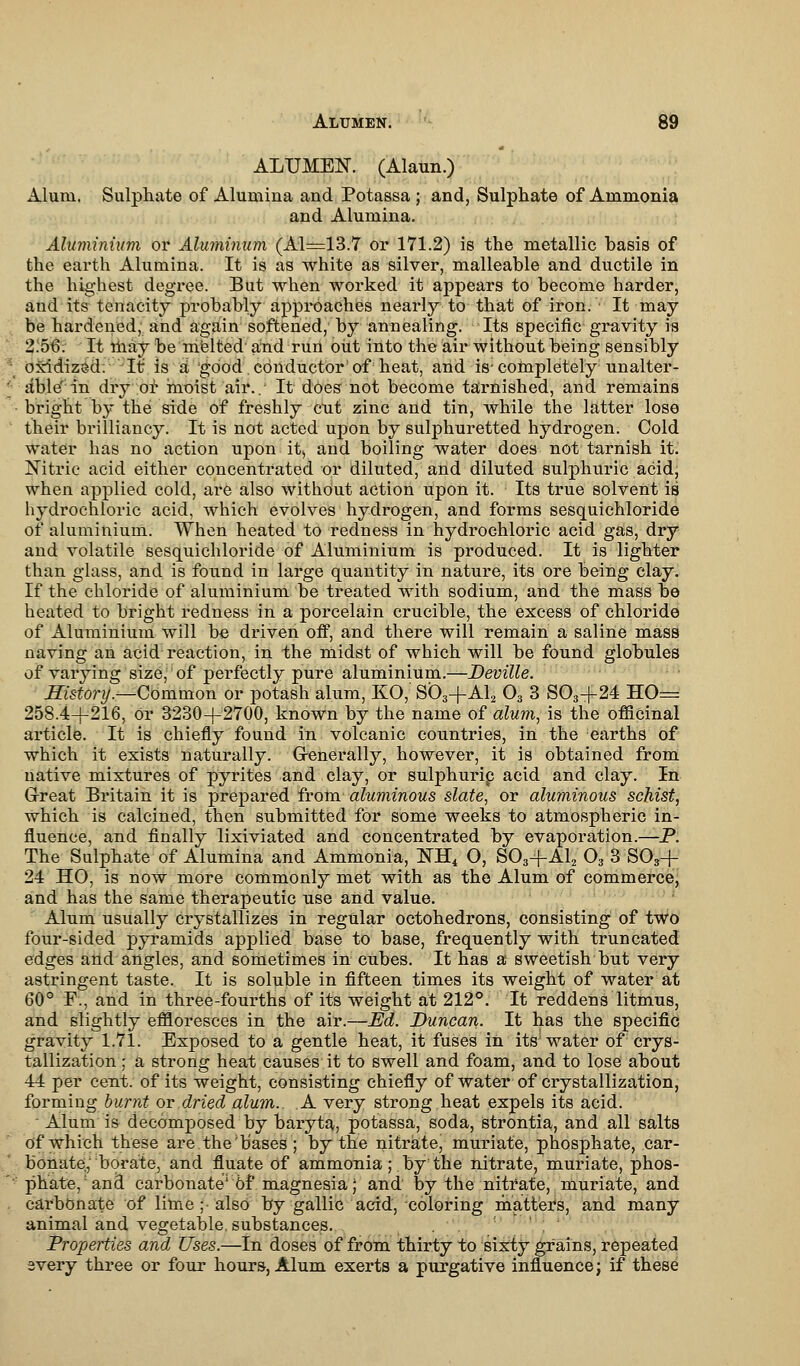 ALUMEN. (Alaun.) Alum. Sulphate of Alumina and Potassa ; and, Sulphate of Ammonia and Alumina. Aluminium or Aluminum (Al=13.7 or 171.2) is the metallic basis of the earth Alumina. It is as white as silver, malleable and ductile in the highest degree. But when worked it appears to become harder, and its tenacity probably approaches nearly to that of iron. It may be hardened, and again softened, by annealing. Its specific gravity is 2.56. It may be melted and run out into the air without being sensibly oxidized. It is a good conductor'of heat, and is-completely unalter- able' in dry of moist air.. It does not become tarnished, and remains bright by the side of freshly cut zinc and tin, while the latter lose their brilliancy. It is not acted upon by sulphuretted hydrogen. Cold water has no action upon it, and boiling water does not tarnish it. Nitric acid either concentrated or diluted, and diluted sulphuric acid, when applied cold, are also without action upon it. Its true solvent is hydrochloric acid, which evolves hydrogen, and forms sesquichloride of aluminium. When heated to redness in hydrochloric acid gas, dry and volatile sesquichloride of Aluminium is produced. It is lighter than glass, and is found in large quantity in nature, its ore being clay. If the chloride of aluminium be treated with sodium, and the mass be heated to bright redness in a porcelain crucible, the excess of chloride of Aluminium will be driven off, and there will remain a saline mass naving an acid reaction, in the midst of which will be found globules of varying size, of perfectly pure aluminium.—Deville. History.—Common or potash alum, KO, S03+A12 03 3 S03+24 HO= 258.4+216, Or 3230+2700, known by the name of alum, is the officinal article. It is chiefly found in volcanic countries, in the earths of which it exists naturally. Generally, however, it is obtained from native mixtures of pyrites and clay, or sulphurip acid and clay. In Great Britain it is prepared from aluminous slate, or aluminous schist, which is calcined, then submitted for some weeks to atmospheric in- fluence, and finally lixiviated and concentrated by evaporation.—P. The Sulphate of Alumina and Ammonia, NH4 O, S03-fAl2 03 3 S03+- 24 HO, is now more commonly met with as the Alum of commerce, and has the same therapeutic use and value. Alum usually crystallizes in regular octohedrons, consisting of two four-sided pyramids applied base to base, frequently with truncated edges and angles, and sometimes in cubes. It has a sweetish but very astringent taste. It is soluble in fifteen times its weight of water at 60° F., and in three-fourths of its weight at 212°. It reddens litmus, and slightly effloresces in the air.—Ed. Duncan. It has the specific gravity 1.71. Exposed to a gentle heat, it fuses in its; water of crys- tallization ; a strong heat causes it to swell and foam, and to lose about 44 per cent, of its weight, consisting chiefly of water of crystallization, forming burnt or dried alum.. A very strong heat expels its acid. Alum is decomposed by baryta, potassa, soda, strontia, and all salts of which these are the 'bases ; by the nitrate, muriate, phosphate, car- bonate, borate, and fluate Of ammonia ;.by:the nitrate, muriate, phos- phate,1 and carbonate'6f magnesia; and by the nitrate, muriate, and carbonate of lime; also by gallic acid, coloring matters, and many animal and vegetable, substances. : ' Properties and Uses.—In doses of from thirty to sixty grains, repeated every three or four hours, Alum exerts a purgative influence j if these