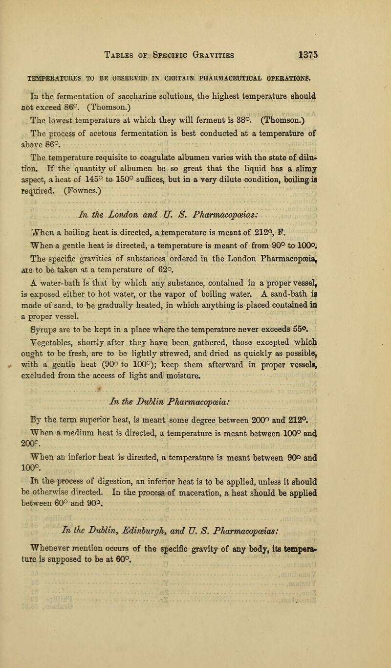 temperatures to be observed in certain pharmaceutical operations. In the fermentation of saccharine solutions, the highest temperature should not exceed 86°. (Thomson.) The lowest temperature at which they will ferment is 38°. (Thomson.) The process of acetous fermentation is best conducted at a temperature of above 86°. The temperature requisite to coagulate albumen varies with the state of dilu- tion. If the quantity of albumen be so great that the liquid has a slimy aspect, a heat of 145° to 150° suffices, but in a very dilute condition, boiling is required. (Fownes.) In the London and TJ. S. Pharmacopoeias-: When a boiling heat is directed, a temperature is meant of 212°, F. When a gentle heat is directed, a temperature is meant of from 90° to 100°. The specific gravities of substances ordered in the London Pharmacopoeia, ais to be taken at a temperature of 62°. A water-bath is that by which any substance, contained in a proper vessel, is exposed either to hot water, or the vapor of boiling water. A sand-bath is made of sand, to be gradually heated, in which anything is placed contained in a proper vessel. Syrups are to be kept in a place where the temperature never exceeds 55°. Vegetables, shortly after they have been gathered, those excepted which ought to be fresh, are to be lightly strewed, and dried as quickly as possible, with a gentle heat (90° to 100°); keep them afterward in proper vessels, excluded from the access of light and moisture. In the Dublin Pharmacopoeia: By the term superior heat, is meant some degree between 200° and 212°. When a medium heat is directed, a temperature is meant between 100° and 200c. Wben an inferior heat is directed, a temperature is meant between 90° and 100c. In the- process of digestion, an inferior heat is to be applied, unless it should be otherwise directed. In the process of maceration, a heat should be applied between 60° and 90°. In the Dublin, Edinburgh, and U. S. Pharmacopoeias: Whenever mention occurs of the specific gravity of any body, its tempera* ture is supposed to be at 60°.