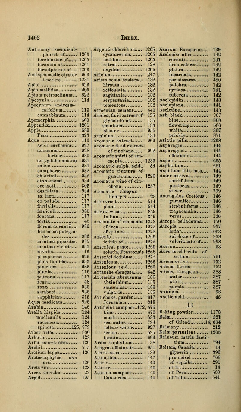 Antimony sesquisul- phuret of. 1263 terchloride of. 1265 teroxide of 1261 tersulphuret of.... 1263 Antispasmodic clyster 963 tincture 1231 Apiol 623 Apis mellifica 205 Apium petroselinum... 622 Apocynin .. 114 Apocynum androsae- mifolium 113 cannabinum 114 Apomorphra 609 Appendix 1261 Apple 689 Peru ... 323 Aqua 116 acidi carbonici... 927 ammonias 928 fortior 930 amygdalae amaree 931 calcis 931 camphoraa 932 chlorinii 932 cinnamomi ........ 934 creasoti 305 destillata.... 934 ex lacu..... 117 ex palude 117 fluvialis... 117 foeniculi 935 fontana 117 fortis 45 florum aurantii... 936 hedeomas pulegio- des 936 menthae piperitaa. 935 menthae viridis... 935 nivalis 116 phosphorica 629 picis liquidae...... 935 pimentae... 935 pluvia 116 puteana 117 regia 48 rosae . 936 sambuci 936 sapphirina......... 315 Aquae medicata 926 Arabin >. 146 ^Aralia hispida 124 Nnudicaulis 124 racemosa 124 spinosa 125, 873 Arbor vitae 830 Arbutin 128 Arbutus uva ursi 126 Archil 715 Arctium lappa. 126 Arctostaphylos uva ursi 126 Arctuvin. 128 Areca catechu 22 Argel 195 Argenti chloridum..... 1265 cyanuretum 1265 iodidum 1266 nitras 128 oxydum.. 1265 Aricina.. 247 Aristolochia hastata... 132 hirsuta 132 reticulata. 132 sagittaria. 132 serpentaria 132 tomentosa.... 132 Armenian cement 440 Arnica, fluid extract of 135 glycerols of. 135 \montana.,. 133 plaster 955 Arnicina 134 Aromatic extract 969 Aromatic fluid extract of cinchona 992 Aromatic spirit of am- monia 1239 Aromatic sulph. aeid.. 54 Aromatic tincture of guaiacum 1226 Aromatic wine of cin- chona 1257 Aromatic vinegar, Henry's 29 Arrowroot 514 plant 514 Arrow-wood 859 Indian 349 Arseniate of ammonia 1272 of iron 1272 of quinia. 1272 Arsenic... 1266 iodide of 1272 Arsenical paste 1269 solut'n, Pearsons's 1268 Arsenici iodidum...... 1272 Arsenicum .. 1266 Arsenious acid 1266 Artanthe elongata 642 Artemisia abrotanum. 136 absinthium 135 santonica 136 vulgaris 136 Artichoke, garden...... 317 Jerusalem 318 Artificial camphor..172, 576 kino 470 musk 533 sea-water... 794 seltzer-water...... 927 serum 595 tannin 696 Arum triphyllum...... 138 Asagvaa officinalis 851 Asarabacca 139 Asafoetida 147 Asarin 140 Asarite 140 Asarum camphor 140 Canadense. 140 Asarum Europaeum... 139 Asclepias alba.. 142 cornuti 141 flesh-colored....... 142 glabra 142 incarnata.......... 142 pseudosarsa........ 420 pulchra 142 syriaca 141 tuberosa.... 142 Asclepidin 143 Asclepione 141 Ascletine 143 Ash, black. 367 blue., ... 368 flowering 586 white ...... 367 prickly 871 Asiatic pills ., 1268 Asparagin... 144 Asparagus 144 officinalis 144 Aspen , i 665 Asphaltum... 621 Aspidium filix mas.... 144 Aster aestivus....,, 149 cordifolius . 149 puniceus 149 silver 799 Astragalus Creticus.. 146 gummifer 146 strobuliferus 146 tragacantha 146 verus ,..,...,.. 146 Atropa belladonna.... 150 Atropia 937 lotion 1063 sulphate of. 938 valerianate of..... 938 Aurine 33 Auro-terchloride of sodium 791 Avenasativa 152 Avenas farina 152 Avens, European 388 water 387 white 387 purple 387 Axungia... , 68 Azotic acid......... 45 B Baking powder... 1173 Balm 521 of Gilead .14, 664 Balmony 212 Balm, parturient 1205 Balneum maris facti- tium 794 Balsam, Canada 14 glycerin 396 groundsel 768 of copaiba. 291 of fir 14 of Peru 539 ofTolu... 541