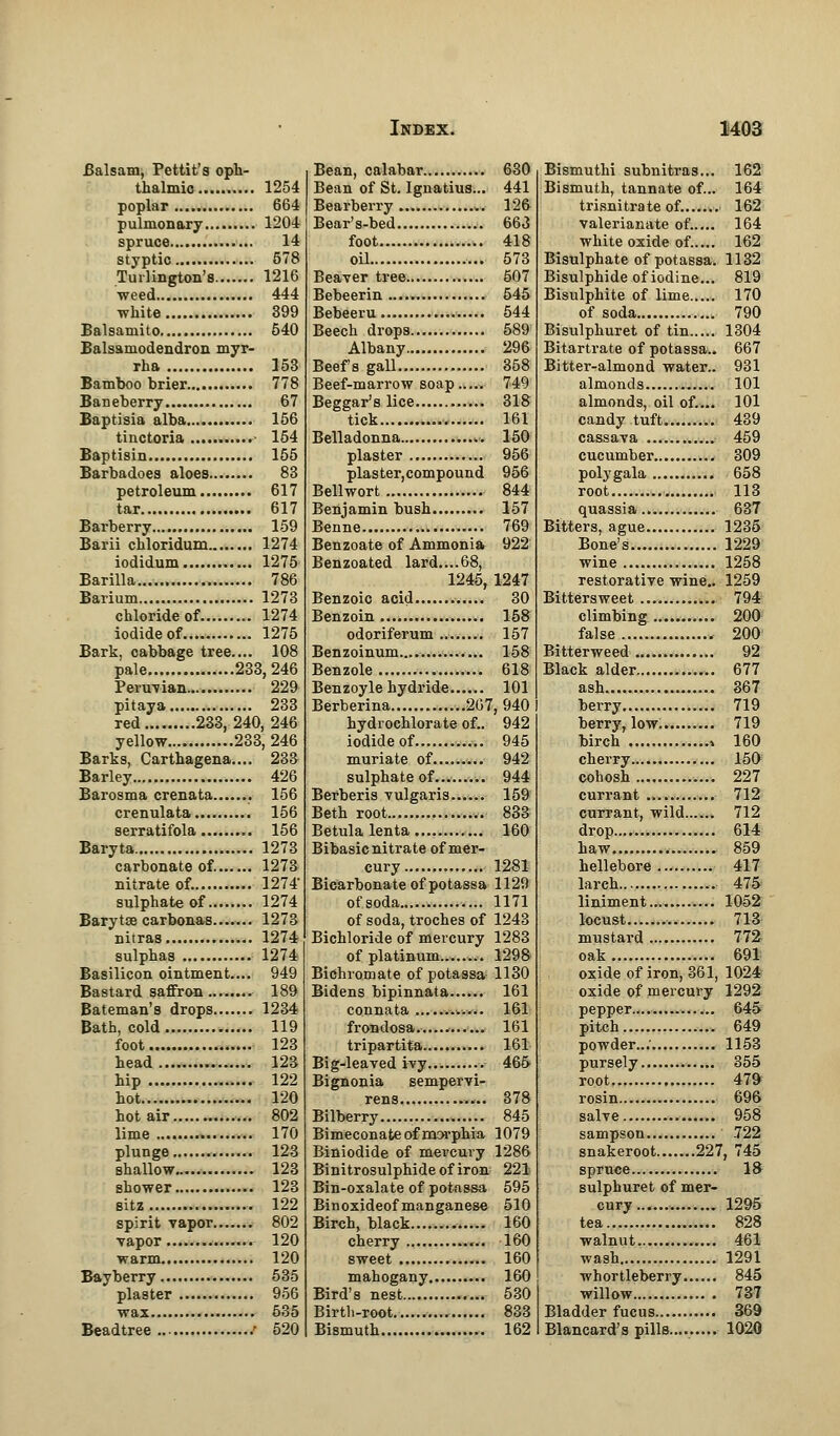 Balsam, Pettit's oph- thalmic 1254 poplar..... 664 pulmonary 1204 spruce 14 styptic 578 Turlington's 1216 weed 444 white 399 Balsamito 540 Balsamodendron myr- rha 153 Bamboo brier 778 Baneberry 67 Baptisia alba 156 tinctoria 154 Baptisin 155 Barbadoes aloes 83 petroleum 617 tar 617 Barberry 159 Barii chloridum 1274 iodidum 1275 Barilla 786 Barium 1273 chloride of 1274 iodide of 1275 Bark, cabbage tree.... 108 pale 233,246 Penman 229 pitaya 233 red 233,240, 246 yellow 233, 246 Barks, Carthagena.... 233 Barley 426 Barosma crenata 156 crenulata 156 serratifola 156 Baryta 1273 carbonate of. 1273 nitrate of. 1274' sulphate of 1274 Barytse carbons^ 1273 nitras 1274 sulphas 1274 Basilicon ointment.... 949 Bastard saffron 189 Bateman's drops 1234 Bath, cold 119 foot 123 head , 123 hip 122 hot 120 hot air 802 lime 170 plunge 123 shallow 123 shower 123 sitz 122 spirit vapor 802 vapor 120 warm 120 Bayberry 535 plaster 956 wax 635 Beadtree / 520 Bean, calabar 630 Bean of St. Ignatius... 441 Bearberry 126 Bear's-bed 663 foot 418 oil 573 Beaver tree 507 Bebeerin 545 Bebeeru 544 Beech drops 589 Albany 296 Beefs gall 358 Beef-marrow soap 749 Beggar's lice 318 tick 161 Belladonna mi 150 plaster 956 plaster,compound 956 Bellwort 844 Benjamin bush 157 Benne 769 Benzoate of Ammonia 922 Benzoated lard....68, 1245, 1247 Benzoic acid 30 Benzoin 158 odoriferum 157 Benzoinum.... 158 Benzole 618 Benzoyle hydride 101 Berberina 267, 940 hydrochlorate of.. 942 iodide of 945 muriate of 942 sulphate of 944 Berberis vulgaris 159 Beth root 833 Betulalenta 160 Bibasic nitrate of mer- cury 1281 Bicarbonate of potassa 1129 of soda 1171 of soda, troches of 1243 Bichloride of mercury 1283 of platinum .-. 1298 Bichromate of potassa 1130 Bidens bipinnata 161 connata 161 frondosa...... 161 tripartita 161 Big-leaved ivy 465 Bignonia sempervi- rens 378 Bilberry 845 Bimeconate of morphia 1079 Biniodide of mercury 1286 Binitrosulphide of iron 221 Bin-oxalate of potassa 595 Binoxideofmanganese 510 Birch, black 160 cherry 160 sweet 160 mahogany 160 Bird's nest 530 Birth-root 833 Bismuth 162 Bismuthi subnitras... 162 Bismuth, tannate of... 164 trisnitrate of....... 162 valerianate of..... 164 white oxide of..... 162 Bisulphate of potassa. 1132 Bisulphide of iodine... 819 Bisulphite of lime 170 of soda 790 Bisulphuret of tin 1304 Bitartrate of potassa.. 667 Bitter-almond water.. 931 almonds 101 almonds, oil of.... 101 candy tuft 439 cassava 459 cucumber 309 polygala 658 root 113 quassia 637 Bitters, ague 1235 Bone's 1229 wine 1258 restorative wine.. 1259 Bittersweet 794r climbing 200 false 200 Bitterweed 92 Black alder 677 ash 367 berry 719 berry, low. 719 birch 160 cherry 150 cohosh 227 currant 712 currant, wild 712 drop.... 614 haw 859 hellebore 417 larch 475 liniment.. 1052 locust....... 713 mustard 772 oak 691 oxide of iron, 361, 1024 oxide of mercury 1292 pepper.... 645 pitch 649 powder...' 1153 pursely 355 root 479 rosin 696 salve 958 sampson 722 snakeroot 227, 745 spruce 1$ sulphuret of mer- cury 1295 tea 828 walnut 461 wash 1291 whortleberry 845 willow 737 Bladder fucus 369 Blancard's pills.... 1020