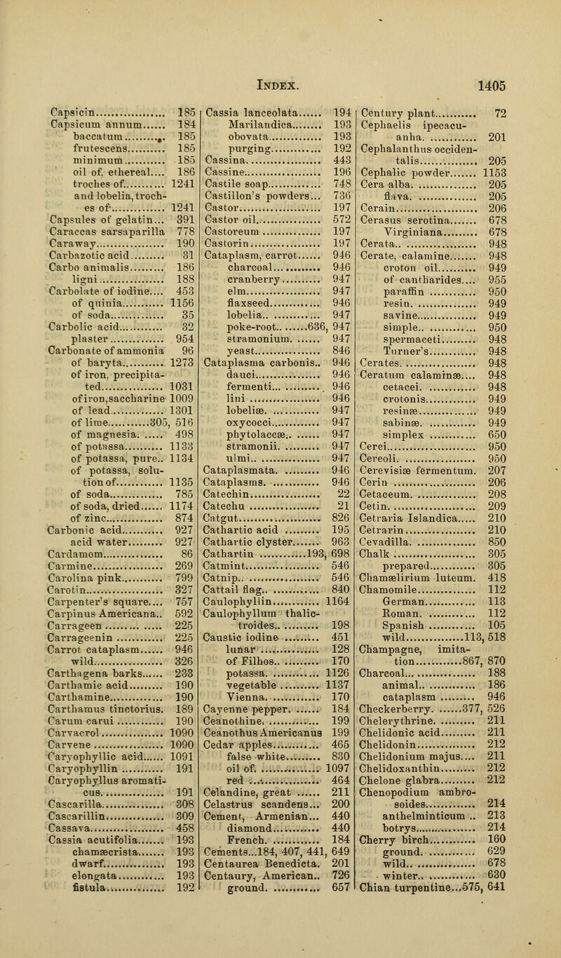 Capsicin 185 Capsicum annum 184 baccatum ,. 185 frutescens 185 minimum 185 oil of, ethereal.... 186 troches of. 1241 and lobelia, troch- es of 1241 Capsules of gelatin... 391 Caraccas sarsaparilla 778 Caraway 190 Carbazotic acid 81 Carbo animalis 186 ligni 188 Carbolate of iodine.... 453 of quinia 1156 of soda 35 Carbolic acid 32 plaster 954 Carbonate of ammonia 96 of baryta 1273 of iron, precipita- ted.. 1031 ofiron,saccharine 1009 of lead 1301 of lime 305, 516 of magnesia 498 of potassa 1138 of potassa, pure.. 1134 of potassa, solu- tionof 1135 of soda 785 of soda, dried 1174 of zinc 874 Carbonic acid 927 acid water 927 Cardamom 86 Cai-mine 269 Carolina pink 799 Carotin 327 Carpenter's square.... 757 Carpinus Americana.. 592 Carrageen 225 Carrageenin 225 Carrot cataplasm 946 wild 326 Carthagena barks 233 Carthamic acid 190 Carthamine 190 Carthamus tinctorius. 189 Carum carui 190 Carvacrol 1090 Carvene 1090 Caryophyllic acid 1091 Caryophyllin 191 Caryophyllus aromati- cub 191 Cascarilla 308 Cascarillin 309 Cassava 458 Cassia acutifolia 193 chamsecrista 193 dwarf. 193 elongata 193 fistula.. . 192 Cassia lanceolata 194 Mavilandica 193 obovata 193 purging 192 Cassina 443 Cassine 196 Castile soap 748 Castillon's powders... 736 Castor 197 Castor oil 572 Castoreum 197 Castorin 197 Cataplasm, carrot 946 charcoal 946 cranberry 947 elm 947 flaxseed 946 lobelia 947 poke-root 636, 947 stramonium 947 yeast 846 Cataplasma carbonis.. 946 dauci 946 fermenti 946 lini 946 lobelia?. 947 oxycocci 947 Phytolacca? 947 stramonii 947 ulmi 947 Cataplasmata 946 Cataplasms 946 Catechin 22 Catechu 21 Catgut..... 826 Cathartic acid 195 Cathartic clyster 963 Cathartin 193, 698 Catmint 546 Catnip 546 Cattail flag 840 Caulophyllin 1164 Caulophyllum thalic- troides 198 Caustic iodine 451 lunar.. 128 ofFilhos.. 170 potassa 1126 vegetable 1137 Vienna. 170 Cayenne pepper 184 Ceanothine 199 Ceanothus Americanua 199 Cedar apples 465 false white 830 oil of. 1097 red ...-. 464 Celandine, great 211 Celastrua scandens... 200 Cement, Armenian... 440 diamond.... 440 French 184 Cements...l84, 407, 441, 649 Centaurea Benedicta. 201 Centaury, American.. 726 ground 657 Century plant 72 Cephaelis ipecacu- anha 201 Cephalanthus occiden- tal 205 Cephalic powder 1153 Cera alba 205 flava 205 Cerain 206 Cerasus serotina 678 Virginiana 678 Cerata 948 Cerate, calamine 948 croton oil 949 of cantbarides.... 955 paraffin 950 resin 949 savine 949 simple 950 spermaceti 948 Turner's 948 Cerates 948 Ceratum calamines.... 948 cetacei 948 crotonis 949 resinse 949 sabinae 949 simplex 650 Cerei 950 Cereoli 950 Cerevisise fermentum. 207 Cerin 206 Cetaceum 208 Cetin 209 Cetraria Islandica 210 Cetrarin 210 Cevadilla 850 Chalk. 305 prepared 305 Chamaelirium luteum. 418 Chamomile 112 German 113 Roman 112 Spanish 105 wild 113,518 ne, imita- tion 867, 870 Charcoal 188 animal 186 cataplasm 946 Checkerberry 377, 526 Chelerythrine 211 Chelidonic acid 211 Chelidonin 212 Chelidonium majus.... 211 Chelidoxanthin 212 Chelone glabra 212 Chenopodium ambro- soides 214 anthelminticum .. 213 botrys. 214 Cherry birch 160 ground 629 wild 678 winter 630 Chian turpentine...575, 641