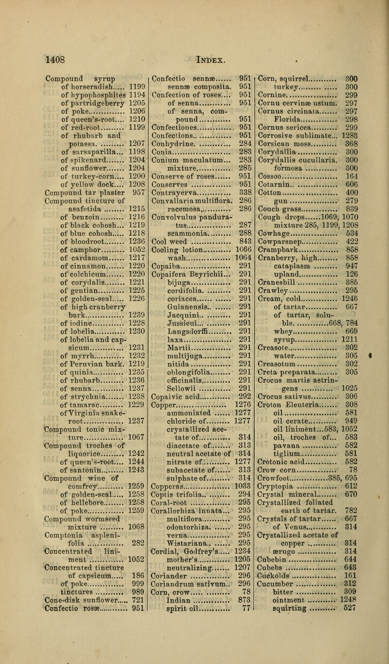 Compound syrup of horseradish 1199 of hypophosphites 1194 of partridgeberry 1205 of poke 1206 of queen's-root.... 1210 of red-root 1199 of rhubarb and potassa 1207 of sarsaparilla... 1198 of spikenard 1204 of sunflower 1204 of turkey-corn.... 1200 of yellow dock.... 1208 Compound tar plaster 957 Compound tincture of asafetida 1215 of benzoin 1216 of black cohosh... 1219 of blue cohosh 1218 of bloodroot 1236 of camphor 1052 of cardamom 1217 of cinnamon 1220 ofcolchicum 1220 of corydalis 1221 of gentian 1225 of golden-seal 1226 of high cranberry bark 1239 of iodine 1228 of lobelia 1230 of lobelia and cap- sicum 1231 . of myrrh 1232 of Peruvian bark. 1219 of quinia 1235 of rhubarb 1236 of senna 1237 of strychnia 1238 oftamarac 1229 of Virginia snake- root 1237 Compound tonic mix- ture 1067 Compound troches of liquorice 1242 of queen's-root.... 1244 of santonin 1243 Compound wine of comfrey 1259 of golden-seal 1258 of hellebore 1258 of poke... 1259 Compound wormseed mixture 1068 Comptonia aspleni- folia 282 Concentrated lini- ment 1052 Concentrated tincture of capsicum 186 of poke 999 tinctures 989 Cone-disk sunflower 721 Confectio rosse 951 Confectio sennse 951 sennse composita. 951 Confection of roses.... 951 of senna 951 of senna, com- pound 951 Confectiones 951 Confections 951 Conhydrine 284 Conia 283 Conium maculatum... 283 mixture 285 Conserve of roses 951 Conserves 951 Contrayerva 338 Convallariamultiflora. 286 racemosa, 286 Convolvulus pandura- tus 287 scammonia 288 Cool weed 843 Cooling lotion 1066 wash 1064 Copaiba 291 Copaifera Beyrichii... 291 bijuga 291 cordifolia 291 coriacea 291 Guianensis 291 Jacquini 291 Jussieui 291 Langsdorffi 291 laxa 291 Martii 291 multijuga 291 nitida 291 oblongifolia 291 officinalis 291 Sellowii 291 Copaivic acid 292 Copper Sj 1276 ammoniated ...... 1277 chloride of 1277 crystallized ace- tate of 314 diacetate of. 313 neutral acetate of 314 nitrate of.... 1277 subacetate of 313 sulphate of 314 Copperas 1083 Coptis trifolia 294 Coral-root 295 Corallorhiza innata... 295 multiflora 295 odontorhiza 295 verna 295 Wistariana 295 Cordial, Godfrey's 1234 mother's 1205 neutralizing 1207 Coriander 296 Coriandrum sativum.. 296 Corn, crow.... 78 Indian 873 spirit oil 77 Corn, squirrel 300 turkey 300 Cornine 299 Cornu cervinae ustum. 297 Cornus circinata 297 Florida 298 Cornus sericea 299 Corrosive sublimate... 1283 Corsican moss 368 Corydallia 300 Corydallis cucullaria. 300 formosa 300 Cossoo 164 Cotarnin 606 Cotton 400 gun 279 Couch grass 839 Cough drops 1069, 1070 mixture 285, 1199,1208 Cowhage 534 Cowparsnep 422 Crampbark 858 Cranberry, high 858 cataplasm 947 upland 126 Cranesbill 385 Crawley 295 Cream, cold 1246 of tartar 667 of tartar, solu- ble 668, 784 whey 669 syrup 1211 Creasote 302 water 305 Creasotum 302 Creta preparata 305 Crocus martis astrin- gens 1025 Crocus sativus 306 Croton Eleuteria 308 oil 581 oil cerate 949 oil liniment...683, 1052 oil, troches of... 583 pavana 582 tiglium 581 Crotonic acid 582 Crow corn 78 Crowfoot .....385, 695 Cryptopia 612 Crystal mineral 670 Crystallized foliated earth of tartar. 782 Crystals of tartar 667 of Venus 314 Crystallized acetate of copper 314 aerugo 314 Cubebin 644 Cubebs 643 Cuckolds 161 Cucumber 312 bitter 309 ointment 1248 squirting 527