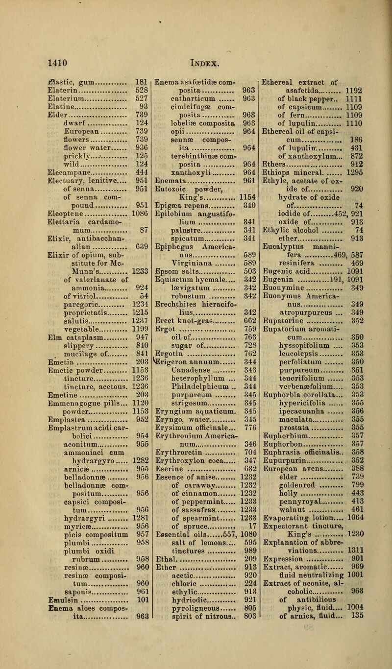 jflastic, gum 181 Elaterin 528 Elaterium 527 Elatine 93 Elder 739 dwarf 124 European 739 flowers 739 flower water...... 936 prickly...... 125 wild 124 Elecampane 444 Electuary, lenitive.... 951 of senna 951 of senna com- pound 951 Eleoptene 1086 Elettaria cardamo- mum 87 Elixir, antibacchan- alian 639 Elixir of opium, sub- stitute for Mc- Munn's 1233 of valerianate of ammonia 924 ofvitriol 54 paregoric 1234 proprietatis 1215 salutis 1237 vegetable 1199 Elm cataplasm 947 slippery 840 mucilage of. 841 Emetia 203 Emetic powder 1153 tincture 1236 tincture, acetous. 1236 Emetine 203 Emmenagogue pills... 1120 powder 1153 Emplastra 952 Emplastrum acidi car- bolici 954 aconitum 955 ammoniaci cum hydrargyro 1282 arnicae 955 belladonnas 956 belladonnas com- positum 956 capsici composi- tum 956 hydrargyri 1281 myricae 956 picis compositum 957 plumbi 958 plumbi oxidi rubrum 958 resinse 960 resinae composi- tum 960 saponis 961 Emulsin 101 Enema aloes compos- ita 963 Enema asafcetidae com- posita 963 catharticum 963 cimicit'ugae com- posita 963 lobeliae composita 963 opii 964 sennae compos- ita 964 terebinthinse com- posita 964 xanthoxyli 964 Enemata 961 Entozoic powder, King's 1154 Epigaea repens 340 Epilobium angustifo- lium 341 palustre 341 spicatum 341 Epiphegus America- mis 689 Virginiana 589 Epsom salts 503 Equisetum hyemale.... 342 laevigatum 342 robustum 342 Erechthites hieracifo- lius 342 Erect knot-gras 662 Ergot ...: 759 oil of. 763 sugar of 728 Ergotin 762 ^Erigeron annuum 344 Canadense 343 heteropbyllum ... 344 Philadelphicum .. 344 purpureum 345 strigosum 345 Eryngium aquaticum. 345 Eryngo, water 345 Erysimum officinale... 776 Erythronium America- num 346 Erythroretin 704 Erythroxylon coca 347 Eserine 632 Essence of anise 1232 of caraway 1232 of cinnamon 1232 of peppermint 1233 of sassafras 1233 of spearmint 1233 of spruce... 17 Essential oils 557, 1080 salt of lemons.... 695 tinctures 989 Ethal 209 Ether 913 acetic 920 chloric 224 ethylic 913 hydriodic 921 pyroligneous 805 spirit of nitrous.. 803 Ethereal extract of asafetida 1192 of black pepper.. 1111 of capsicum 1109 of fern 1109 of lupulin 1110 Ethereal oil of capsi- cum 186 of lupulin. 431 of xanthoxylum... 872 Ethers 912 Ethiops mineral 1295 Ethyle, acetate of ox- ide of. 920 hydrate of oxide of 74 iodide of 452, 921 oxide of 913 Ethylic alcohol 74 ether 913 Eucalyptus manni- fera 469, 587 resinifera 469 Eugenic acid 1091 Eugenin 191, 1091 Euonymine 349 Euonymus America- mis 349 atropurpureus ... 349 Eupatorine 352 Eupatorium aromati- cum 350 hyssopifolium .... 353 leucolepsis 353 perfoliatum 360 purpureum 351 teucrifolium 353 verbenaefolium.... 353 Euphorbia corollata... 353 hypericifolia 355 ipecacuanha 356 maculata 355 prostata 355 Euphorbium 357 Euphorbon 357 Euphrasia officinalis.. 358 Eupurpurin 352 European avens 388 elder 739 goldenrod 799 holly 443 pennyroyal 413 walnut 461 Evaporating lotion.... 1064 Expectorant tincture, King's 1230 Explanation of abbre- viations 1311 Expression 901 Extract, aromatic 969 fluid neutralizing 1001 Extract of aconite, al- coholic 963 of antibilious physic, fluid.... 1004 of arnica, fluid... 135