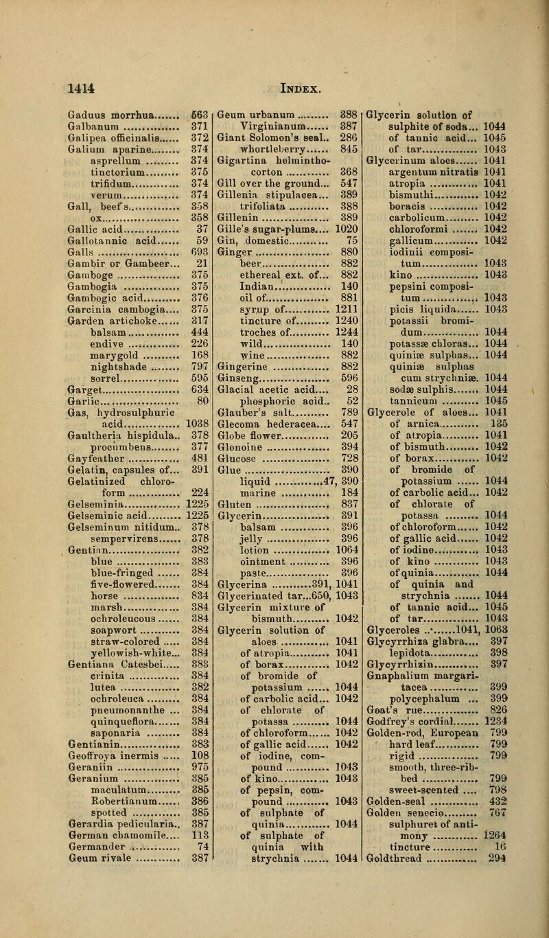 Gaduus morrhua 563 Galbanum 371 Galipea officinalis 372 Galium aparine 374 asprellum 374 tinctorium 375 trifidum 374 verum 374 Gall, beefs 358 ox 358 Gallic acid 37 Gallotannic acid 59 Galls 693 Gambir or Gambeer... 21 Gamboge 375 Gambogia 375 Gambogic acid 376 Garcinia cambogia.... 375 Garden artichoke 317 balsam 444 endive 226 marygold 168 nightshade 797 sorrel 595 Garget 634 Garlic 80 Gas, hydrosulphuric acid 1038 Gaultheria hispidula.. 378 procumbens 377 Gayfeather 481 Gelatin, capsules of... 391 Gelatinized chloro- form 224 Gelseminia 1225 Gelseminic acid 1225 Gelseminum nitidum.. 378 sempervirens 378 Gentian 382 blue 383 blue-fringed 384 five-flowered 384 horse 834 marsh 384 ochroleucous 384 soapwort 384 straw-colored 384 yellowish-white... 384 Gentiana Catesbei 383 crinita 384 lutea 382 ochroleuca 384 pneumonanthe ... 384 quinqueflora 384 saponaria 384 Gentianin 383 Geoftroya inermis 108 Geraniin 975 Geranium 385 maculatum 385 Robertianum 386 spotted 385 Gerardia pedicularia.. 387 German chamomile.... 113 Germander 74 Geum rivale 387 Geum urbanum 888 Virginianum 387 Giant Solomon's seal.. 286 whortleberry 845 Gigartina helmintho- corton 368 Gill over the ground... 547 Gillenia stipulacea... 389 trifoliata 388 Gillenin 389 Gille's sugar-plums.... 1020 Gin, domestic 75 Ginger 880 beer 882 ethereal ext. of... 882 Indian.. 140 oil of. 881 syrup of 1211 tincture of 1240 troches of. 1244 wild 140 wine 882 Gingerine 882 Ginseng 596 Glacial acetic acid.... 28 phosphoric acid.. 52 Glauber's salt 789 Glecoma hederacea.... 547 Globe flower 205 Glonoine 394 Glucose 728 Glue 390 liquid 47, 390 marine 184 Gluten 837 Glycerin 391 balsam 396 jelly 396 lotion 1064 ointment 396 paste 396 Glycerina 391, 1041 Glycerinated tar...650, 1043 Glycerin mixture of bismuth 1042 Glycerin solution of aloes 1041 ofatropia 1041 of borax 1042 of bromide of potassium 1044 of carbolic acid... 1042 of chlorate of potassa 1044 of chloroform 1042 of gallic acid 1042 of iodine, com- pound 1043 of kino 1043 of pepsin, com- pound 1043 of sulphate of quinia 1044 of sulphate of quinia with strychnia 1044 Glycerin solution of sulphite of soda... 1044 of tannic acid... 1045 of tar 1043 Glyceiinum aloes 1041 argentum nitratis 1041 atropia 1041 bismuthi 1042 boracis 1042 carbolicum 1042 chloroformi 1042 gallicum 1042 iodinii composi- tum 1043 kino 1043 pepsini composi- tum ,. 1043 picis liquida 1043 potassii bromi- dum 1044 potassae chloras... 1044 quinise sulphas... 1044 quinioe sulphas cum strycliniae. 1044 sodse sulphis 1044 tannicum 1045 Glycerole of aloes... 1041 of arnica 135 of atropia 1041 of bismuth 1042 of borax 1042 of bromide of potassium 1044 of carbolic acid... 1042 of chlorate of potassa 1044 of chloroform 1042 of gallic acid 1042 of iodine 1043 of kino 1043 of quinia 1044 of quinia and strychnia 1044 of tannic acid... 1045 of tar 1043 Glyceroles ..• 1041, 1063 Glycyrrhiza glabra.... 397 lepidota 398 Glycyrrhiain 397 Gnaphalium margari- tacea 399 polycephalum ... 399 Goat's rue 826 Godfrey's cordial 1234 Golden-rod, European 799 hard leaf 799 rigid 799 smooth, three-rib- bed 799 sweet-scented .... 798 Golden-seal 432 Golden senecio 767 sulphuret of anti- mony 1264 tincture 16 Goldthread 294