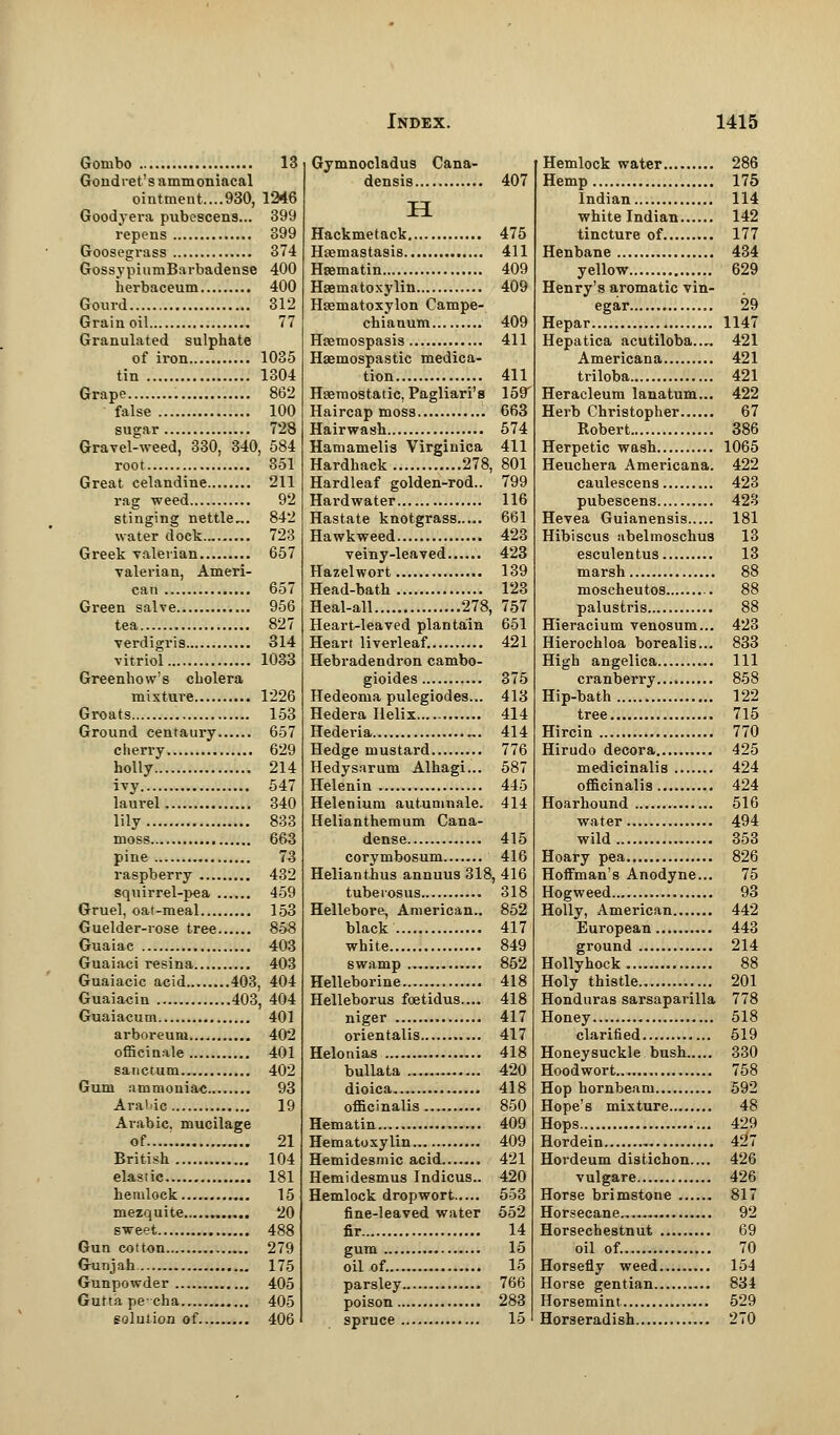 Gombo 13 Gondret's ammoniacal ointment.....930, 1246 Goodyera pubescens... 399 repens 399 Goosegrass 374 GossypiumBarbadense 400 herbaceum 400 Gourd 312 Grain oil 77 Granulated sulphate of iron 1035 tin 1304 Grape 862 false 100 sugar 728 Gravel-weed, 330, 340, 584 root 351 Great celandine 211 rag weed 92 stinging nettle,.. 842 water dock 723 Greek valerian 657 valerian, Ameri- can 657 Green salve 956 tea 827 verdigris 314 vitriol 1033 Greenhow's cholera mixture 1226 Groats 153 Ground centaury 657 cherry 629 holly 214 ivy 547 laurel 340 lily 833 moss 663 pine 73 raspberry 432 squirrel-pea 459 Gruel, oat-meal 153 Guelder-rose tree 858 Guaiae 403 Guaiaci resina 403 Guaiacic acid 403, 404 Guaia^in 403, 404 Guaiacum 401 arboreum..„ 402 officinale 401 sanctum 402 Gum ammoniac 93 Arabic 19 Arabic, mucilage of..... 21 British 104 elastic 181 hemlock 15 mezquite 20 sweet 488 Gun cotton 279 Gunjah 175 Gunpowder 405 Guttapercha 405 solution of 406 Gymnocladus Cana- densis 407 H Hackmetack 475 Haemastasis 411 Hsematin 409 Hematoxylin 409 Hsematoxylon Campe- chianum ..... 409 Hremospasis 411 Haemospastic medica- tion 411 Haemostatic, Pagliari's 159' Haircap moss 663 Hairwash 574 Hamamelis Virginica 411 Hardhack 278, 801 Hardleaf golden-rod.. 799 Hardwater 116 Hastate knotgrass 661 Hawkweed 423 veiny-leaved 423 Hazelwort 139 Head-bath 123 Heal-all 278, 757 Heart-leaved plantain 651 Heart liverleaf. 421 Hebradendron cambo- gioides 375 Hedeoma pulegiodes... 413 Hedera Helix 414 Hedei-ia „. 414 Hedge mustard 776 Hedysarum Alhagi... 587 Helenin 445 Helenium autumnale. 414 Helianthemum Cana- dense 415 corymbosum 416 Helianthus annuus 318, 416 tubeiosus 318 Hellebore, American.. 852 black 417 white 849 swamp 852 Helleborine 418 Helleborus foetidus.... 418 niger 417 orientalis 417 Helonias . 418 bullata 420 dioica 418 officinalis 850 Hematin 409 Hematoxylin 409 Hemidesmic acid 421 Hemide8mus Indicus.. 420 Hemlock dropwort 553 fine-leaved water 552 fir 14 gum 15 oil of. 15 parsley 766 poison 283 spruce 15 Hemlock water 286 Hemp 175 Indian 114 white Indian 142 tincture of 177 Henbane 434 yellow 629 Henry's aromatic vin- egar 29 Hepar 1147 Hepatica acutiloba..,. 421 Americana 421 triloba 421 Heracleum lanatum... 422 Herb Christopher 67 Robert 386 Herpetic wash 1065 Heuchera Americana. 422 caulescens 423 pubescens 423 Hevea Guianensis 181 Hibiscus nbelmoschus 13 esculentus 13 marsh 88 moscheutos 88 palustris 88 Hieracium venosum... 423 Hierochloa borealis... 833 High angelica Ill cranberry.... 858 Hip-bath 122 tree 715 Hircin 770 Hirudo decora 425 medicinalis 424 officinalis 424 Hoarhound 516 water.. 494 wild 353 Hoary pea 826 Hoffman's Anodyne... 75 Hogweed.... 93 Holly, American 442 European 443 ground 214 Hollyhock 88 Holy thistle 201 Honduras sarsaparilla 778 Honey 518 clarified 519 Honeysuckle bush 330 Hoodwort.. 758 Hop hornbeam 592 Hope's mixture 48 Hops 429 Hordein 427 Hordeum distichon.... 426 vulgare 426 Horse brimstone 817 Horsecane 92 Horsechestnut 69 oil of. 70 Horsefly weed 154 Horse gentian 834 Horsemint 529 Horseradish 270