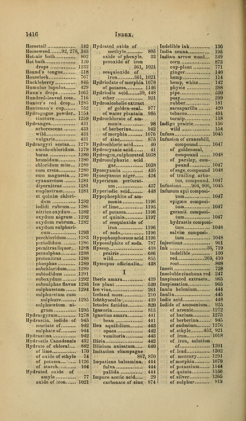 Horsetail 342 Horseweed 92, 278, 343 Hot-air bath 802 Hotbath 120 drops 1232 Hound's tongue 318 Houseleek 767 Huckleberry 845 Humulus lupulus 429 Hunn's drops 1067 Hundred-leaved rose.. 716 Hunter's red drop... 1285 Huntsman's cup 752 Hydragogue powder.. 1154 tincture- 1259 Hydrangea 431 arborescens 431 wild 431 vulgaris 431 Hydrargyri acetas.... 1279 amido-chloridum. 1279 boras 1280 bromidum 1280 chloridum mite... 1289 cum creta 1280 cum magnesia.... 1280 cyanuretum 1281 dipernitras 1281 emplastruin 1281 et quinise chlori- dum 1282 iodidi rubrum.... 1286 nitvicooxydum... 1282 oxydum nigrum . 1292 oxydum rubrum.. 1282 oxydum sulphuri- cum 1293 perchloridum 1283 periodidum 1286 pernitras liquor... 1288 persulphas 1288 protonitras 1288 pliosphas 1289 subchloridum 1289 subiodidum 1291 suboxyduui 1292 subsulphas flavus 1293 sulphuretum 1294 sulphuretum cum sulphure 1295 sulphuretum ni- grum 1295 Hydrargyrum 1278 Hydrastin, iodide of 945 muriate of 942 sulphate of 944 Hydrastina 942 Hydrastis Canadensis 432 Hydrate of chloral.... 882 of lime 170 of oxide of ethyle 74 of potassa... .... 1126 of starch 104 Hydrated oxide of amyle 77 oxide of iron 1021 Hydrated oxide of methyle 805 oxide of phenyle. 33 peroxide of iron 361, 1021 sesquioxide of iron.. ..361, 1021 Hydriodate of morphia 1078 of potassa 1146 Hydriodic acid 39, 448 ether 921 Hydroalcoholic extract of golden-seal.. 977 of water plantain 985 Hydrochlorate of am- monia 98 of berberina 942 of morphia 1076 of zinc 875 Hydrochloric acid 40 Hydrocyanic acid 41 Hydrogen,sulphureted 1038 Hydrosulphuric acid gas 1038 Hyoscyamia 435 Hyoscyamus niger 434 Hypericum perforat- um 437 Hyperiodic acid 448 Hypophosphite of am- monia 1196 of lime 1195 of potassa 1196 of quinia 1197 of sesquioxide of iron 1196 of soda 1196 Hypophosphorous acid 1196 Hyposulphite of soda. 787 Hyssop 438 prairie 686 wild 855 Hyssopus officinalis... 438 I Iberis amara 439 Ice plant 530 Ice vine 261 Iceland moss 210 Ichthyocolla -.. 439 Ictodes faetidus 820 Igasurin 813 Ignatius amara 441 bean 441 Ilex aquifolium 443 opaca 442 vomitoria 443 Ilicin 442 Illicium anisatum 640 Imitation champagne 867, 870 Impat.iens balsamina. 444 fulva 444 pallida 444 Impure acetic acid 29 cai-bonate of zinc 874 Indelible ink 130 India senna 195 Indian arrow wood... 349 corn 873 cup-plant 771 ginger 140 hemp 114 hemp, white 142 physic 388 pipe 530 posy 399 rubber 181 sarsaparilla... 420 tobacco 491 turnip 138 Indigo prairie 156 wild. 154 Infusa 1045 Infusion of cranesbill, compound 1047 of goldenseal, compound 1048 of parsley, com- pound 1047 of sage, compound 1048 of trailing arbu- tus, compound. 1047 Infusions .904, 906, 1045. Infusum apii composi- tum 1047 epigseae composi- tum 1047 geranii composi- tum 1047 hydrastis composi- tum 1048 salvise cqmposi-, turn 1048 Injections 961 Ink , 36, 719 indelible 130 red 269, 410 root 808 Inosit 728 Insoluble cinchona red 247 Inspissated extracts.. 965 Inspissation 965 Inula helenium 444 Inulin 445 Iodic acid 448 Iodide of ammonium.. 925 of arsenic 1272 of barium 1275 of berberina 945 of cadmium 1276 of ethyle 452, 921 of iron 1018 of iron, solution of 1201 of lead 1302 of mercury 1291 ofmorphia 1079 of potassium 1144 of quinia 1156 of silver 1265 of sulphur 819