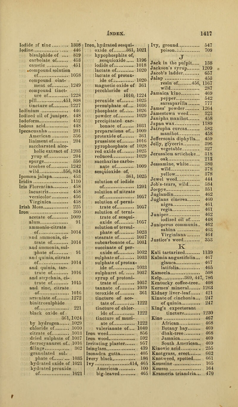 Iodide of zinc 1308 Iodine 446 bisulphide of .... 819 carbolate of. 453 caustic 451 •compound solution of 1058 compound oint- ment of. 1249 compound tinct- ure of 1228 pill 451,808 tincture of 1227 IoJinium 44(5 Iodized oil of juniper. 448 Iodoform 452 Iodous acid 448 Ipecacuanha 201 American 356 liniment of 204 saccharated alco- holic extract of 1203 yrup of 204 spurge 356 troches of. 1242 wild 356,834 Ipomrea jalapa 453 Iridin 1110 Iris Florentina 458 lacustris 458 versicolor 456 Virginica 458 Irish Moss 225 Iron 360 acetate of. 1009 alum 91 ammonio-citrate of 1014 and ammonia, ci- trate of 1014 and ammonia, sul- phate of 91 and quinia. citrate of 1014 and quinia, tar- trate of. 1016 and strychnia, ci- trate of. 1015 and zinc, citrate of 1016 arseniate of. 1272 binitrosulphide of 221 black oxide of 361,1024 by hydrogen 1029 chloride of 1010 citrate of. 1013 dried sulphate of 1037 ferrocyanuret of.. 1016 filings 362 granulated sul- phate of. 1035 hydrated oxide of 1021 hydrated peroxide of 1021 Ii'on, hydrated sesqui- oxide of 361, 1021 hypophosphite of, sesquioxide 1196 iodide of 1018 lactate of. 1020 lactate of protox- ide of. 1020 magnetic oxide of 361 perchloride of 1010, 1224 peroxide of. 1025 persulphate of.... 1036 phosphate of 1026 powder of. 1029 precipitated car- bonate of. 1031 preparations of... 1009 protoxide of. 361 prussiate of. 1016 pyrophosphate of 1028 red oxide of. 1025 reduced 1029 saccharine carbo- nate of. 1009 sesquioxide of, 361, 1025 solution of iodide of 1201 solution of nitrate of 1057 solution of perni- trate of. 1057 solution of terni- trate of sesqui- oxide of 1057 solution of tersul- phate of 1023 stearate of 1037 subcarbonate of... 1031 succinate of per- oxide of. 1032 sulphate of 1033 sulphate of protox- ide of. 1033 sulphuret of. 1037 syrup of protoni- trate of 1057 tannate of 1039 teroxide of 361 tincture of ace- tate of.. 1222 tincture of chlor- ide of. 1222 tincture of muri- ate of. 1222 valei'ianate of.... 1040 Iron weed 856 Iron wood 592 Irritating plaster 957 Isinglass 439 Isonadra gutta 405 Ivory black 186 Ivy 414, 465 American 100 big-leaved 465 Ivy, ground 547 poison.. 709 J Jack in the pulpit 138 Jackson's syrup 1209 Jacob's ladder 657 Jalap 453 resin of. 456, 1167 wild 287 Jamaica kino 469 pepper 542 sarsaparilla 777 James' powder 1264 Jamestown weed 323 Janipha manihot 458 Japan wax 1189 Jatropha curcas 582 manihot 458 Jeffersonia diphylla... 459 Jelly, glycerin 396 vegetable 327 Jerusalem artichoke... 318 oak 213 Jessamine, white 380 wild 378 yellow 378 Jewel weed 444 Job's-tears, wild 584 Joepye 351 Juglandin 462 Juglans cinerea 460 nigra 461 regia 461 Juniper 462 iodized oil of 448 Juniperus communis.. 462 sabina 463 Virginiana 464 Justice's weed 353 K Kali tartarized 1139 Kalmiaangustifolia... 467 glauca 467 latifolia 465 Kameela 508 Kelp 369,447, 786 Kentucky coffee-tree.. 408 Kermes' mineral 1263 Kidney liver-leaf 421 Kinate of cinchonia... 247 of quinia 247 King's expectorant tincture 1230 Kino 467 African 468 Botany bay 469 dhak-tree 468 Jamaica 469 South American.. 469 Kinovic acid . 255 Knotgrass, erect 662 Knotweed, spotted 661 Koussine 165 Kousso 164 Krameria triandria... 470