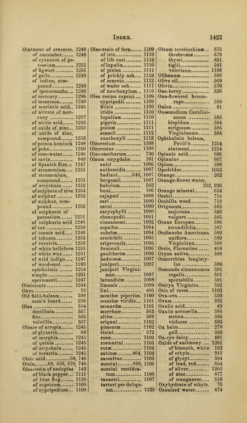 Ointment of creasote. 1248 of cucumber 1248 of cyanuret of po- tassium 1251 of figwort 1261 of galls 1249 of iodine, com- pound 1249 of ipecacuanha.... 1249 of mercury 1296 of mezereon 1249 of muriatic acid.. 1245 of nitrate of mer- cury 1297 of nitric acid 1245 of oxide of zinc... 1253 of oxide of zinc, compound 1253 of poison hemlock 1248 of poke 1250 of rose-water 1246 of savin 949 of Spanish flies..-. 1247 of stramonium.,.. 1251 of stramonium, compound 1251 of strychnia 1252 of sulphate of zinc 1254 of sulphur 1252 of sulphur, com- pound 1252 of sulphuret of potassium 1251 of sulphuric acid 1246 of tar 1250 of tannic acid 1246 of tobacco 1252 of veratria 1253 of white hellebore 1253 of white wax 1251 of wild indigo..... 1247 of wood-soot 1249 ophthalmic 1254 simple 1251 spermaceti 1247 Ointments 1244 Okra 13 Old field-balsam 399 man's beard 216 Olea 554 destillata 557 fixa 555 volatilia 557 Oleate of atropia 1245 of glycerin 68 of morphia 1245 of quinia 1245 of strychnia 1245 of veratria 1245 Oleic acid 68, 746 Olein 68, 556, 570, 746 Oleo-resin of asclepiaa 143 of black pepper... 1111 of blue flag 1110 of capsicum 1109 of cypripedium... 1109 Oleo-resi n of fern 1109 of iris 1110 of life root 1112 oflupulin 1110 of ptelea 1111 of prickly ash.... 1113 of senecio 1112 of wafer ash 1111 of xanthoxylum.. 1113 Oleo resina capsici.... 1109 cypripedii 1109 filicis 1109 iridis 1110 lupulinae 1110 piperis 1111 pteleae 1111 senecii 1112 xanthoxyli 1113 Oleoresinae 1108 Oleoresins 1108 Oleo-saccharum 730 Oleum amygdalae 101 anisi 1086 anthemidis 1087 badiani 640, 1087 bergamii 1087 bubulum 562 buxi 166 cajuputi 1088 cari 1090 carui 1090 caryophylli 1090 chenopodii 1091 cinnamomi 1092 copaibas 1094 cubebae 1094 erechthiti 1095 erigerontis 1095 foeniculi 1096 gaultheriae 1096 hedeomae 1097 juniperi 1097 juniperi Virgini- anse 1097 lavandulae 1098 limonis 1099 lini 485 menthae piperitae. 1100 menthae viridis... 1101 monardae 1101 morrhuae 563 olivae 569 origani 1102 pimentae 1102 ricini 572 rosaa 1102 rosmarini 1103 rutae 1104 sabinae 464, 1104 sassafras 1105 succini 816, 1106 succini rectifica- tum 1106 tanaceti 1107 tartari perdeliqu- um 1133 Oleum terebinthinse... 575 theobromae 579 thymi 831 tiglii 581 Valerianae 1108 Olibanum 583 Olive oil 569 Olivin 570 One-berry 526 One-flowered broom- rape 589 Onion 81 Onoemodium Carolini- anum 585 hispidum 584 strigosum 585 Virginianum 584 Ophthalmic balsam, Pettit's 1254 ointment 1254 Opianic acid 606 Opianine 607 Opium 598 Opodeldoc 1053 Orange 262 Orange-flower water, 262, 936 Orange mineral 654 Orchil 715 Orchilla weed 713 Origanum 585 majorana 585 vulgare 585 Ornus Europaea 586 rotundifolia 587 Orobanche Americana 589 unifiora 589 Virginiana 589 Orris, Florentine 458 Oryza sativa 589 Osmorrhiza longisty- lus 590 Osmunda cinnamomea 591 regalis 591 spectabilis 591 Ostrya Virginica 592 Otto of roses 1102 Ova-ova 530 Ovum 592 Oxalic acid 49 Oxalis acetosella 595 stricta 595 violacea 595 Ox balm 278 gall 358 Ox-eye daisy 481 Oxide of antimony 1261 of bismuth, white 162 ofethyle 913 ofglycyl 394 of lead, red 654 of silver 1265 of zinc 877 of manganese 510 Oxyhydrate of ethyle. 75 Ozonized water 674