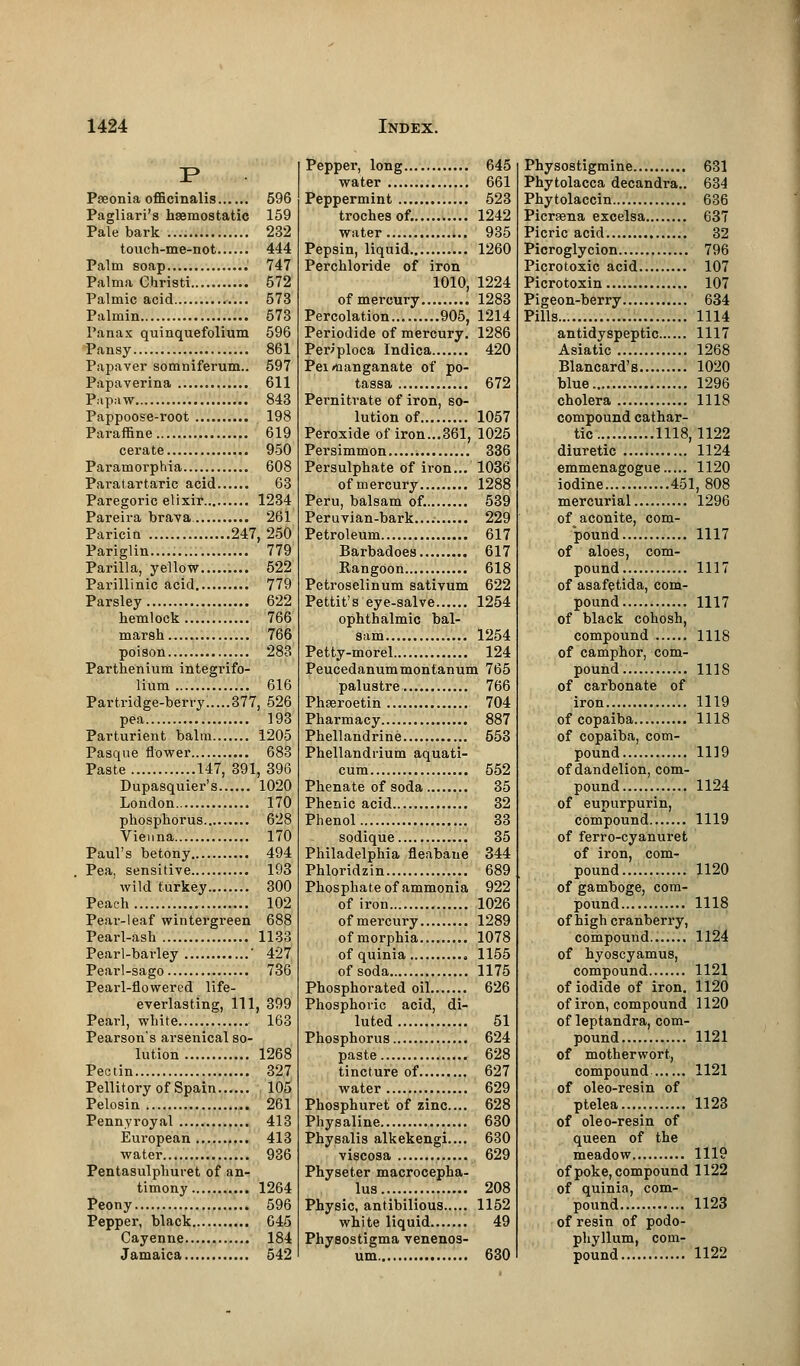 Paeonia officinalis 596 Pagliari's haemostatic 159 Pale bark 232 touch-me-not 444 Palm soap 747 Palma Christi 572 Palmic acid 573 Palmin 573 Panax quinquefolium 596 Pansy 861 Papaver somniferum.. 597 Papaverina 611 Papaw 843 Pappoose-root 198 Paraffine 619 cerate 950 Paramorphia 608 Paratartaric acid 63 Paregoric elixir 1234 Pareira brava 261 Paricin 247, 250 Pariglin..... 779 Parilla, yellow 522 Parillinic acid 779 Parsley 622 hemlock 766 marsh 766 poison 283 Parthenium integrifo- lium 616 Partridge-berry.....377, 526 pea 193 Parturient balm 1205 Pasque flower 683 Paste 147, 391, 396 Dupasquier's 1020 London 170 phosphorus 628 Vienna 170 Paul's betony 494 Pea, sensitive 193 wild turkey 300 Peach 102 Pear-leaf wintergreen 688 Pearl-ash 1133 Pearl-barley ' 427 Pearl-sago 736 Pearl-flowered life- everlasting, 111, 399 Pearl, white 163 Pearson's arsenical so- lution 1268 Pectin 327 Pellitory of Spain 105 Pelosin ,. 261 Pennyroyal 413 European 413 water.... 936 Pentasulphuret of an- timony 1264 Peony 596 Pepper, black 645 Cayenne 184 Jamaica 542 Pepper, long 645 water 661 Peppermint 523 troches of. 1242 water 935 Pepsin, liquid 1260 Perchloride of iron 1010, 1224 of mercury 1283 Percolation 905, 1214 Periodide of mercury. 1286 Periploca Indica 420 Pei rfianganate of po- tassa 672 Pernitrate of iron, so- lution of 1057 Peroxide of iron...361, 1025 Persimmon 336 Persulphate of iron... 1036 of mercury 1288 Peru, balsam of. 539 Peruvian-bark.......... 229 Petroleum 617 Barbadoes 617 Rangoon 618 Petroselinum sativum 622 Pettit's eye-salve 1254 ophthalmic bal- sam 1254 Petty-morel 124 Peucedanummontanum 765 palustre 766 Phseroetin 704 Pharmacy 887 Phellandrine 553 Phellandrium aquati- cum 552 Phenate of soda 35 Phenic acid 32 Phenol 33 sodique 35 Philadelphia fleabane 344 Phloridzin 689 Phosphate of ammonia 922 of iron 1026 ofmei'cury 1289 ofmorphia 1078 of quinia 1155 of soda 1175 Phosphorated oil 626 Phosphoric acid, di- luted 51 Phosphorus 624 paste 628 tincture of 627 water 629 Phosphuret of zinc... 628 Physaline 630 Physalis alkekengi.... 630 viscosa 629 Physeter macrocepha- lus 208 Physic, antibilious 1152 white liquid 49 Physostigma venenos- um 630 Physostigmine 631 Phytolacca decandra.. 634 Phytolaccin 636 Picrsena excelsa 637 Picric acid 32 Picroglycion 796 Picrotoxic acid 107 Picrotoxin 107 Pigeon-berry 634 Pills 1114 antidyspeptic 1117 Asiatic 1268 Blancard's 1020 blue 1296 cholera 1118 compound cathar- tic 1118,1122 diuretic 1124 emmenagogue 1120 iodine 451, 808 mercurial 1296 of aconite, com- pound 1117 of aloes, com- pound 1117 of asafetida, com- pound 1117 of black cohosh, compound 1118 of camphor, com- pound 1118 of carbonate of iron 1119 of copaiba 1118 of copaiba, com- pound 1119 of dandelion, com- pound 1124 of eupurpurin, compound 1119 of ferro-cyanuret of iron, com- pound 1120 of gamboge, com- pound 1118 of high cranberry, compound 1124 of hyoscyamus, compound 1121 of iodide of iron. 1120 of iron, compound 1120 of leptandra, com- pound 1121 of motherwort, compound 1121 of oleo-resin of ptelea 1123 of oleo-resin of queen of the meadow 1119 of poke, compound 1122 of quinia, com- pound 1123 of resin of podo- phyllum, com- pound 1122