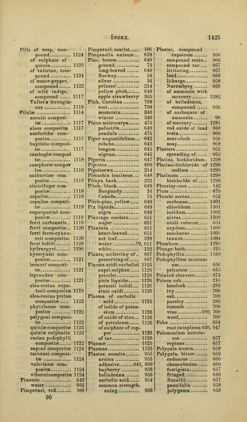 Pills of soap, com- pound 1124 of sulphate of quinia 1123 of valerian, com- pound 1124 of water-pepper, compound 1122 of wild indigo, compound 1117 Vallet 8 ferrugin- ous 1119 Pilulae , 1114 aconiti composi- te 1117 aloes composite 1117 asafoetidse com- posite 1117 baptiste composi- te 1117 cambogiae composi te 1118 camphorse compo? ite 1118 catharticaa com - posite 1118 cimicifugse com- posite 1118 copaibae 1118 copaibas composi- te '. 1119 eupurpurini com- positaa 1119 ferri carbonatis... 1119 ferri composite... 1120 ferri ferro-cyanu- reti composite. 1120 ferri iodidi... 1120 hydrargyri 1296 hyoscyami com- posite 1121 leonuri' composi- te 1121 leptandrae com- posite 1121 oleo-resina eupa- torii composite 1119 oleo-resina pteleae composite 1123 phytolaccae com- posite 1122 polygoni composi- te 1122 quinias composite 1123 quinise sulphatis. 1123 resina podophylli composite 1122 saponi composite 1124 taraxaci composi- te 1124 Valerianae com- posite 1124 viburni composite 1124 Pimento 542 water 935 Pimpernel, red 106 90 Pimpernel, scai-let 106 Pimpinella anisum... 639 Pine, broom 640 ground 73 long-leaved 640 Norway 16 silver 16 princes' 214 yellow pitch....... 640 apple strawberry 365 Pink, Carolina 799 root 799 mountain 340 winter 340 Pinus microcarpa 475 palustris 640 pendula 475 Piper angustifolium... 642 cnbeba 643 longum 645 nigrum 645 Piperin 647 Pipettes 899 Pipsissewa 214 Pistachia lentiscus.... 648 Pitaya bark 233 Pitch, black 649 Burgundy 16 Canada 15 Pitch-pine, yellow 640 Pix liquida. 649 nigra 649 Plantago cordata 651 major 651 Plantain 651 heart-leaved 651 net leaf. 399 water 79, 651 white 112 Plants, collecting of.. 887 preservingof 887 Plasma acidi carbolici 1125 cupri sulphas 1126 petvolei 1126 picis liquidse 1126 potassii iodidi.... 1126 zinci oxidi 1126 Plasma of carbolic acid 1125 of iodide of potas- sium 1126 of oxide of zinc... 1126 of petroleum 1126 of sulphate of cop- per 1126 of tar 1126 Plasmas 1125 Plasmas 1125 Plaster, aconite.... 955 arnica 955 adhesive 641, 960 bayberry 956 belladonna 956 carbolic acid 954 common strength- ening 956 Plaster, compound capsicum 956 compound resin... 960 compound tar 957 irritating 957 lead..., 958 litharge 958 Nuremberg 958 of ammonia with mercury 1282 of belladonna, compound 956 of carbonate of ammonia 98 ofmeicury 1281 red oxide of lead 958 resin 960 sear-cloth 956 soap 961 Plasters 952 spreading of 953 Platini, bichloridum.. 1298 Platino-bichloride of 1298 sodium 1299 Platinum.. 1298 bichloride of 1298 Pleurisy-root 142 Plum 679 Plumbi acetas 652 carbonas 1301 chloridum 1301 iodidum 1302 nitras 1302 oxidi rubrum 654 oxydum 1300 saccharas 1303 tannas 1304 Plumbum 1299 Plunge-bath 123 Podophyllin 1168 Podophyllum montan- um 656 peltatum 655 Pointed cleavers 374 Poison ash 216 hemlock 283 ivy... 709 oak 709 parsley 283 sumach 709 vine 380, 709 . wood 709 Poke 634 root cataplasm 636, 947 Polemonium coerule- um 657 reptans 657 Polygala amara 658 Polygala, bitter 658 caducous 660 chamoebuxus 660 fastigiata 657 fringed 658 Nutallii... 657 paucifolia 658 polygama 658