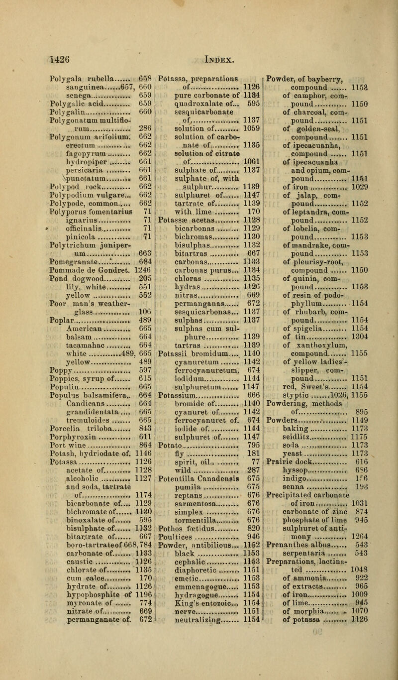 Polygala rubella 658 sanguinea 657, 660 senega 659 Polygalic acid 659 Polygalin 660 Polygonatum multiflo- rum 286 Polygonum arifolium. 662 erectum 662 fagopyrum 662 hydropiper 661 persicaria 661 \punctatum 661 Polypod rock 662 Polypodium vulgare... 662 Polypode, common 662 Polyporus fomentarius 71 ignarius 71 > officinalis 71 pinicola 71 Polytrichum juniper- um 663 Pomegranate....*. 684 Pommade de Gondret. 1246 Pond dogwood 205 lily, white 551 yellow 552 Poor man's weather- glass... 106 Poplar 489 American 665 balsam 664 tacamahac 664 white 489, 665 yellow 489 Poppy 597 Poppies, syrup of 615 Populin 665 Populus balsamifera.. 664 Candicans 664 grandidentata.... 665 tremuloides 665 Porcelia triloba 843 Porphyroxin 611 Port wine 864 Potash, hydriodate of. 1146 Potassa 1126 acetate of. 1128 alcoholic 1127 and soda, tartrate of 1174 bicarbonate of.... 1129 bichromate of 1130 binoxalate of 595 bisulphate of 1132 bitar.trate of 667 boro-tartrateof 668,784 carbonate of. 1133 caustic 1126 chlorate of 1135 cum calce 170 hydrate of 1126 hypophosphite of 1196 myronate of 774 nitrate of 669 permanganate of. 672 Potassa, preparations of 1126 pure carbonate of 1134 quadroxalate of... 595 sesquicarbonate of 1137 solution of 1059 solution of carbo- nate of 1135 solution of citrate of 1061 sulphate of. 1137 sulphate of, with sulphur 1139 sulphuret of 1147 tartrate of.. 1139 with lime 170 Potassae acetas 1128 bicarbonas 1129 bichromas 1130 bisulphas 1132 bitartras 667 carbonas 1133 carbouas purus... 1134 chloras 1135 hydras 1126 nitras 669 permanganas 672 sesquicarbonas... 1137 sulphas 1137 sulphas cum sul- phure 1139 tartras 1139 Potassii bromidum.... 1140 cyanuretum 1142 ferrocyanuretum. 674 iodidum 1144 sulpburetum 1147 Potassium 666 bromide of 1140 cyanuret of. 1142 ferrocyanuret of. 674 iodide of. 1144 sulphuret of. 1147 Potato 795 fly 181 spirit, oil 77 wild 287 Potentilla Canadensis 675 pumila 675 reptans 676 sarmentosa 676 simplex 676 tormentilla 676 Pothos ftetidus 820 Poultices 946 Powder, antibilious... 1152 black 1153 cephalic 1153 diaphoretic 1151 emetic 1153 emmenagogue 1153 hydragogue 1154 King's entozoic... 1154 nerve 1151 neutralizing 1154 Powder, of bayberry, compound 1153 of camphor, com- pound 1150 of charcoal, com- pound 1151 of golden-seal, compound 1151 of ipecacuanha, compound 1151 of ipecacuanha and opium, com- pound 1151 of iron 1029 of jalap, com- pound 1152 of leptandra, com- pound 1152 of lobelia, com- pound 1153 of mandrake, com- pound 1153 of pleurisy-root, compound 1150 of quinia, com- pound.... 1153 of resin of podo- phyllum 1154 of rhubarb, com- pound 1154 of spigelia 1154 of tin 1304 of xanthoxylum, compound 1155 of yellow ladies'- slipper, com- pound 1151 red, Sweet's 1154 styptic 1026, 1155 Powdering, methods of 895 Powders .• 1149 baking 1173 seidlitz 1175 soda 1173 yeast 1173 Prairie dock 616 hyssop 686 indigo If6 senna 193 Precipitated carbonate ofiron 1031 carbonate of zinc 874 phosphate of lime 945 sulphuret of anti- mony 1264 Prenanthes albus 543 serpentaria 543 Preparations, lactina- ted 1048 of ammonia 922 of extracts 965 ofiron 1009 of lime 945 of morphia...... .. 1070 of potassa 1126