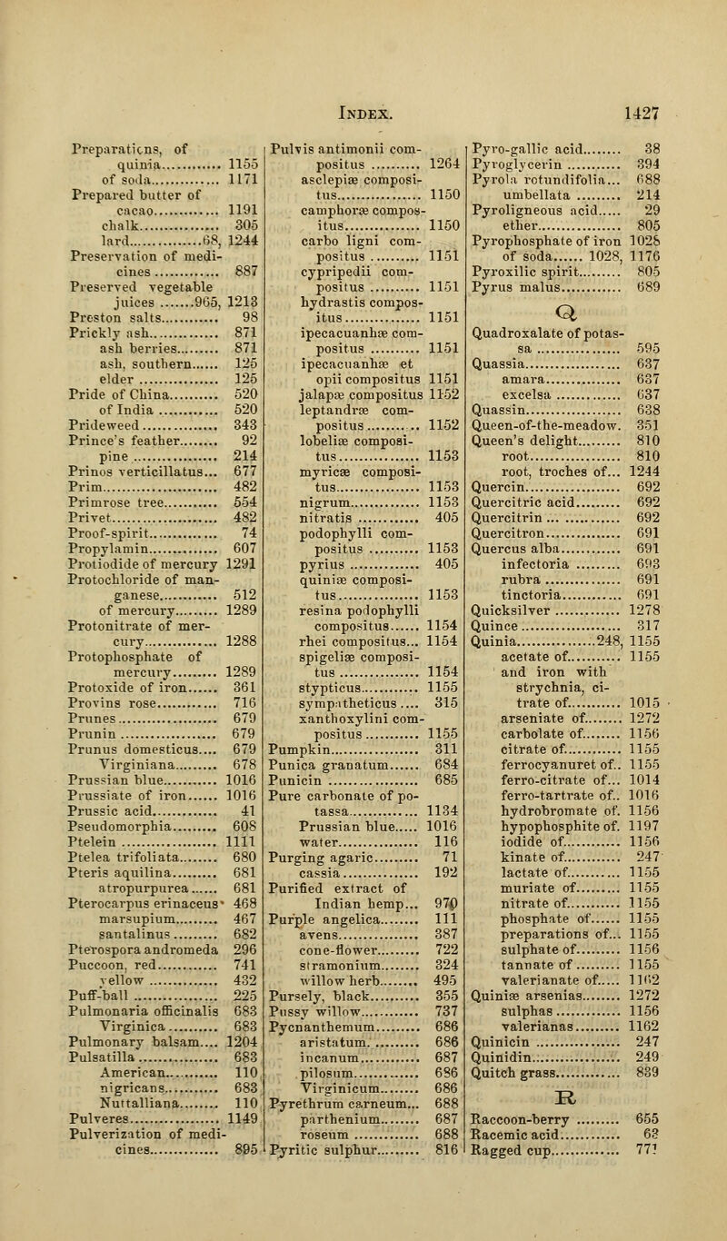 Preparations, of quinia 1155 of soda 1171 Prepared butter of cacao 1191 chalk 305 lard 68, 1244 Preservation of medi- cines 887 Preserved vegetable juices 965, 1213 Preston salts 98 Prickly ash 871 ash berries 871 ash, southern 125 elder 125 Pride of China 520 of India 520 Prideweed 343 Prince's feather 92 pine 214 Prinos verticillatus... 677 Prim 482 Primrose tree 554 Privet 482 Proof-spirit 74 Propylamin 607 Protiodide of mercury 1291 Protochloride of man- ganese 512 of mercury 1289 Protonitrate of mer- cury 1288 Protophosphate of mercury 1289 Protoxide of iron 361 Provins rose 716 Prunes 679 Piunin 679 Prunus domesticus.... 679 Virginiana 678 Prussian blue 1016 Presiate of iron 1016 Prussic acid 41 Pseudomorphia 608 Ptelein 1111 Ptelea trifoliata 680 Pteris aquilina 681 atropurpurea 681 Pterocarpus erinaceus* 468 marsupium 467 santalinus 682 Pterospora andromeda 296 Puccoon, red 741 yellow 432 Puff-ball 225 Pulmonaria officinalis 683 Virginica 683 Pulmonary balsam.... 1204 Pulsatilla 683 American.... 110 nigricans 683 Nuttalliana 110 Pulveres 1149 Pulverization of medi- cines 895 Pulvis antimonii com- posite 1264 asclepiae composi- te 1150 cam phone compos- itus 1150 carbo ligni com- positus 1151 cypripedii com- positus 1151 hydrastis compos- ite 1151 ipecacuanhce com- posite 1151 ipecacuanhas et opii composite 1151 jalapte composite 1152 leptandras com- posite 1152 lobelias composi- te. 1153 myricae composi- te 1153 nigrum 1153 nitratis 405 podophylli com- posite 1153 pyrius 405 quinise composi- te 1153 resina podophylli compositus 1154 rhei compositus... 1154 spigeliae composi- te 1154 stypticus 1155 sympnthetice.... 315 xanthoxylini com- positus 1155 Pumpkin 311 Punica granatum 684 Punicin 685 Pure carbonate of po- tassa 1134 Prussian blue 1016 water 116 Purging agaric 71 cassia 192 Purified extract of Indian hemp... 970 Purple angelica Ill avens 387 cone-flower 722 stramonium 324 willow herb 495 Pursely, black 355 Pussy willow 737 Pycnanthemum 686 aristatum. 686 incanum 687 pilosum 686 Virginicum 686 Pyrethrum carneum... 688 parthenium 687 roseum 688 Pyritic sulphur 816 Pyro-gallic acid 38 Pyroglycerin 394 Pyrola rotundifolia... 688 umbellata 214 Pyroligneous acid 29 ether 805 Pyrophosphate of iron 1028 of soda 1028, 1176 Pyroxilic spirit 805 Pyrus malus 689 Q Quadroxalate of potas- sa 595 Quassia 637 amara 637 excelsa 637 Quassin 638 Queen-of-the-meadow. 351 Queen's delight 810 root 810 root, troches of... 1244 Quercin 692 Quercitric acid 692 Quercitrin 692 Quercitron 691 Quercus alba 691 infectoria 693 rubra 691 tinctoria 691 Quicksilver 1278 Quince 317 Quinia 248, 1155 acetate of. 1155 and iron with strychnia, ci- trate of. 1015 arseniate of. 1272 carbolate of. 1156 citrate of. 1155 ferrocyanuret of.. 1155 ferro-citrate of... 1014 ferro-tartrate of.. 1016 hydrobromate of. 1156 hypophosphite of. 1197 iodide of. 1156 kinate of. 247 lactate of. 1155 muriate of 1155 nitrate of. 1155 phosphate of 1155 preparations of... 1155 sulphate of 1156 tannate of 1155 valerianate of..... 1162 Quinise arsenias 1272 sulphas 1156 valerianas 1162 Quinicin 247 Quinidin.. 249 Quitch grass 839 :r, Raccoon-berry 655 Racemic acid 63 Ragged cup 77?