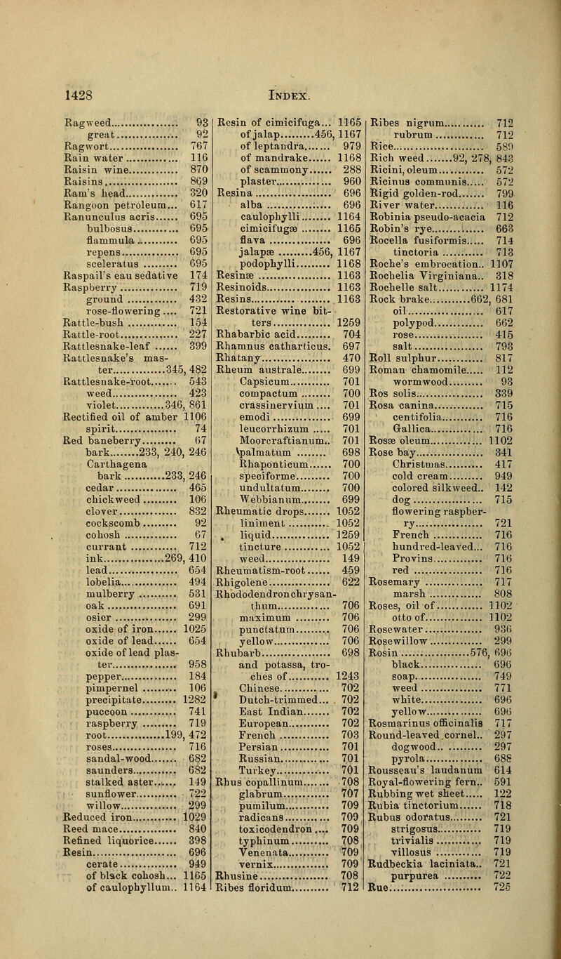 Ragweed 93 great 92 Ragwort 767 Rainwater 116 Raisin wine 870 Raisins 869 Ram's head 320 Rangoon petroleum... 617 Ranunculus acris 695 bulbosus 695 flammula 695 repens 695 sceleratus 695 Raspail's eau sedative 174 Raspberry 719 ground 432 rose-flowering.... 721 Rattle-bush 154 Rattle-root 227 Rattlesnake-leaf 399 Rattlesnake's mas- ter 345,482 Rattlesnake-root 543 weed 423 violet. 346, 861 Rectified oil of amber 1106 spirit 74 Red baneberry 67 bark 233, 240, 246 Carthagena bark 233,246 cedar 465 chickweed 106 clover 832 cockscomb 92 cohosh 67 currant 712 ink 269,410 lead 654 lobelia 494 mulberry 531 oak 691 osier 299 oxide of iron 1025 oxide of lead 654 oxide of lead plas- ter 958 pepper 184 pimpernel 106 precipitate 1282 puccoon 741 raspberry 719 root 199,472 roses 716 sandal-wood 682 saunders 682 stalked aster 149 sunflower 722 willow.... 299 Reduced iron 1029 Reed mace 840 Refined liquorice 398 Resin 696 cerate 949 of black cohosh... 1165 of caulophyllum.. 1164 Resin of cimicifuga... 1165 of jalap 456, 1167 ofleptandra 979 of mandrake 1168 of scammony 288 plaster 960 Resina 696 alba ;.... 696 caulophylli 1164 cimicifugEB 1165 flava 696 jalapse 456, 1167 podophylli 1168 Resinse 1163 Resinoids 1163 Resins 1163 Restorative wine bit- ters 1259 Rhabarbic acid 704 Rhamnus catharticus. 697 Rhatany 470 Rheum australe 699 Capsicum 701 compactum 700 crassinervium.... 701 emodi 699 leucorrhizum 701 Moorcraftianum.. 701 Vpalmatum 698 Rhaponticum 700 speciforme 700 undultatum 700 Webbianum 699 Rheumatic drops 1052 liniment 1052 . liquid 1259 tincture 1052 weed 149 Rheumatism-root 459 Rhigolene 622 Rhododendron chrysan- thum 706 maximum 706 punctatum 706 yellow 706 Rhubarb 698 and potassa, tro- ches of 1243 Chinese 702 * Dutch-trimmed... 702 East Indian 702 European 702 French 703 Persian 701 Russian 701 Turkey 701 Rhus copallinum 708 glabrum 707 pumilum 709 radicans 709 toxicodendron.... 709 typhinum 708 Venenata 709 vernix 709 Rhusine 708 Ribes floridum 712 Ribes nigrum 712 rubrum 712 Rice 589 Rich weed 92, 278, 843 Ricini, oleum 572 Ricinus communis 572 Rigid golden-rod 799 River water 116 Robinia pseudo-acacia 712 Robin's rye 663 Rocella fusiformis 714 tinctoria 713 Roche's embrocation.. 1107 Rochelia Virginiana.. 318 Rochelle salt 1174 Rock brake 662, 681 oil 617 polypod 662 rose 415 salt 793 Roll sulphur 817 Roman chamomile 112 wormwood 93 Ros solis 339 Rosa canina 715 centifolia 716 Gallica 716 Rosas oleum 1102 Rose bay 341 Christmas 417 cold cream 949 colored silkweed.. 142 dog 715 flowering raspber- ry 721 French 716 hundred-leaved... 716 Provins 716 red 716 Rosemary 717 marsh 808 Roses, oil of 1102 otto of 1102 Rosewater 936 Rosewillow 299 Rosin 576, 696 black 696 soap 749 weed 771 white 696 yellow 696 Rosmarinus officinalis 717 Round-leaved.cornel.. 297 dogwood 297 pyrola 688 Rousseau's laudanum 614 Royal-flowering fern.. 591 Rubbing wet sheet 122 Rubia tinctorium 718 Rubus odoratus.... 721 strigosus 719 trivialis 719 villosus 719 Rudbeckia laciniata.. 721 purpurea 722 Rue...; 725