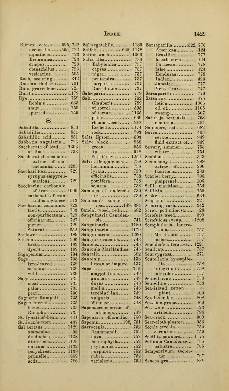 Rutncx acetosa 595, 7*22 acetosella 595, 722 aquaticus 723 Britannica 723 crispus 723 obtusifolius 723 vesicai'ius 595 Rush, scouring 342 Russian rhubarb 701 Ruta graveolens ... 725 Rutilin 1179 Rye 759 Robin's 6(53 smut 759 spurred 759 s Sabadilla 850 Sabadillia 851 Sabadillic acid 851 Sabbatia angularis... 726 Saccharate of lead 1303 of lime 733 Saccharated alcoholic extract of ipe- cacuanha 1203 Sacchari foex 729 syrupus empyreu- maticus 729 Saccharine carbonate of iron 1009 carbonate of iron and manganese 513 Saccharum commune. 729 lactis 733 non-puriticatum . 729 officinarum 727 puruni 729 Saturni 652 Safflower 189 Saffron 306 bastard 189 dyer's 189 Sagapenum 734 Sage 738 lyre-leaved 739 meadow 739 wild 739 Sago 735 meal 735 palm 735 pearl 736 Sagueris Rumphii 735 Sagas inermis 735 lsevis 735 Rumphii 735 St. Ignatius'-bean 441 St. John's-wort 437 Sal aeratus 1129 ammoniac 98 de duobus 1138 diuveticus 1129 enixum 1132 polychrest 1138 prunelle 6G9 goda 786 Sal vegetabile 1139 Salicin 665, 1178 Saline wash 1066 Salix alba 736 Babylonica 737 caprea 737 nigra 737 pentandra 737 purpurea 737 Russelliana 737 Salseparin 779 Salt 792 Glauber's 789 of sorrel 595 of tartar 1135 peter 669 rheum weed 212 Rochelle 1174 rock 793 Salts, Epsom 503 Salve, black 958 green 956 lip 948 Pettit's eye 1254 Salvia Bengalensis.... 738 horminum 738 lyrata 739 officinalis 738 pomifera 738 sclarea 738 Sambucus Canadensis 739 nigra 739 Sampson's snake- root 149, 384 Sandal wood, red 682 Sanguinaria Canaden- sis 741 Sanguinarin 1180 Sanguinarina 1179 Sanguinarine 1260 Sanguis draconis 743 Sanicle 745 Sanicula Marilandica 745 Santalin 682 Santonin 136 brown or impure. 137 Sapo 745 amygdalinus 749 animalis 749 durus 748 mollis 748 terebinthinse 749 vulgaris 748 Windsor 748 Saponaceous cream of almonds 749 Saponaria officinalis.. 750 Saponin 198, 751 Sarracenia... 752 Drummondii 752 flava 752 heterophylla 752 psyttacina 752 purpurea 752 rubi-a 752 variolaris 752 Sarsaparilla 522, 776 American..... 124 Brazilian 777 bristle-stem 124 Caraccas 778 false 124 Honduras 778 Indian 420 Jamaica 777 Vera Cruz 777 Sarsaparillin 779 Sassafras 475 lotion 1066 oil of. 1105 swamp 507 Satureja hortensis 753 montana 754 Saunders, red 682 Savin 463 cerate 949 fluid extract of... 949 Savory, summer 753 winter 754 Scabious 343 Scammony 288 extract of. 290 factitious 289 Scarlet berry 795 pimpernel 106 Scilla maritima 754 Scillitin 755 Scoke 634 Scoparin 321 Scouring rush 342 Screw-pod mimosa 20 Scrofula weed 399 Scrofulous syrup 1208 Sorophularia lanceo- lara 757 Marilandica 757 • nodosa 757 Scudder's alterative... 1221 Scullcap 757 Scurvygrass 271 Scutellaria hyssopifo- lia 758 integrifolia 758 lateriflora 757 Scutellarine 758 Scutelline 758 Sea-island cotton plant 400 Sea lavender 808 Sea-side grape 469 Sea water 123 artificial 794 Seawrack 369 Sear-cloth plaster 956 Secale cereale 759 cornutum 759 Seidlitz powders.... ... 1175 Selinum Canadense .. 766 palustre 765 Sempervivum tecior- um 767 Seneca grass 83S