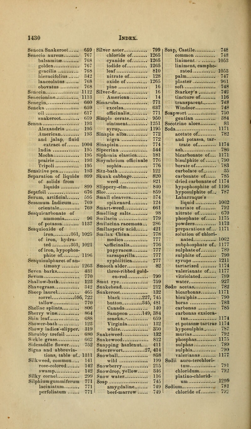 Seneca Snakeroot 659 Senecio aureus 767 balsamitae 768 golden 767 gracilis 768 hieracitblius 342 lauceolatus 768 obovatus 768 Senecin 1112 Senecioniue 1113 Senegin 660 Seneka 659 oil 617 snakeroot 659 Senna 193 Alexandria 195 American 193 and jalap, fluid extract of 1004 India 195 Mocha 195 prairie 193 Tripoli 195 Sensitive pea 193 Separation of liquids 899 of solids from liquids 899 Septfoil 676 Serum, artificial 595 Sesamum Indicum 769 orientalo 769 Sesquicarbonate of ammonia 96 of potassa 1137 Sesquioxide of iron 361, 1025 of iron, hydra- ted 361, 1021 of iron, hypophos- phite of. 1196 Sesquisulphuret of an- timony 1263 Seven barks 431 Sevum 770 Shallow-bath 123 Shavegrass 342 Sheep laurel 465 sorrel 595, 722 tallow 770 Shellac splints 806 Sherry wine 864 Shin leaf. 688 Shower-bath 123 Showy ladies'-slipper. 319 Shrubby trefoil 680 Sickle grass 662 Sidesaddle flower 752 Signs and abbrevia- tions, table of.. 1311 Silk weed, common 141 rose-colored 142 swamp 142 Silky cornel 299 Silphiumgummiferum 771 laciniatum 771 perfoliatum 771 Silver aster 799 chloride of 1265 cyanide of 1265 iodide of 1265 leaf 810 nitrate of. 128 oxide of 1265 pine 16 Silver-fir.. 16 American 14 Simaruba 771 excelsa 637 officinalis 771 Simple cerate 950 ointment 1251 syrup 1195 Sinapis alba 772 nigra 772 Sinapisin 774 Sipeerina 544 Siphonia elastica 181 Sisymbrium officinale 776 sophia 776 Sitz-bath 122 Skunk cabbage 820 weed 821 Slippery-elm 840 Sloe 859 Small cleavers 374 spikenard 124 Smart-weed 661 Smelling salts 98 Smilacin 779 Smilacina racemosa... 286 Smilasperic acid 421 Smilax China 778 medica 777 \officinalis 776 papyracese 777 sarsaparilla 777 syphilitica 777 Smooth alder 82 three-ribbed gold- en-rod 799 Smut rye 759 Snakehead 212 Snakeroot 132 black 227, 745 button 345, 481 Canada 140 Sampson 149, 384 seneka..- 659 Virginia 132 white 350 Snakeweed 132 Snakewood 812 Snapping hazlenut.... 411 Sneezewort 27, 414 Snowball 858 wild 199 Snowberry 215 Snowdrop, yellow 346 Snow water ; 116 Soap 745 amygdaline 749 beef-marrow 749 Soap, Castile 748 common 748 liniment 1053 liniment, campho- rated 1053 palm 747 plaster 961 soft 748 Starkey's 749 tincture of 116 transparent 748 Windsor 748 Soapwort 750 gentian 384 Socotrine aloes 83 Soda 1171 acetate of. 782 and potassa, tar- trate of. 1174 ash 786 bicarbonate of.... 1171 bisulphite of 790 borate of 783 carbolate of 35 carbonate of 785 dried carbonate of 1174 hypophosphite of 1196 hyposulphite of... 787 Labarraque's liquid 1062 muriate of 792 nitrate of. 670 phosphate of 1175 powders 1173 preparations of... 1171 solution of chlori- nated 1062 subphosphate of.. 1177 sulphate of 789 sulphite of 790 syrups 1211 tartarized 1174 valerianate of..... 1177 vitriol a ted... 789 water 927 Sodse acetas 782 bicarbonas 1171 bisulphis 790 boras 783 carbonas 785 carbonas exsicca- tus 1174 et potassae tartras 1174 hyposulphis 7S7 murias 792 phosphas 1175 sulphas 789 sulphis 790 valerianas 1177 Sodii auro-terchlori- tum 791 chloridum 792 platino-chlorid- um 1299 Sodium 781 chloride of 792