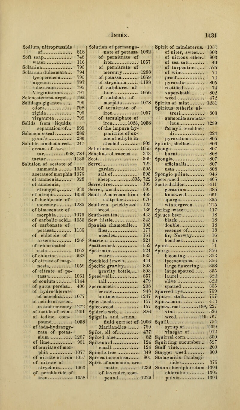 Sodium, nitroprusside of 818 Soft soap 748 water 116 Solanina 795 Solanum dulcamara... 794 lycopersicon 795 nigrum 797 tuberosum 795 Virginianum 797 Solenostemma argel... 195 Solidago gigantea 799 odora 798 rigida 799 virgaurea 799 Solids from liquids, separation of... 899 Solomon's-seal 286 giant's 286 Soluble cinchona red.. 247 cream of tar- tar 668, 784 tartar 1139 Solution of acetate of ammonia 1055 acetateof morphia 1076 of ammonia 928 of ammonia, stronger.,. 930 of atropia 1056 of bichloride of mercury 1285 of bimeconate of morphia 1079 of carbolic acid... 1055 of carbonate of potassa 1135 of chloride of arsenic 1268 of chlorinated soda 1062 of chlorine 932 of citrate of mag- nesia 1059 of citrate of po- tassa 1061 of conium 1144 of gutta percha... 406 of hydrochlorate of morphia 1077 of iodide of arsen- ic and mercury 1272 of iodide of iron.. 1201 of iodine, com- pound 1058 of iodo-hydrargy- rate of potas- sium 1287 of lime 931 of muriate of mor- phia 1077 of nitrate of iron 1057 of nitrate of strychnia 1063 of perchloride of iron 1058 Solution of permanga- nate of potassa 1062 of pernitrate of iron 1057 of pernitrate of mercury 1288 of potassa.... 1059 of strychnia 1188 of sulphuret of lime 1056 of sulphate of morphia 1078 of ternitrate of iron 1057 of tersulphate of iron 1023, 1058 of the impure hy- ponitrite of ox- ide of ethyle in alcohol 803 Solutions 1055 Sonchus oleraceus 343 Soot 369 Sorrel 722 garden 595 salt of 595 sheep 595, 722 Sorrel-tree 109 Sorrel, wood 595 South American kino 469 saltpeter 670 Southern prickly-ash 125 wood 136 South-sea tea 443 Sow thistle 343 Spanish chamomile... 105 flies 177 needles 161 Spartein 321 Spatterdock 552 Spearmint 524 water 935 Speckled jewels 444 Specific gravity 893 gravity bottle,.... 893 Speedwell 857 tall 479 Spermaceti 208 cerate 948 ointment 1247 Spice-bush 157 Spice-wood 157 Spider'u web 826 Spigelia and senna, fluid extract of 1006 Marilandica 799 Spike, oil of. 477 Spiked aloe 82 Spikenard 124 small 124 Spindle-tree 349 Spiraea tomentosa 801 Spirit of ammonia, aro- matic 1239 of lavender, com- pound 1229 Spirit of mindererus. 105c of niter, sweet.... 803 of nitrous ether.. 803 of sea salt 40 of turpentine 575 of wine 74 proof. 74 pyroxilic 805 rectified 74 vapor-bath 802 weed 472 Spirits of mint 1231 Spiritus setheris ni- trosi • 803 ammonise aromat- icus 1239 rorniyli terchlori- di 224 pyroxilicus 805 Splints, shellac 806 Sponge 807 burnt 808 Spongia 807 oflicinalis 807 usta 808 Spongio-piline 946 Spoonwood 465 Spotted alder 411 geranium 385 knotweed 661 ^spurge 355 wintergreen 215 Spring water 117 Spruce beer 18 black 18 double 18 essence of. 18 fir, Norway 16 hemlock 15 Spunk 71 Spurge 356 blooming 353 ipecacuanha 356 large flowering... 353 large spotted 355 laurel 322 olive 322 spotted 355 Spurred rye 759 Square stalk 757 Squaw-mint 413 Squaw-root 198, 227 vine 526 weed 149, 767 Squill 754 syrup of 1209 vinegar of 912 Squirrel corn 300 Squirting cucumber... 527 Staff vine 200 Stagger weed 300 Stalagmitis Cambogi- oides 375 Stanni bisulphuretum 1304 chloridum 1305 pulvis 1304