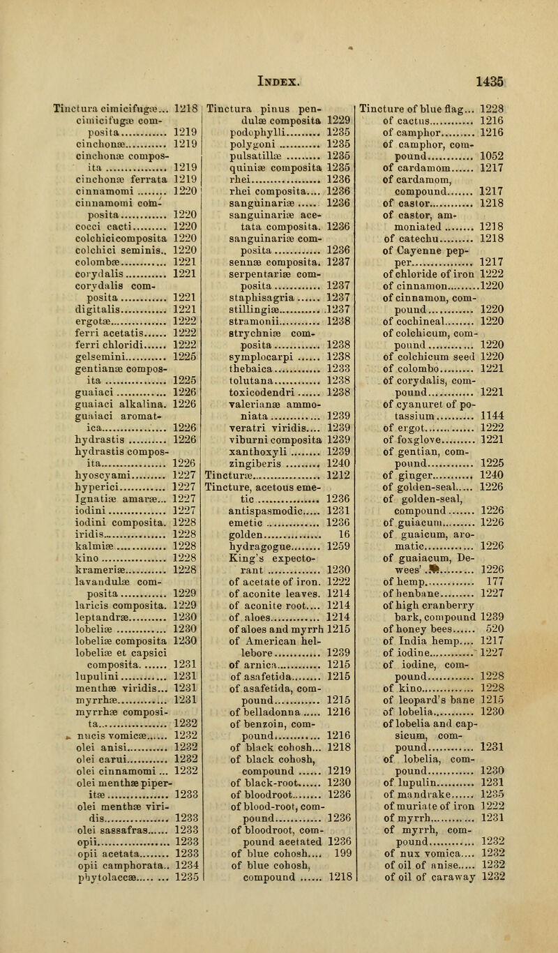 Tinctura cimicifugas... 1218 cimicifugas com- posita 1'219 cinchona? 1219 cinchonas compos- ita 1219 cinchona; ferrata 1219 cinnamomi 1220 cinnamomi coin- posita 1220 cocci cacti 1220 colchicicomposita 1220 colchici seminis.. 1220 colombas 1221 co ry dalis 1221 corydalis com- posita 1221 digitalis 1221 ergotae 1222 feni acetatis 1222 ferri chloridi 1222 gelsemini 1225 gentianas compos- ita 1225 guaiaci 1226 guaiaci alkalina. 1226 guaiaci aromat- ica 1226 hydrastis 1226 hydrastis compos- ita 1226 hyoscyami 1227 hyperici 1227 Ignatias amaras... 1227 iodini 1227 iodini composita. 1228 iridis 1228 kalmias 1228 kino 1228 kramerias 1228 lavaudulas com- posita 1229 laricis composita. 1229 leptandras 1230 lobelias 1230 lobelias composita 1230 lobelias et capsici composita 1231 lupulini 1231 menthas viridis... 1231 myrrhas 1231 myrrhas composi- ta 1232 *. nucis vomicas 1232 olei anisi 1232 olei carui 1282 olei cinnamomi... 1232 olei menthas piper- itas 1233 olei menthas viri- dis 1233 olei sassafras 1233 opii 1233 opii acetata 1233 opii camphorata.. 1234 pbytolaccas 1235 Tinctura pinus pen- dulas composita 1229 podophylli 1235 polygoni 1235 Pulsatillas 1235 quinias composita 1235 rhei 1236 rhei composita.... 1236 sanguinarias 1236 sanguinarias ace- tata composita. 1236 sanguinarias com- posita 1236 sennas composita. 1237 serpentarias com- posita 1237 staphisagria 1237 stillingias 1237 stramonii 1238 strychnias com- posita 1238 symplocarpi 1238 thebaica 1233 tolutana 1238 toxicodendri 1238 Valerianae ammo- niata 1239 veratri viridis.... 1239 viburni composita 1239 xanthoxyli 1239 zingiberis 1240 Tincturas 1212 Tincture, acetous eme- tic 1236 antispasmodic 1231 emetic 1236 golden 16 hydragogue 1259 King's expecto- rant 1230 of acetate of iron. 1222 of aconite leaves. 1214 of aconite root.... 1214 of aloes 1214 of aloes and myrrh 1215 of American hel- lebore 1239 of arnica 1215 of asafetida 1215 of asafetida, com- pound 1215 of belladonna. 1216 of benzoin, com- pound 1216 of black cohosh... 1218 of black cohosh, compound 1219 of black-root 1230 ofbloodroot 1236 of blood-root, com- pound 1236 of bloodroot, com- pound aeetated 1236 of blue cohosh.... 199 of blue cohosh, compound 1218 Tincture of blue flag... 1228 of cactus 1216 of camphor 1216 of camphor, com- pound 1052 of cardamom 1217 of cardamom, compound 1217 of castor 1218 of castor, am- moniated 1218 of catechu 1218 of Cayenne pep- per 1217 of chloride of iron 1222 of cinnamon 1220 of cinnamon, com- pound 1220 of cochineal 1220 of colchicum, com- pound 1220 of colchicum seed 1220 of Colombo 1221 of corydalis, com- pound 1221 of cyanuret of po- tassium 1144 of ergot 1222 of foxglove 1221 of gentian, com- pound 1225 of ginger 1240 of golden-seal 1226 of golden-seal, compound 1226 of guiacum 1226 of guaicum, aro- matic 1226 of guaiacum, De- wees'.* 1226 of hemp 177 ofhenbane 1227 of high cranberry bark, compound 1239 of honey bees 520 of India hemp.,.. 1217 of iodine 1227 of iodine, com- pound 1228 of kino 1228 of leopard's bane 1215 of lobelia 1230 of lobelia and cap- sicum, com- pound 1231 of lobelia, com- pound 1230 of lupulin 1231 of mandrake 1235 of muriate of iron 1222 of myrrh 1231 of myrrh, com- pound 1232 of nux vomica.... 1232 of oil of anise 1232 of oil of caraway 1232