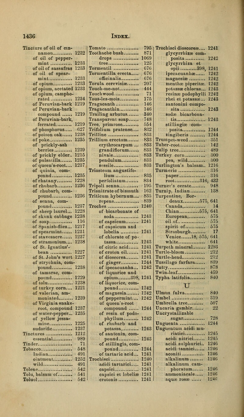 Tincture of oil of cin- namon 1232 of oil of pepper- mint 1233 of oil of sassafras 1233 of oil of spear- mint 1233 of opium 1233 of opium, acetated 1233 of opium, campho- rated 1234 of Peruvian-bark 1219 of Peruvian-bark compound 1219 of Peruvian-bark, ferrated 1219 of phosphorus 627 of poison oak 1238 of poke 1235 of prickly-ash berries 1239 of prickly elder.. 1215 of Pulsatilla 1235 of queen's-root.... 1237 of quinia, com- pound 1235 ofrhatany 1228 of rhubarb 1236 of rhubarb, com- pound 1236 of senna, com- pound 1237 of sheep laurel... 1228 of skunk cabbage 1238 of 6oap 116 of Spanish-flies... 1217 of spearmint 1231 of stavesacre 1237 of stramonium.... 1238 of St. Ignatius'- bean 1227 of St. John's wort 1227 of strychnia, com- pound 1238 of tamarac, com- pound 1229 of tolu 1238 of turkey corn.... 1221 of valerian, am- moniatedv 1239 of Virginia snake- root, compound 1237 of water-pepper... 1235 of yellow jessa- mine 1225 sudorific 1237 Tinctures 1212 essential 989 Tinder 71 Tobacco 548 Indian 491 ointment 1252 wild 491 Tolene 542 Tolu, balsam of 541 Toluol 542 Tomato 795 Toothache bush 871 drops 1069 tree 125 Tormentil 676 Tormentilla erecta 676 officinalis 676 Torula cerevisias 207 Touch-me-not 444 Touchwood 71 Tous-les-mois 175 Tragacanth 146 Tragacanthin 146 Trailing arbutus 340 Transparent soap 748 Tree, primrose 554 Trifolium pratense.... 832 Trilline 833 Trillium erectum 833 erythrocarpum... 833 grandiflorum 833 nivale 833 pendulum 833 sessile 833 Triosteum angustifo- lium 835 perfoliatum 834 Tripoli senna 195 Trisnitrate of bismuth 162 Triticum bybernum.... 835 repens 839 Troches 1240 of bicarbonate of soda 1243 of capsicum 1241 of capsicum and lobelia 1241 of chlorate of po- tassa 1243 of citric acid 1241 of croton oil 1241 of dioscorea 1241 of ginger 1244 of ipecacuanha... 1242 of liquorice and opium 398, 1241 of liquorice, com- pound 1242 of magnesia 1242 of peppermint.... 1242 of queen's-root compound 1244 of resin of podo- phyllum 1242 of rhubarb and potassa 1243 of santonin, com- pound 1243 of stillingia, com- pound 1244 of tartaric acid... 1241 Trochisci 1240 acidi tartarici 1241 capsici 1241 capsici et lobelias 1241 crotonis 1241 Trochisci dioscoreae.... 1241 glycyrrhizae com- posita 1242 glycyrrhiza et opii 398, 1241 ipecacuanhas 1242 magnesias 1242 nienthse piperitas. 1242 potassse chloras... 1243 resinse podophylli 1242 rhei et potassae... 1243 santonini compo- sita. 1243 sodaa bicai'bona- tis 1243 stillingias com- posite 1244 zingiberis 1244 Trumpet-weed 351 Tuber-root 142 Tulip tree 489 Turkey corn 300 pea, wild 300 Turlington's balsam.. 1216 Turmeric 316 paper 316 root 316, 432 Turner's cerate 948 Turnip. Indian 138 Turpentine, Bor- deaux 575, 641 Canada 14 Chian 575, 641 European 575 oil of 575 spirit of 575 Strasburgh 17 Venice 18, 575, 641 white 641 Turpeth mineral 1293 Turtle-bloom 212 Turtle-head 212 Tussilago farfara 839 Tutty 878 Twin-leaf. 459 Typha latifolia 840 TJ Ulmus fulva 840 Umbel 319 Umbrella tree 507 Uncaria gambir....... 22 Uncrystallizable sugar 728 Unguenta 1244 Unguentum acidi mu- riatici... 1245 acidi nitrici 1245 acidi sulphurici.. 1246 acidi tannici 1246 aconiti 1246 alkalinum 1246 alkalinum cam- phoratum 1246 ammoniacale 1246 aquas rosaa 124£