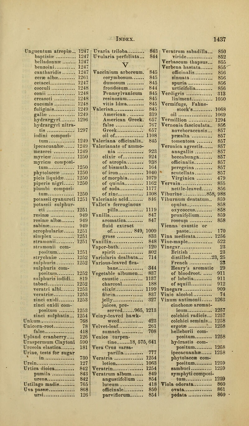 Unguentum atropine... 1247 baptisise 1247 belladonna; ........ 1247 benzoini 1247 cantharidis 1247 cerae albte 1261 cetacei 1247 cocculi 1248 conii 1248 creasoti 1248 cucumis 1248 fuliginis 1249 gallsj 1249 hydrargyri 1296 hydrargyri nitra- tis 1297 iodini composi- tum 1249 ipecacuanha 1249 mezerei 1249 myricne 1250 myricaj composi- tum 1250 Phytolacca? 1250 picis liquidae 1250 piperis nigri 1250 plutrtbi composi- tum 1250 potassii cyanureti 1251 potassii sulphur- ed 1251 resinse 949 resinas albse 949 sabinas 949 scrophulariaB 1251 simplex 1251 stramonii 1251 stramonii com- positum 1251 strychniae 1252 sulphuris 1252 sulphuris com- positum 1252 sulphurisiodidi... 819 tabaci 1252 veratri albi 1253 veratrias 1253 zinci oxidi 1253 zinci oxidi com- positura 1253 zinci sulphatis... 1254 Unkum 768 Unicorn-root 78 false 418 Upland cranberry 126 Uraspermum Claytoni 590 Urceola elastica 181 Urine, tests for sugar ' in 730 Ursin 127 Urtica dioica..... 842 pumila 843 urens 842 Ustilago madi9 765 Uva passae 868 ursi 126 Uvaria triloba 843 Uvularia perfoliata... 844 V Vaccinium arboreum. 845 corymbosum 845 dumosum 845 frondosum 844 Pennsylvanicum 845 resinosum 845 vitis Idaea 845 Valerian 845 American.. 319 American Greek. 657 false 767 Greek 657 oil of. 1108 Valeriana officinalis.. 845 Valerianate of ammo- nia 923 elixir of 924 of atropia 938 of bismuth 164 of iron 1040 ofmorphia 1079 of quinia 1162 of soda 1177 of zinc 1308 Valerianic acid 846 Vallet's ferruginous pills 1119 Vanilla 847 aromatica 847 fluid extract of. 849, 1009 grass 833 Vanillin 848 Vapor-bath 120 spirit 802 Variolaria dealbata... 714 Various-leaved flea- bane 344 Vegetable albumen... 837 caustic 1137 charcoal 188 elixir 1199 fibrin 837 jelly 327 juices, pre- served 965, 1213 Veiny-leaved hawk- weed 423 Velvet-leaf...... 261 sumach 708 Venice turpen- tine 18, 575, 641 Vera Cruz sarsa- parilla 777 Veratria 1254 lotion 1063 Veratrin 1254 Veratrum album 849 angustifolium .... 854 luteum 418 officinale 850 parviflorum 854 Veratrum sabadilla... 850 viride 852 Verbascum thapsus... 855 Verbena hastata 855' officinalis 856 sinuata 856 spuria 856 urticifolia 856 Verdigris 313 liniment.. 1050 Vermifuge, Fahne- stock's 1068 oil 1069 Vermillion 1294 Vernonia fasciculata.. 856 noveboracensis... 857 praealta 857 tomentosa 857 Veronica agrestis 857 anagallis 857 beccabunga 857 officinalis 857 peregrina 857 * scutellata 857 Virginica 479 Vervain 855 nettle-leaved 856 Viburine 858, 988 Viburnum dentatum.. 859 opulus 858 oxycoccus... 858 prunifplium 859 roseum 858 Vienna caustic or paste..... 170 Vina medicata 1256 Vine-maple 522 Vinegar 23 British 23 distilled 23,25 French 23 Henry's aromatic 29 of bloodroot 911 of lobelia 911 of squill 912 Vinegars 909 Vinic alcohol 74 Vinum antimonii 1263 cinchonas aromat- icum 1257 colchici radicis... 1257 colchici seminis... 1258 ergotse 1258 helleborii com- positum 1258 hydrastis com- positum 1258 ipecacuanhae 1258 phytolaccae com- positum 1259 sambuci 1259 symphyti composi- tum 1259 Viola odorata 860 ovata 861 pedata 860