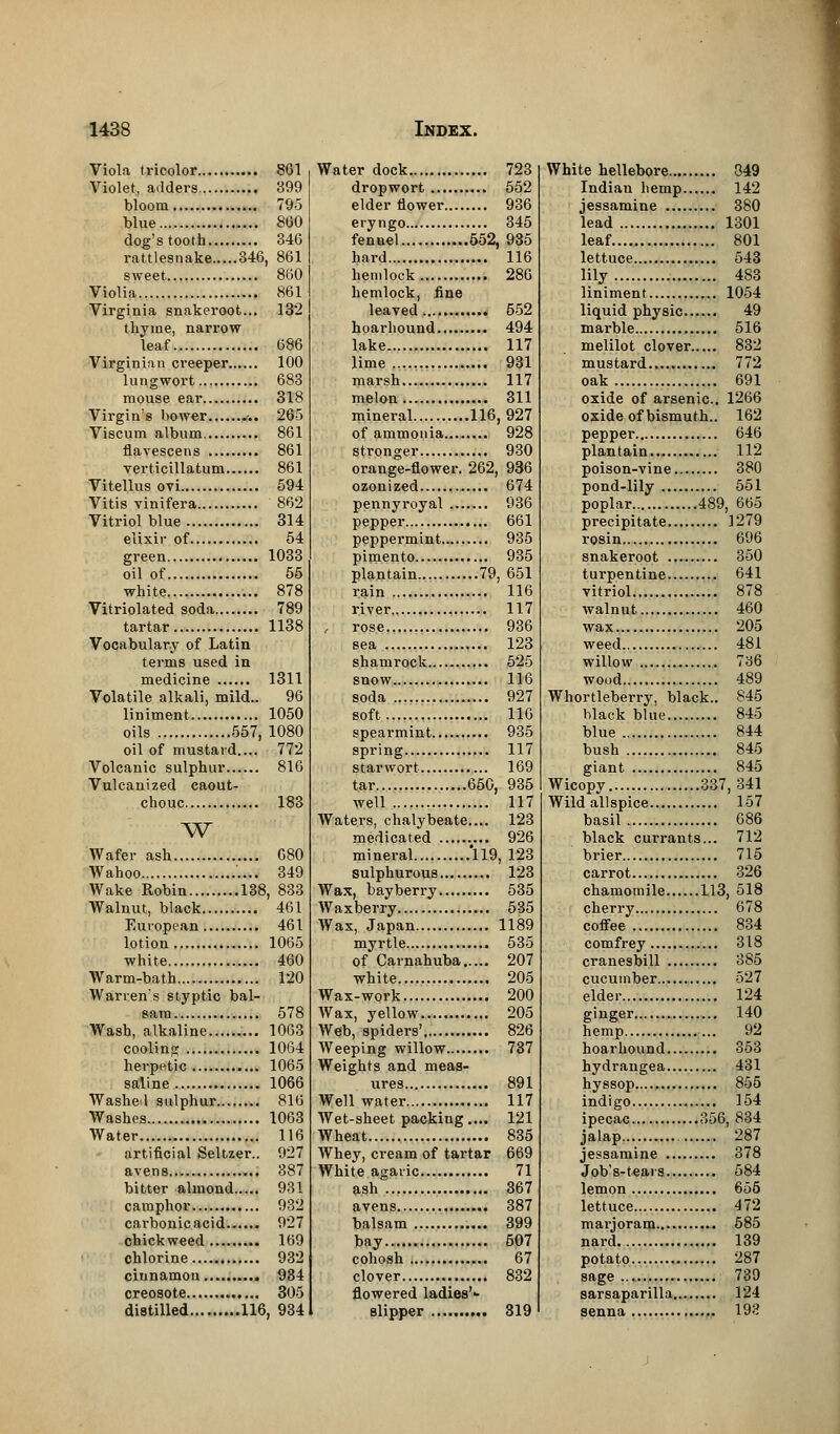 Viola tricolor 861 Violet, adders 399 bloom 795 blue 800 dog's tooth 346 rattlesnake 346, 861 sweet 860 Violia 861 Virginia snakeroot... 132 thyme, narrow leaf 686 Virginian creeper 100 lungwort 683 mouse ear 318 Virgin's bower ... 265 Viscum album. 861 flavescens 861 verticillatum 861 Vitellus ovi 594 Vitis vinifera 862 Vitriol blue 314 elixir of 54 green 1033 oil of 55 white 878 Vitriolated soda 789 tartar 1138 Vocabulary of Latin terms used in medicine 1311 Volatile alkali, mild.. 96 liniment 1050 oils 557, 1080 oil of mustard.... 772 Volcanic sulphur 816 Vulcanized caout- chouc 183 w Wafer ash 680 Wahoo 349 Wake Robin 138, 833 Walnut, black 461 European 461 lotion 1065 white 460 Warm-bath 120 Warren's styptic bal- sam 578 Wash, alkaline 1063 cooling 1064 herpetic 1065 saline 1066 Washed sulphur 816 Washes 1063 Water 116 artificial Seltzer.. 927 avens , 387 bitter almond 931 camphor 932 carbonic acid...... 927 chickweed 169 chlorine 932 cinnamon 934 creosote 305 distilled 116, 934 Water dock 723 dropwort 552 elder flower 936 eryngo 345 fennel 552, 935 hard 116 hemlock 286 hemlock, fine leaved 552 hoarhound 494 lake 117 lime 931 marsh 117 melon 311 mineral 116,927 of ammonia 928 stronger 930 orange-flower. 262, 936 ozonized 674 pennyroyal 936 pepper 661 peppermint 935 pimento 935 plantain 79, 651 rain 116 river 117 rose 936 sea 123 shamrock 525 snow 116 soda 927 soft 116 spearmint 935 spring 117 starwort 169 tar 650, 935 well 117 Waters, chalybeate.... 123 medicated 926 mineral 119, 123 sulphurous 123 Wax, bayberry 535 Waxberry 535 Wax, Japan 1189 myrtle 535 of Carnahuba 207 white 205 Wax-work 200 Wax, yellow 205 Web, spiders' 826 Weeping willow 737 Weights and meas- ures 891 Well water 117 Wet-sheet packing.... 121 Wheat 835 Whey, cream of tartar 669 White agaric 71 ash 367 avens 387 balsam 399 bay 607 cohosh 67 clover 832 flowered ladies'-- slipper 319 White hellebore 849 Indian hemp 142 jessamine 380 lead 1301 leaf 801 lettuce 543 lily 483 liniment 1054 liquid physic 49 marble 516 melilot clover 832 mustard 772 oak 691 oxide of arsenic. 1266 oxide of bismuth.. 162 pepper 646 plantain 112 poison-vine 380 pond-lily 551 poplar 489, 665 precipitate 1279 rosin 696 snakeroot 350 turpentine 641 vitriol 878 walnut 460 wax 205 weed 481 willow 736 wood 489 Whortleberry, black.. 845 black blue 845 blue 844 bush 845 giant 845 Wicopy 337, 341 Wild allspice 157 basil 686 black currants... 712 brier 715 carrot 326 chamomile 113, 518 cherry 678 coffee 834 comfrey 318 cranesbill 385 cucumber 527 elder 124 ginger 140 hemp 92 hoarhound 353 hydrangea 431 hyssop 855 indigo 154 ipecac 356, 834 jalap 287 jessamine 378 Job's-teais 584 lemon 655 lettuce 472 marjoram 685 nard. 139 potato 287 sage 739 sarsaparilla 124 senna 193