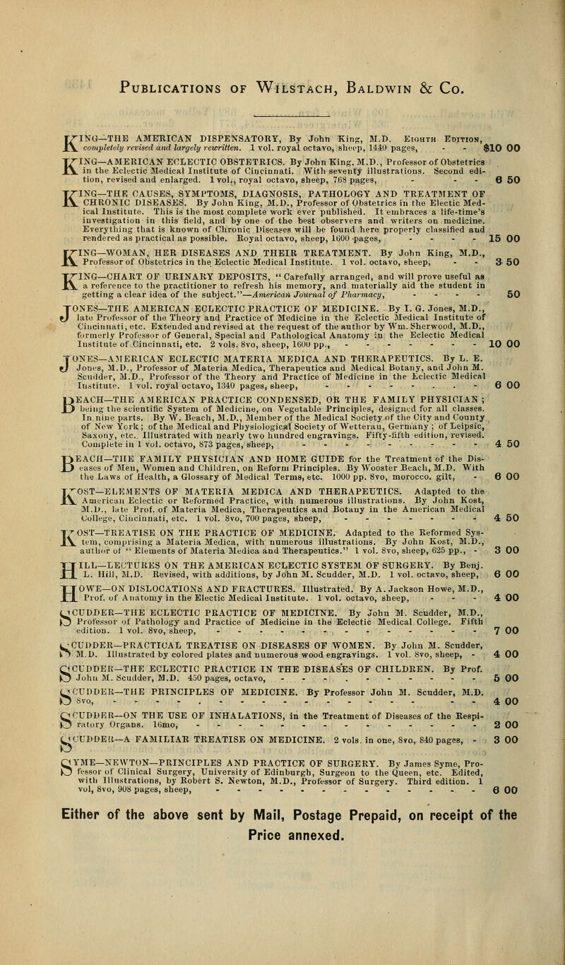 Publications of Wilstach, Baldwin & Co. K K K ING—THE AMERICAN DISPENSATORY, By John King, M.D. Eighth Edition, completely revised and largely rewritten. 1 vol. royal octavo, sheep, 1440 pages, - - $10 00 ING—AMERICAN ECLECTIC OBSTETRICS. By John King, M.D., Professor of Obstetrics in the Eclectic Medical Institute of Cincinnati. With seventy illustrations. Second edi- tion, revised and enlarged. 1vol., royal octavo, sheep, 768 pages, - - - 6 50 ING—THE CAUSES, SYMPTOMS, DIAGNOSIS, PATHOLOGY AND TREATMENT OF CHRONIC DISEASES. By John King, M.D., Professor of Obstetrics in the Electic Med- ical Institute. This is the most complete work ever published. It embraces a life-time's investigation in this field, and by one of the best observers and writers on medicine. Everything that is known of Chronic Diseases will be found here properly chissified and rendered as practical as possible. Royal octavo, sheep, 1000 pages, - - - - 15 00 KING—WOMAN, HER DISEASES AND THEIR TREATMENT. By John King, M.D., Professor of Obstetrics in the Eclectic Medical Institute. 1 vol. octavo, sheep, - - 3-50 IriNG—CHART OF URINARY DEPOSITS,  Carefully arranged, and will prove useful as ^ a reference to the practitioner to refresh his memory, and. materially aid the student in getting a clear idea of the subject.—American Journal of Pharmacy, .... 50 JONES—THE AMERICAN ECLECTIC PRACTICE OF MEDICINE. By I. G. Jones, M.D., lato Professor of the Theory and Practice of Medicine in the Eclectic Medical Institute of Cincinnati, etc. Extended and revised at the request of the author by Wm. Sherwood, M.D., formerly Professor of General, Special and Pathological Anatomy in the Eclectic Medical Institute of Cincinnati, etc. 2 vols. 8vo, sheep, 1600 pp., ------- 10 00 J-ONES—AMERICAN ECLECTIC MATERIA MEDICA AND THERAPEUTICS. By L. E. Jones, M.D., Professor of Materia Medica, Therapeutics and Medical Botany, and John M. Scuilder, M.D., Professor of the Theory and Practice of Medicine in the Eclectic Medical Iustitute. 1 vol. royal octavo, 1340 pages, sheep, -----..- 6 00 EACH—THE AMERICAN PRACTICE CONDENSED, OR THE FAMILY PHYSICIAN ; being the scientific System of Medicine, on Vegetable Principles, designed for all classes. In nine parts. By W. Beach, M.D., Member of the Medical Society of the City and County of New York; of the Medical and Physiological Society of Wetterau, Germany ; of Leipsic, Saxony, etc.. Illustrated with nearly two hundred engravings. Fifty-fifth edition, revised. Complete in 1 vol. octavo, 873 pages, sheep, ......... ^ 50 EACH—THE FAMILY PHYSICIAN AND HOME GUIDE for the Treatment of the Dis- eases of Men, Women and Children, on Reform Principles. By Wooster Beach, M.D. With the Laws of Health, a Glossary of Medical Terms, etc. 1000 pp. 8vo, morocco, gilt, - 6 00 KOST—ELEA1ENTS OF MATERIA MEDICA AND THERAPEUTICS. Adapted to the American Eclectic or Reformed Practice, with numerous illustrations. By John Kost, M.D., late Prof, of Materia Medica, Therapeutics and Botany in the American Medical College, Cincinnati, etc. 1 vol. 8vo, 700 pages, sheep, ...-.--4 50 OST—TREATISE ON THE PRACTICE OF MEDICINE. Adapted to the Reformed Sys- tem, comprising a Materia Medica, with numerous illustrations. By John Kost, M.D., author of  Elements of Materia Medica and Therapeutics. 1 vol. 8vo, sheep, 625 pp., - 3 00 ILL—LECTURES ON THE AMERICAN ECLECTIC SYSTEM OF SURGERY. By Benj. L. Hill, M.D. Revised, with additions, by John M. Scudder, M.D. 1vol. octavo, sheep, 6 00 OWE—ON DISLOCATIONS AND FRACTURES. Illustrated. By A.Jackson Howe, M.D., Prof, of Anatomy in the Electic Medical Institute. 1vol. octavo, sheep, ... 4 00 (iCUDDER—THE ECLECTIC PRACTICE OF MEDICINE. By John M. Scudder, M.D., £j Professor of Pathology and Practice of Medicine in the Eclectic Medical College. Fifth edition. 1 vol. 8vo, sheep, -....-...----7 00 CUDDER—PRACTICAL TREATISE ON DISEASES OF WOMEN. By John M. Scudder, M.D. Illustrated by colored plates and numerous wood engravings. 1 vol. 8vo, sheep, - 4 00 ^CUDDER— THE ECLECTIC PRACTICE IN THE DISEASES OF CHILDREN. By Prof. 5 John M. Scudder, M.D. 450 pages, octavo, ---.------5 00 JCUDDER—THE PRINCIPLES OF MEDICINE. By Professor John M. Scudder, M.D. J 8vo, - 4 00 ^CUDDER—ON THE USE OF INHALATIONS, in the Treatment of Diseases of the Respi- j ratory Organs. 16mo, ..............2 00 i CUDDER—A FAMILIAR TREATISE ON MEDICINE. 2 vols, in one, 8vo, 840 pages, - 3 00 B B K H H S s YME—NEWTON—PRINCIPLES AND PRACTICE OF SURGERY. By James Syme, Pro- fessor of Clinical Surgery, University of Edinburgh, Surgeon to the Queen, etc. Edited, with Illustrations, by Robert S. Newton, M.D., Professor of Surgery. Third edition. 1 vol, 8vo, 908 pages, sheep, ...... .......Q 00 Either of the above sent by Mail, Postage Prepaid, on receipt of the Price annexed.