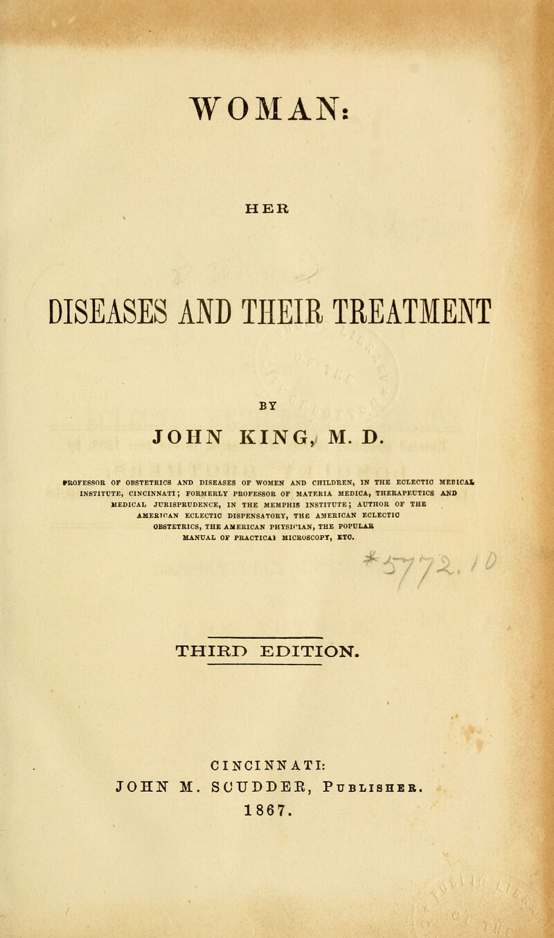 HER DISEASES AND THEIR TREATMENT BY JOHN KING, M. D. PROFESSOR OF OBSTETRICS AND DISEASES OP WOMEN AND CHILDREN, IN THE ECLECTIC MEOlCAl INSTITUTE, CINCINNATI ; FORMERLY PROFESSOR OF MATF.RIA MEDICA, THERAPEUTICS AND MEDICAL JURISPRUDENCE, IN THE MEMPHIS INSTITUTE; AUTHOR OF THE AMERICAN ECLECTIC DISPENSATORY, THE AMERICAN ECLECTIC OBSTETRICS, THE AMERICAN PHYSICIAN, THE POPULAR MANUAL OF PRACTICAl MICROSCOPY, ITO. /•^. THIRD EDITION. CINCINNATI: JOHN M. SCUDDER, Publisher. 1867.