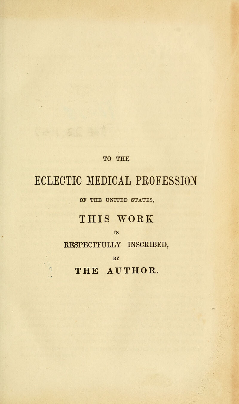 TO THE ECLECTIC MEDICAL PROFESSION OF THE UNITED STATES, THIS WORK IS RESPECTFULLY INSCRIBED, BY THE AUTHOR.