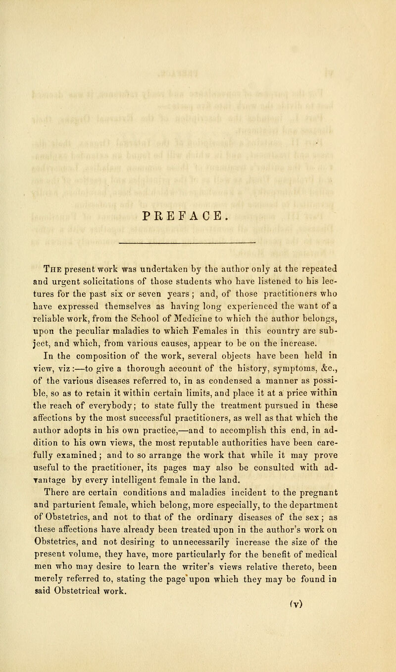 PREFACE. The present work was undertaken by the author only at the repeated and urgent solicitations of those students who have listened to his lec- tures for the past six or seven years ; and, of those practitioners who have expressed themselves as having long experienced the want of a reliable work, from the School of Medicine to which the author belongs, upon the peculiar maladies to which Females in this country are sub- ject, and which, from various causes, appear to be on the increase. In the composition of the work, several objects have been held in view, viz:—to give a thorough account of the history, symptoms, &c., of the various diseases referred to, in as condensed a manuer as possi- ble, so as to retain it within certain limits, and place it at a price within the reach of everybody; to state fully the treatment pursued in these affections by the most successful practitioners, as well as that which the author adopts in his own practice,—and to accomplish this end, in ad- dition to his own views, the most reputable authorities have been care- fully examined; and to so arrange the work that while it may prove useful to the practitioner, its pages may also be consulted with ad- rantage by every intelligent female in the land. There are certain conditions and maladies incident to the pregnant and parturient female, which belong, more especially, to the department of Obstetrics, and not to that of the ordinary diseases of the sex; as these affections have already been treated upon in the author's work on Obstetrics, and not desiring to unnecessarily increase the size of the present volume, they have, more particularly for the benefit of medical men who may desire to learn the writer's views relative thereto, been merely referred to, stating the page*upon which they may be found in said Obstetrical work.