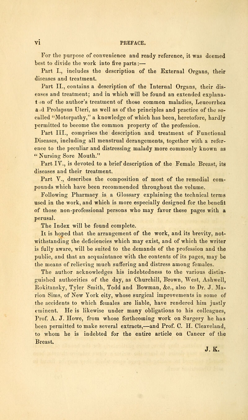 For the purpose of convenience and ready reference, it was deemed best to divide the work into five parts:— Part I., includes the description of the External Organs, their diseases and treatment. Part II., contains a description of the Internal Organs, their dis- eases and treatment; and in which will be found an extended explana- t on of the author's treatment of those common maladies, Leucorrhea aid Prolapsus Uteri, as well as of the principles and practice of tho so- called Motorpathy, a knowledge of which has been, heretofore, hardly permitted to become the common property of the profession. Part III., comprises the description and treatment of Functional Diseases, including all menstrual derangements, together with a refer- ence to the peculiar and distressing malady more commonly known as *' Nursing Sore Mouth. Part IV., is devoted to a brief description of the Female Breast, its diseases and their treatment. Part v., describes the composition of most of the remedial com- pounds which have been recommended throughout the volume. Following Pharmacy is a Glossary explaining the technical terms used in the work, and which is more especially designed for the benefit of those non-professional persons who may favor these pages with a perusal. The Index will be found complete. It is hoped that the arrangement of the work, and its brevity, not- withstanding the deficiencies which may exist, and of which the writer is fully aware, will be suited to the demands of the profession and the public, and that an acquaintance with the contents of its pages, may be the means of relieving much sufi'ering and distress among females. The author acknowledges his indebtedness to the various distin- guished authorities of the day, as Churchill, Brown, West, Ashwell, Rokitansky, Tyler Smith, Todd and Bowman, &c., also to Dr. J. Ma- rion Sims, of New York city, whose surgical improvements in some of the accidents to which females are liable, have rendered him justly eminent. He is likewise under many obligations to his colleagues, Prof. A. J. Howe, from whose forthcoming work on Surgery he has been permitted to make several extracts,—and Prof. C. H. Cleaveland, to whom he is indebted for the entire article on Cancer of the Breast. J. K.