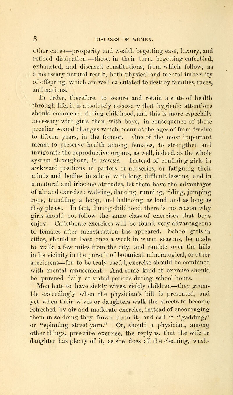 other cause—prosperity and wealth begetting ease, kixiiry, and refined dissipation,—these, in their turn, begetting enfeebled, exhausted, and diseased constitutions, from which follow, as a necessary natural result, both physical and mental imbecility of oftspring, which are well calculated to destroy families, races, and nations. In order, therefore, to secure and retain a state of health through life, it is absolutely necessary that hygienic attentions should commence during childhood, and this is more especially necessary with girls than with bo^'s, in consequence of those peculiar sexual changes which occur at the ages of from twelve to fifteen years, in the former. One of the most important means to preserve health among females, to strengthen and invigorate the reproductive organs, as well, indeed, as the whole system throughout, is exercise. Instead of confining girls in awkward positions in parlors or nurseries, or fatiguing their minds and bodies in school with long, difficult lessons, and in unnatural and irksome attitudes, let them have the advantages of air and exercise; walking, dancing, running, riding, jumping rope, trundling a hoop, and hallooing as loud and as long as they please. In fact, during childhood, there is no reason why girls should not follow the same class of exercises that boys enjoy. Calisthenic exercises will be found very advantageous to females after menstruation has appeared. School girls in cities, should at least once a week in warm seasons, be made to walk a few miles from the city, and ramble over the hills in its vicinity in the pursuit of botanical, mineralogical, or other specimens—for to be truly useful, exercise should be combined with mental amusement. And some kind of exercise should be pursued daily at stated periods during school hours. Men hate to have sickly wives, sickly children—they grum- ble exceedingly when the physician's bill is presented, and yet when their wives or daughters walk the streets to become refreshed by air and moderate exercise, instead of encouraging them in so doing they frown upon it, and call it gadding, or spinning street yarn. Or, should a physician, among other things, prescribe exercise, the reply is, that the wife or daughter has ple;ity of it, as she does all the cleaning, wash-