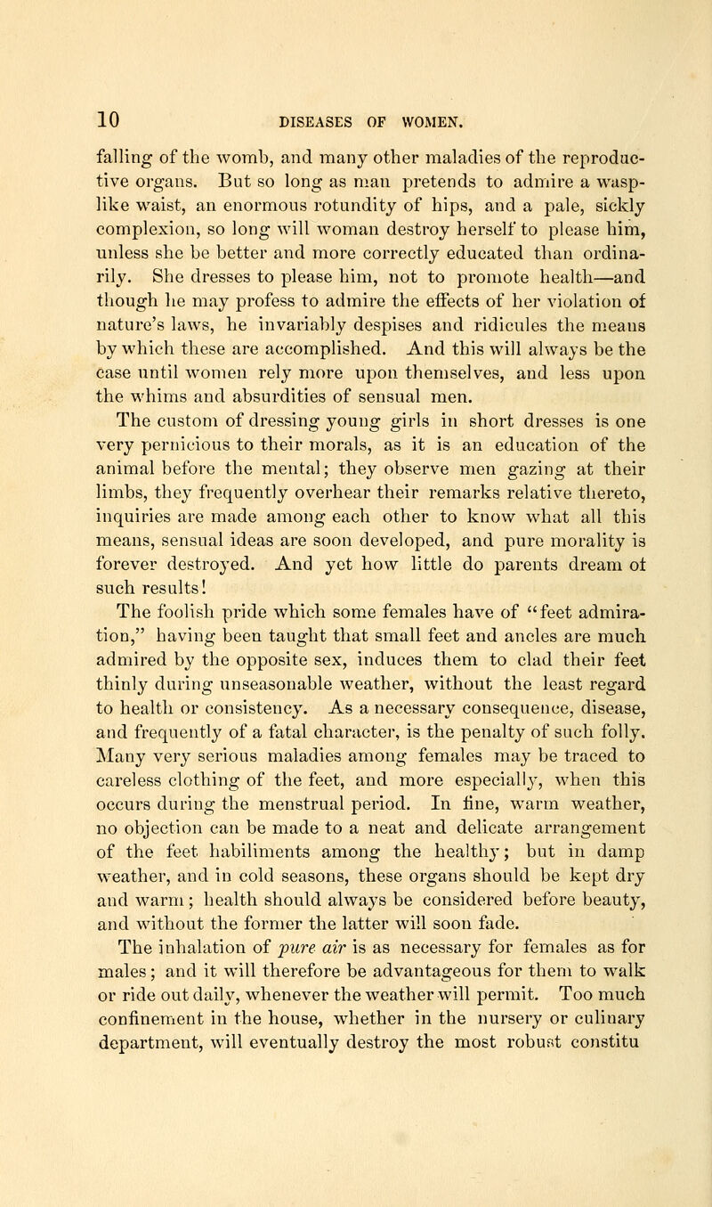 falling of the womb, and many other maladies of the reprodac- tive organs. But so long as man pretends to admire a wasp- like waist, an enormous rotundity of hips, and a pale, sickly complexion, so long will woman destroy herself to please him, unless she be better and more correctly educated than ordina- rily. She dresses to please him, not to promote health—and though he may profess to admire the effects of her violation of nature's laws, he invariably despises and ridicules the m.eans by which these are accomplished. And this will always be the case until women rely more upon themselves, and less upon the whims and absurdities of sensual men. The custom of dressing young girls in short dresses is one very pernicious to their morals, as it is an education of the animal before the mental; they observe men gazing at their limbs, they frequently overhear their remarks relative thereto, inquiries are made among each other to know what all this means, sensual ideas are soon developed, and pure morality is forever destro^'ed. And yet how little do parents dream ot such results! The foolish pride which some females have of feet admira- tion, having been taught that small feet and ancles are much admired by the opposite sex, induces them to clad their feet thinly during unseasonable weather, without the least regard to health or consistency. As a necessary consequence, disease, and frequently of a fatal character, is the penalty of such folly. Many very serious maladies among females may be traced to careless clothing of the feet, and more especially, when this occurs during the menstrual period. In line, w^arm weather, no objection can be made to a neat and delicate arrangement of the feet habiliments among the healthy; but in damp weather, and in cold seasons, these organs should be kept dry and warm; health should alwaj^s be considered before beauty, and without the former the latter will soon fade. The inhalation of jpure air is as necessary for females as for males; and it will therefore be advantageous for them to walk or ride out daih^, whenever the weather will permit. Too much confinement in the house, whether in the nursery or culinary department, will eventually destroy the most robust constitu