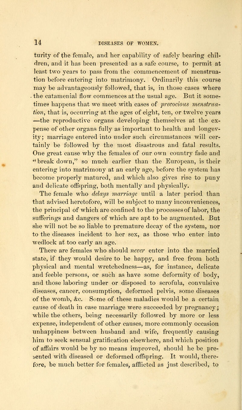 turity of the female, and her capability of safely bearing chil- dren, and it has been presented as a safe course, to permit at least two years to pass from the commencement of menstrua- tion before entering into matrimony. Ordinarily this course may be advantageously followed, that is, in those cases where - the catamenial flow commences at the usual age. But it some- times* happens that we meet with cases of precocious menstrua- tion, that is, occurring at the ages of eight, ten, or twelve years —the reproductive organs developing themselves at the ex- pense of other organs fully as important to health and longev- ity; marriage entered into under such circumstances will cer- tainly be followed by the most disastrous and fatal results. One great cause why the females of our own country fade and breakdown, so much earlier than the European, is their entering into matrimony at an early age, before the system has become properly matured, and which also gives rise to puny and delicate offspring, both mentally and physically. The female who delays m.arriage until a later period than that advised heretofore, will be subject to many inconveniences, the principal of which are confined to the processes of labor, the suiferings and dangers of which are apt to be augmented. But she will not be so liable to premature decay of the system, nor to the diseases incident to her sex, as those who enter into wedlock at too early an age. There are females who should never enter into the married state, if they would desire to be happy, and free from both physical and mental wretchedness—as, for instance, delicate and feeble persons, or such as have some deformity of body, and those laboring under or disposed to scrofula, convulsive diseases, cancer, consumption, deformed pelvis, some diseases of the womb, &c. Some of these maladies would be a certain cause of death in case marriage were succeeded by pregnancy,; while the others, being necessarily followed by more or less expense, independent of other causes, more commonly occasion unhappiness between husband and wife, frequently causing him to seek sensual gratification elsewhere, and which position of affairs would be by no means improved, should he be pre- sented with diseased or deformed offspring. It would, there- fore, be much better for females, afflicted as just described, to