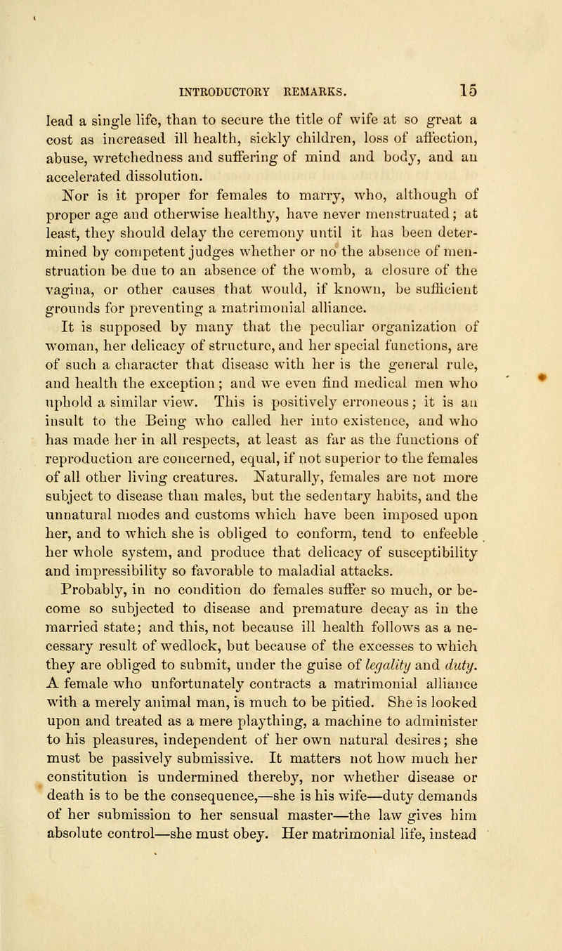 lead a single life, than to secure the title of wife at so great a cost as increased ill health, sickly children, loss of affection, abuse, wretchedness and suffering of mind and body, and an accelerated dissolution. Nor is it proper for females to marry, who, although of proper age and otherwise healthy, have never menstruated; at least, they should delay the ceremony until it has been deter- mined by competent judges whether or no the absence of men- struation be due to an absence of the womb, a closure of the vagina, or other causes that would, if known, be sufldcient grounds for preventing a matrimonial alliance. It is supposed by many that the peculiar organization of woman, her delicacy of structure, and her special functions, are of such a character that disease with her is the general rule, and health the exception; and we even find medical men who uphold a similar view. This is positively erroneous; it is au insult to the Being who called her into existence, and who has made her in all respects, at least as far as the functions of reproduction are concerned, equal, if not superior to the females of all other living creatures. Naturally, females are not more subject to disease than males, but the sedentary habits, and the unnatural modes and customs which have been imposed upon her, and to which she is obliged to conform, tend to enfeeble her whole system, and produce that delicacy of susceptibility and impressibility so favorable to maladial attacks. Probably, in no condition do females suffer so much, or be- come so subjected to disease and premature decay as in the married state; and this, not because ill health follows as a ne- cessary result of wedlock, but because of the excesses to which they are obliged to submit, under the guise of legality and duty. A female who unfortunately contracts a matrimonial alliance with a merely animal man, is much to be pitied. She is looked upon and treated as a mere plaything, a machine to administer to his pleasures, independent of her own natural desires; she must be passively submissive. It matters not how much her constitution is undermined thereby, nor whether disease or death is to be the consequence,—she is his wife—duty demands of her submission to her sensual master—the law gives him absolute control—she must obey. Her matrimonial life, instead '