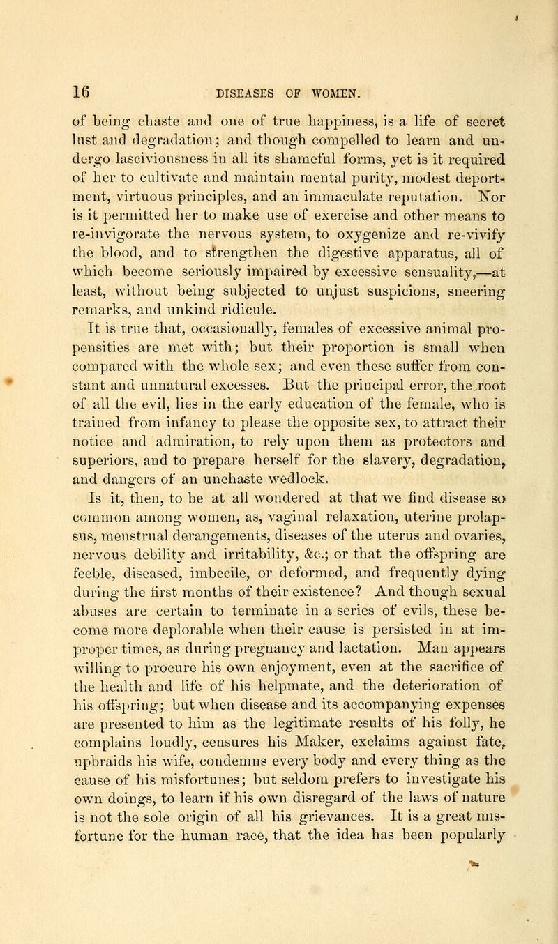of being chaste and one of true happiness, is a life of secret last and degradation; and though compelled to learn and un- dergo lasciviousness in all its shameful forms, jet is it required of her to cultivate and maintain mental purity, modest deport- ment, virtuous principles, and an immaculate reputation. IllTor is it permitted her to make use of exercise and other means to re-invigorate the nervous system, to oxygenize and re-vivify the blood, and to strengthen the digestive apparatus, all of which become seriously impaired by excessive sensuality,—at least, without being subjected to unjust suspicions, sneering remarks, and unkind ridicule. It is true that, occasionally, females of excessive animal pro- pensities are met with; but their proportion is small when compared with the whole sex; and even these suffer from con- stant and unnatural excesses. But the principal error, the.root of all the evil, lies in the early education of the female, who is trained from infancy to please the opposite sex, to attract their notice and admiration, to rely upon them as protectors and superiors, and to prepare herself for the slavery, degradation, and dangers of an unchaste wedlock. Is it, then, to be at all wondered at that we find disease so common among women, as, vaginal relaxation, uterine prolap- sus, menstrual derangements, diseases of the uterus and ovaries, nervous debility and irritability, &c.; or that the offspring are feeble, diseased, imbecile, or deformed, and frequently dying during the first months of their existence? And though sexual abuses are certain to terminate in a series of evils, these be- come more deplorable when their cause is persisted in at im- proper times, as during pregnancy and lactation. Man appears willing to procure his own enjoyment, even at the sacrifice of the health and life of his helpmate, and the deterioration of his ofi'spring; but when disease and its accompanying expenses are presented to him as the legitimate results of his folly, he complains loudly, censures his Maker, exclaims against fate^ upbraids his wife, condemns every body and every thing as the cause of his misfortunes; but seldom prefers to investigate his own doings, to learn if his own disregard of the laws of nature is not the sole origin of all his grievances. It is a great mis- fortune for the human race, that the idea has been popularly