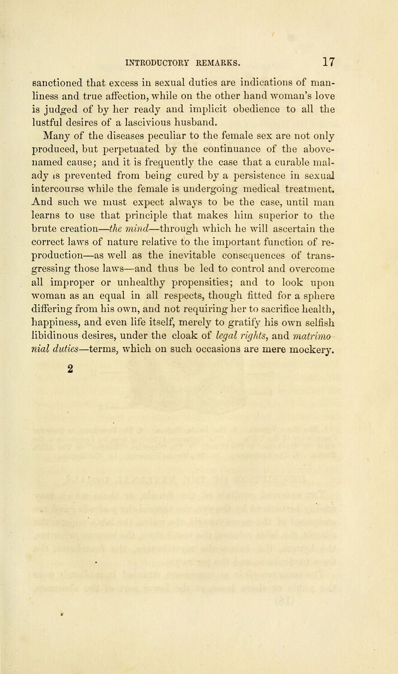 sanctioned that excess in sexual duties are indications of man- liness and true affection, while on the other hand woman's love is judged of by her ready and implicit obedience to all the lustful desires of a lascivious husband. Many of the diseases peculiar to the female sex are not only produced, but perpetuated by the continuance of the above- named cause; and it is frequently the case that a curable mal- ady is prevented from being cured by a persistence in sexual intercourse while the female is undergoing medical treatment. And such we must expect always to be the case, until man learns to use that principle that makes him superior to the brute creation—the mind—through which he will ascertain the correct laws of nature relative to the important function of re- production—as well as the inevitable consequences of trans- gressing those laws—and thus be led to control and overcome all improper or unhealthy propensities; and to look upon woman as an equal in all respects, though fitted for a sphere differing from his own, and not requiring her to sacrifice health, happiness, and even life itself, merely to gratify his own selfish libidinous desires, under the cloak of legal rights, and matrimo nial duties—terms, which on such occasions are mere mockery. 2