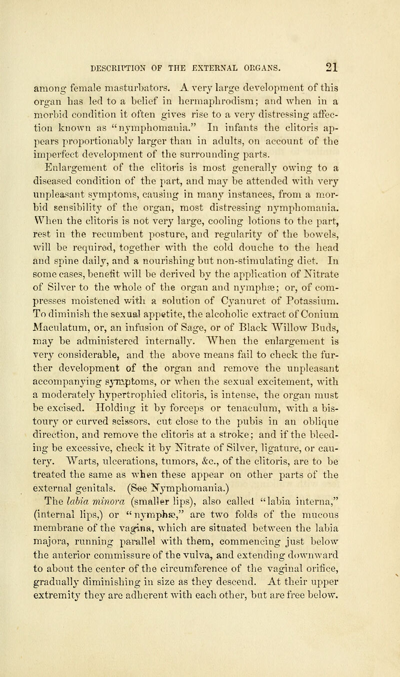 among female masturbators, A very large development of this organ has led to a belief in hermaplirodism; and when in a morbid condition it often gives rise to a very distressing affec- tion known as nymphomania. In infants the clitoris ap- pears proportionably larger than in adults, on account of the imperfect development of the surrounding parts. Enlargement of the clitoris is most generallj'' owing to a diseased condition of the part, and may be attended with very unpleasant symptoms, causing in many instances, from a mor- bid sensibility of the organ, most distressing nymphomania. When the clitoris is not very large, cooling lotions to the part, rest in the recumbent posture, and regularity of the bowels, will be required, together with the cold douche to the head and spine daily, and a nourishing but non-stimulating diet. In some cases, benefit will be derived by the application of Nitrate of Silver to the whole of the organ and nyraphse; or, of com- presses moistened v/ith a solution of Cyanuret of Potassium. To diminish the sexual appetite, the alcoholic extract of Conium Maculatum, or, an infusion of Sage, or of Black Willow Buds, may be administered internally. When the enlargement is very considerable, and the above means fail to check the fur- ther development of the organ and remove the unpleasant accompanying symptoms, or when the sexual excitement, with a moderately hypertrophied clitoris, is intense, the organ must be excised. Holding it by forceps or tenaculum, with a bis- toury or curved scissors, cut close to the pubis in an oblique direction, and remove the clitoris at a stroke; and if the bleed- ing be excessive, check it by l^itrate of Silver, ligature, or cau- tery. Warts, ulcerations, tumors, &c., of the clitoris, are to be treated the same as when these appear on other parts of the external genitals. (See ^Nymphomania.) The labia minoj^a (smaller lips), also called labia interna, (internal lips,) or nymphs?, are two folds of the mucous membrane of the vagina, which are situated between the labia majora, running parallel with them, commencing just below the anterior commissure of the vulva, and extending downward to about the center of the circumference of the vaginal orifice, gradually diminishing in size as they descend. At their upper extremity they are adherent with each other, but are free below.