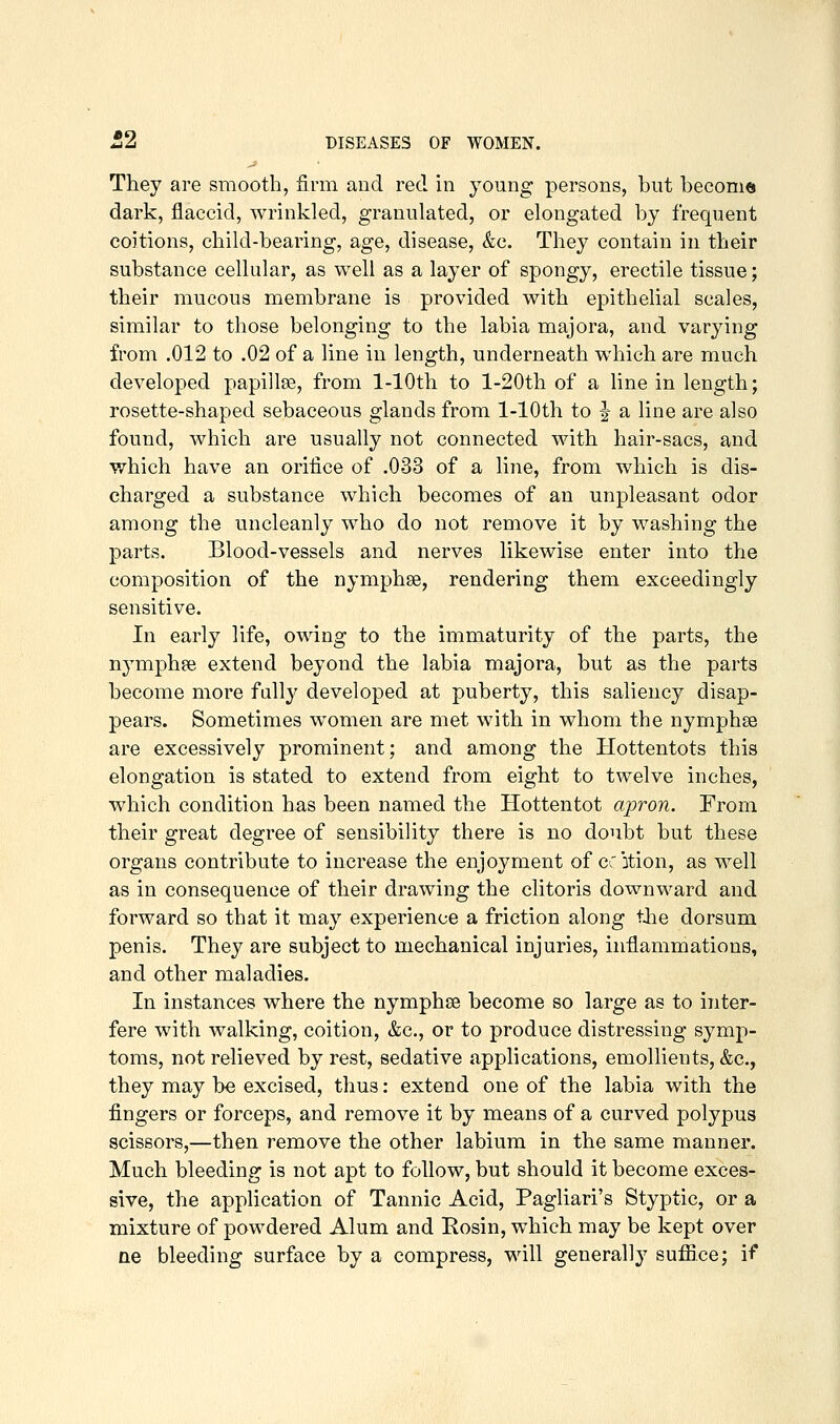 They are smooth, firm and red in young persons, but become dark, flaccid, wrinkled, granulated, or elongated by frequent coitions, child-bearing, age, disease, &c. They contain in their substance cellular, as well as a layer of spongy, erectile tissue; their mucous membrane is provided with epithelial scales, similar to those belonging to the labia majora, and varying from .012 to .02 of a line in length, underneath which are much developed papillse, from 1-lOth to l-20th of a line in length; rosette-shaped sebaceous glands from 1-lOth to ^ a line are also found, which are usually not connected with hair-sacs, and which have an orifice of .033 of a line, from which is dis- charged a substance which becomes of an unpleasant odor among the uncleanly who do not remove it by washing the parts. Blood-vessels and nerves likewise enter into the composition of the nymphse, rendering them exceedingly sensitive. In early life, owing to the immaturity of the parts, the nymphee extend beyond the labia majora, but as the parts become more fully developed at puberty, this saliency disap- pears. Sometimes w^omen are met with in whom the nymphse are excessively prominent; and among the Hottentots this elongation is stated to extend from eight to twelve inches, which condition has been named the Hottentot apron. From their great degree of sensibility there is no doubt but these organs contribute to increase the enjoyment of ccition, as well as in consequence of their drawing the clitoris downward and forward so that it may experience a friction along tlie dorsum penis. They are subject to mechanical injuries, inflammations, and other maladies. In instances where the nymphse become so large as to inter- fere with walking, coition, &c., or to produce distressing symp- toms, not relieved by rest, sedative applications, emollients, &c., they may be excised, thus: extend one of the labia with the fingers or forceps, and remove it by means of a curved polypus scissors,—then remove the other labium in the same manner. Much bleeding is not apt to follow, but should it become exces- sive, the application of Tannic Acid, Pagliari's Styptic, or a mixture of powdered Alum and Rosin, which may be kept over ne bleeding surface by a compress, will generally sufiice; if