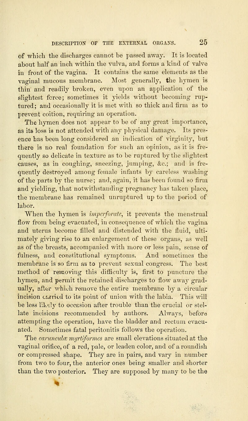 of whicla tlie discharges cannot be passed away. It is located about half an inch within the vulva, and forms a kind of valve in front of the vagina. It contains the same elements as the vaginal mucous membrane. Most generally, the hymen is thin' and readily broken, even upon an application of the slightest force; sometimes it yields without becoming rup- tured; and occasionally it is met with so thick and firm as to prevent coition, requiring an operation. The hymen does not appear to be of any great importance, as its loss is not attended with any physical damage. Its pres- ence has been long considered an indication of virginity, but there is no real foundation for such an opinion, as it is fre- quently so delicate in texture as to be ruptured by the slightest causes, as in coughing, sneezing, jumping, &c.; and is fre- quently destroyed among female infants by careless washing of the parts by the nurse; and, again, it has been found so firm and yielding, that notwithstanding pregnancy has taken place, the membrane has remained unruptured up to the period of labor. When the hymen is imperforate, it prevents the menstrual flow from being evacuated, in consequence of which the vagina and uterus become filled and distended with the fluid, ulti- mately giving rise to an enlargement of these organs, as well as of the breasts, accompanied with more or less pain, sense of fulness, and constitutional sjmiptoms. And sometimes the membrane is so firm as to prevent sexual congress. The best method of removing this diflicult}^ is, first to puncture the hymen, and permit the retained discharges to flow away grad- ually, aftor which remove the entire membrane by a circular incision cf,rni.d to its point of union with the labia. This will be less llkdy to occasion after trouble than the crucial or stel- late incisions recommended by authors. Always, before attempting the operation, have the bladder and rectum evacu- ated. Sometimes fatal peritonitis follows the operation. The carunculce myrtiformes are small elevations situated at the vaginal orifice, of a red, pale, or leaden color, and of a roundish or compressed shape. They are in pairs, and vary in number from two to four, the anterior ones being smaller and shorter than the two posterior. They are su]3posed by many to be the