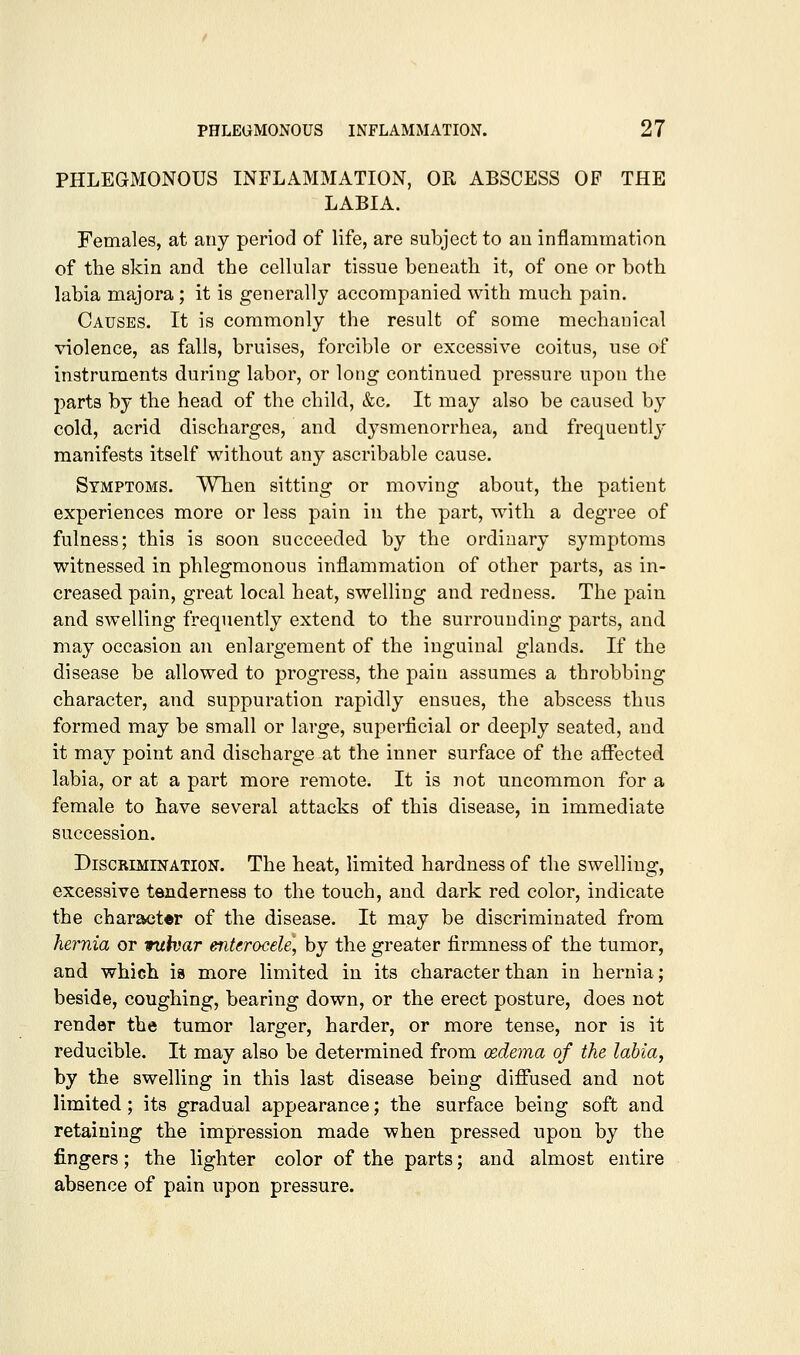 PHLEGMONOUS INFLAMMATION, OR ABSCESS OF THE LABIA. Females, at any period of life, are subject to au inflammation of the skin and the cellular tissue beneath it, of one or both labia majora; it is generally accompanied with much pain. Causes. It is commonly the result of some mechanical violence, as falls, bruises, forcible or excessive coitus, use of instruments during labor, or long continued pressure upon the parts by the head of the child, &e. It may also be caused by cold, acrid discharges, and dysmenorrhea, and frequently manifests itself without any ascribable cause. Symptoms. Wlien sitting or moving about, the patient experiences more or less pain in the part, with a degree of fulness; this is soon succeeded by the ordinary symptoms witnessed in phlegmonous inflammation of other parts, as in- creased pain, great local heat, swelling and redness. The pain and swelling frequently extend to the surrounding parts, and may occasion an enlargement of the inguinal glands. If the disease be allowed to progress, the pain assumes a throbbing character, and suppuration rapidly ensues, the abscess thus formed may be small or large, superficial or deeply seated, and it may point and discharge at the inner surface of the aflfected labia, or at a part more remote. It is not uncommon for a female to have several attacks of this disease, in immediate succession. Discrimination. The heat, limited hardness of the swelling, excessive tenderness to the touch, and dark red color, indicate the character of the disease. It may be discriminated from hernia or wuhar enterocele, by the greater firmness of the tumor, and which is more limited in its character than in hernia; beside, coughing, bearing down, or the erect posture, does not render the tumor larger, harder, or more tense, nor is it reducible. It may also be determined from oedema of the labia, by the swelling in this last disease being diflPused and not limited ; its gradual appearance; the surface being soft and retaining the impression made when pressed upon by the fingers; the lighter color of the parts; and almost entire absence of pain upon pressure.