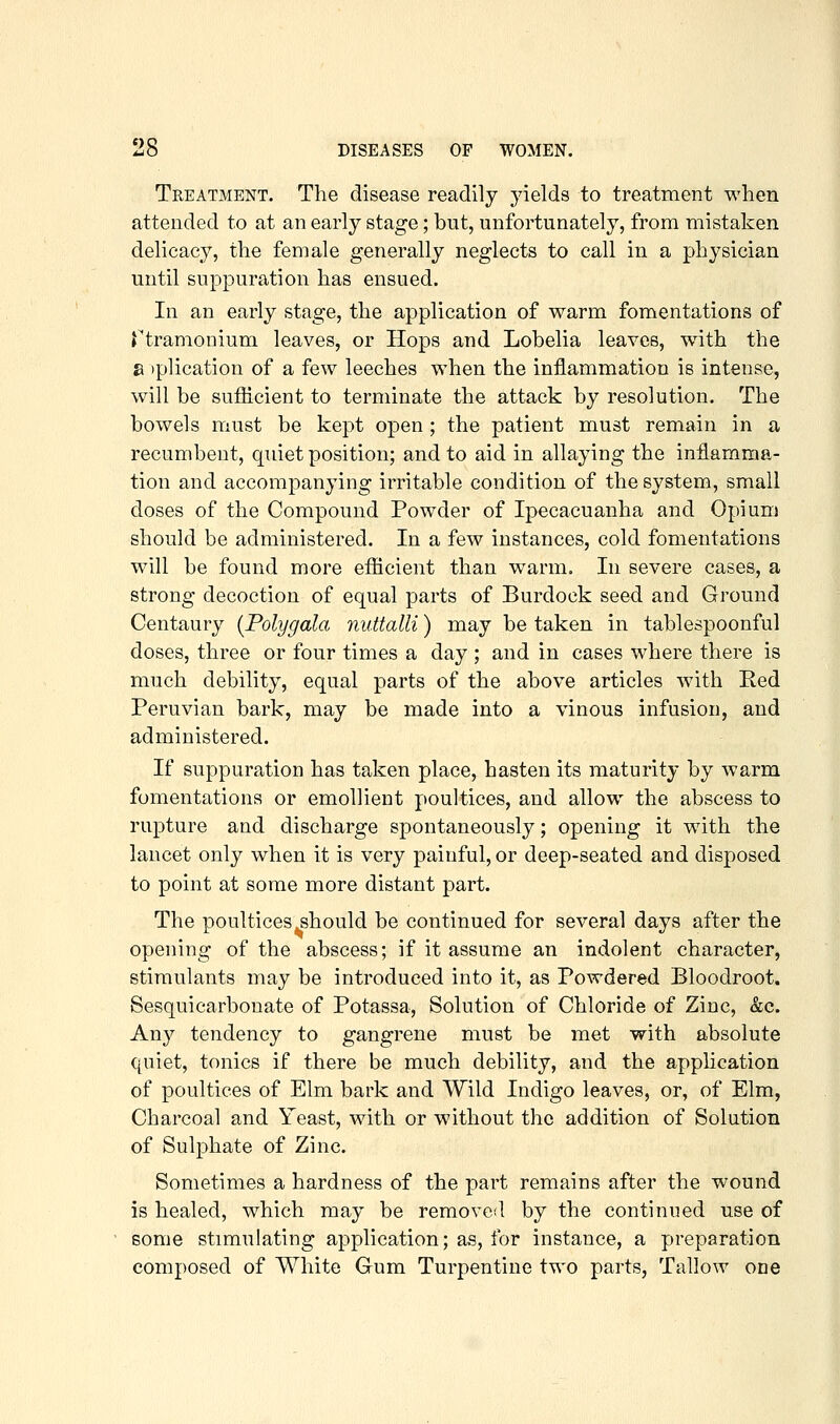 Treatment. The disease readily yields to treatment when attended to at an early stage; but, unfortunately, from mistaken delicacy, the female generally neglects to call in a physician until suppuration has ensued. In an early stage, the application of warm fomentations of rtramonium leaves, or Hops and Lobelia leaves, wdth the a )plication of a few leeches when the inflammation is intense, will be sufficient to terminate the attack by resolution. The bowels must be kept open ; the patient must remain in a recumbent, quiet position; and to aid in allaying the inflamma- tion and accompanying irritable condition of the system, small doses of the Compound Powder of Ipecacuanha and Opium should be administered. In a few instances, cold fomentations will be found more efficient than warm. In severe cases, a strong decoction of equal parts of Burdock seed and Ground Centaury {Polygala nuttalli) may be taken in tablespoonful doses, three or four times a day ; and in cases where there is much debility, equal parts of the above articles with Eed Peruvian bark, may be made into a vinous infusion, and administered. If suppuration has taken place, hasten its maturity by warm fomentations or emollient poultices, and allow the abscess to rupture and discharge spontaneously; opening it with the lancet only when it is very painful, or deep-seated and disposed to point at some more distant part. The poultices should be continued for several days after the opening of the abscess; if it assume an indolent character, stimulants may be introduced into it, as Powdered Bloodroot. Sesquicarbouate of Potassa, Solution of Chloride of Zinc, &c. Any tendency to gangrene must be met with absolute quiet, tonics if there be much debility, and the application of poultices of Elm bark and Wild Indigo leaves, or, of Elm, Charcoal and Yeast, with or without the addition of Solution of Sulphate of Zinc. Sometimes a hardness of the part remains after the wound is healed, which may be removed by the continued use of eome stimulating application; as, for instance, a preparation composed of White Gum Turpentine two parts. Tallow one