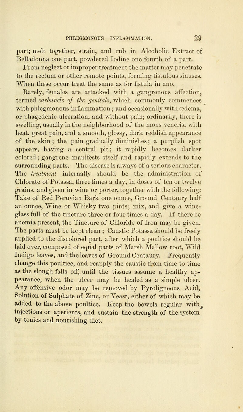 part; melt together, strain, and rub in Alcoholic Extract of Belladonna one part, powdered Iodine one fourth of a part. From neglect or improper treatment the matter may penetrate to the rectum or other remote points, forming fistulous sinuses. When these occur treat the same as for fistula in ano. Rarely, females are attacked with a gangrenous affection, termed carbuncle of the genitals, which commonly commences with phlegmonous inflammation ; and occasionally wnth cedema, or phagedenic ulceration, and without pain; ordinarily, there is swelling, usually in the neighborhood of the mons veneris, with heat, great pain, and a smooth, glossy, dark reddish appearance of the skin; the pain gradually diminishes; a purplish spot appears, having a central pit; it rapidly becomes darker colored; gangrene manifests itself and rapidly extends to the surrounding parts. The disease is always of a serious character. The treatment internally should be the administration of Chlorate of Potassa, three times a day, in doses of ten or twelve grains, and given in wine or porter, together with the following: Take of Red Peruvian Bark one ounce, Ground Centaury half an ounce. Wine or Whisky two pints; mix, and give a wine- glass full of the tincture three or four times a day. If there be anemia present, the Tincture of Chloride of Iron ma} be given. The parts must be kept clean ; Caustic Potassa should be freely applied to the discolored part, after which a poultice should be laid over, composed of equal parts of Marsh Mallow root. Wild Indigo leaves, and the leaves of Ground Centaury. Frequently change this poultice, and reapply the caustic from time to time as the slough falls off, until the tissues assume a healthy ap- pearance, when the ulcer may be healed as a simple ulcer. Any offensive odor may be removed by Pyroligneous Acid, Solution of Sulphate of Zinc, or Yeast, either of which may be added to the above poultice. Keep the bowels regular with^ injections or aperients, and sustain the strength of the system by tonics and nourishing diet.